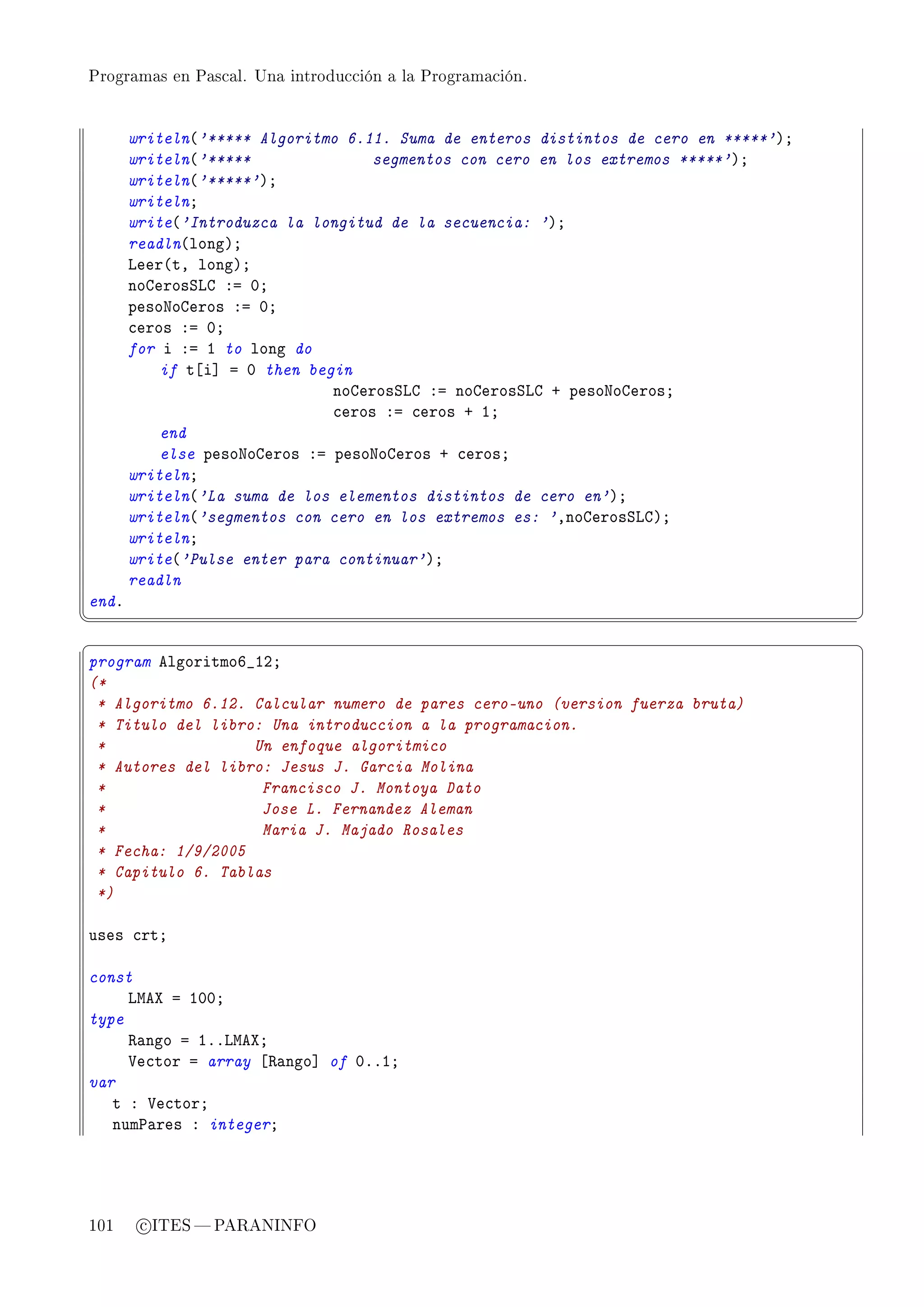Programas en Pascal. Una introducción a la Programación.




       writeln@'***** Algoritmo 6.11. Suma de enteros distintos de cero en *****'AY
       writeln@'*****              segmentos con cero en los extremos *****'AY
       writeln@'*****'AY
       writelnY
       write@'Introduzca la longitud de la secuencia: 'AY
       readln@longAY
       veer@tD longAY
       nogerosƒvg Xa HY
       pesoxogeros Xa HY
       ™eros Xa HY
       for i Xa I to long do
           if t‘i“ a H then begin
                               nogerosƒvg Xa nogerosƒvg C pesoxogerosY
                               ™eros Xa ™eros C IY
           end
           else pesoxogeros Xa pesoxogeros C ™erosY
       writelnY
       writeln@'La suma de los elementos distintos de cero en'AY
       writeln@'segmentos con cero en los extremos es: 'DnogerosƒvgAY
       writelnY
       write@'Pulse enter para continuar'AY
       readln
endF
¦
                                                                                     ¥
§                                                                                     ¤
program elgoritmoT•IPY
(*
 * Algoritmo 6.12. Calcular numero de pares cero-uno (version fuerza bruta)
 * Titulo del libro: Una introduccion a la programacion.
 *                 Un enfoque algoritmico
 * Autores del libro: Jesus J. Garcia Molina
 *                  Francisco J. Montoya Dato
 *                  Jose L. Fernandez Aleman
 *                  Maria J. Majado Rosales
 * Fecha: 1/9/2005
 * Capitulo 6. Tablas
 *)

uses ™rtY

const
     vweˆ a IHHY
type
     ‚—ngo a IFFvweˆY
     †e™tor a array ‘‚—ngo“ of HFFIY
var
   t X †e™torY
   num€—res X integerY




101     c ITES  PARANINFO
 