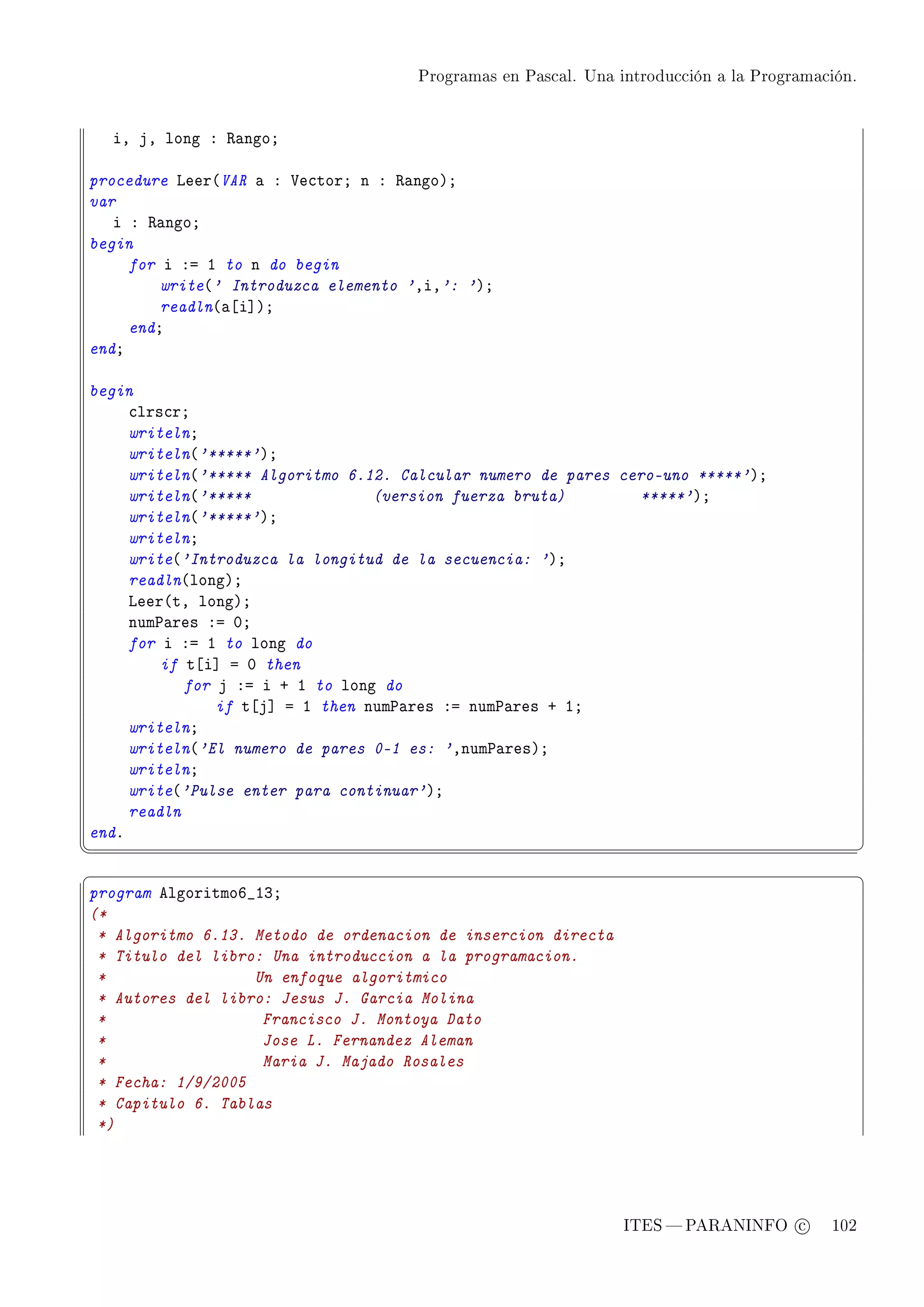 Programas en Pascal. Una introducción a la Programación.




    iD jD long X ‚—ngoY

procedure veer@VAR — X †e™torY n X ‚—ngoAY
var
   i X ‚—ngoY
begin
     for i Xa I to n do begin
         write@' Introduzca elemento 'DiD': 'AY
         readln@—‘i“AY
     endY
endY

begin
     ™lrs™rY
     writelnY
     writeln@'*****'AY
     writeln@'***** Algoritmo 6.12. Calcular numero de pares cero-uno *****'AY
     writeln@'*****               (version fuerza bruta)       *****'AY
     writeln@'*****'AY
     writelnY
     write@'Introduzca la longitud de la secuencia: 'AY
     readln@longAY
     veer@tD longAY
     num€—res Xa HY
     for i Xa I to long do
         if t‘i“ a H then
            for j Xa i C I to long do
                if t‘j“ a I then num€—res Xa num€—res C IY
     writelnY
     writeln@'El numero de pares 0-1 es: 'Dnum€—resAY
     writelnY
     write@'Pulse enter para continuar'AY
     readln
endF
¦
                                                                                                ¥
§                                                                                                ¤
program elgoritmoT•IQY
(*
 * Algoritmo 6.13. Metodo de ordenacion de insercion directa
 * Titulo del libro: Una introduccion a la programacion.
 *                 Un enfoque algoritmico
 * Autores del libro: Jesus J. Garcia Molina
 *                  Francisco J. Montoya Dato
 *                  Jose L. Fernandez Aleman
 *                  Maria J. Majado Rosales
 * Fecha: 1/9/2005
 * Capitulo 6. Tablas
 *)




                                                                ITES  PARANINFO c        102
 