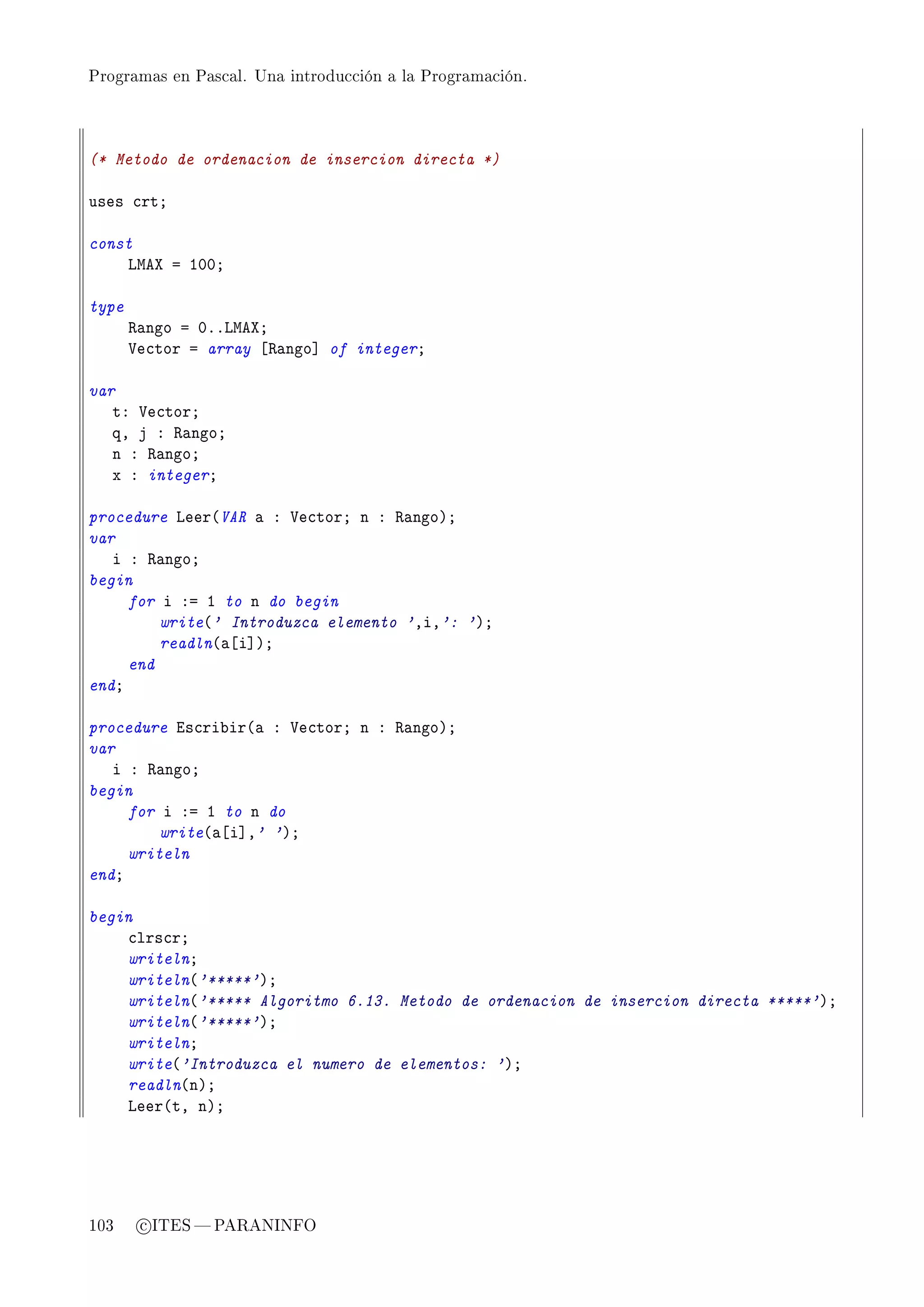 Programas en Pascal. Una introducción a la Programación.




(* Metodo de ordenacion de insercion directa *)

uses ™rtY

const
    vweˆ a IHHY

type
       ‚—ngo a HFFvweˆY
       †e™tor a array ‘‚—ngo“ of integerY

var
   tX †e™torY
   qD j X ‚—ngoY
   n X ‚—ngoY
   x X integerY

procedure veer@VAR — X †e™torY n X ‚—ngoAY
var
   i X ‚—ngoY
begin
     for i Xa I to n do begin
         write@' Introduzca elemento 'DiD': 'AY
         readln@—‘i“AY
     end
endY

procedure is™ri˜ir@— X †e™torY n X ‚—ngoAY
var
   i X ‚—ngoY
begin
     for i Xa I to n do
         write@—‘i“D' 'AY
     writeln
endY

begin
    ™lrs™rY
    writelnY
    writeln@'*****'AY
    writeln@'***** Algoritmo 6.13. Metodo de ordenacion de insercion directa *****'AY
    writeln@'*****'AY
    writelnY
    write@'Introduzca el numero de elementos: 'AY
    readln@nAY
    veer@tD nAY




103     c ITES  PARANINFO
 