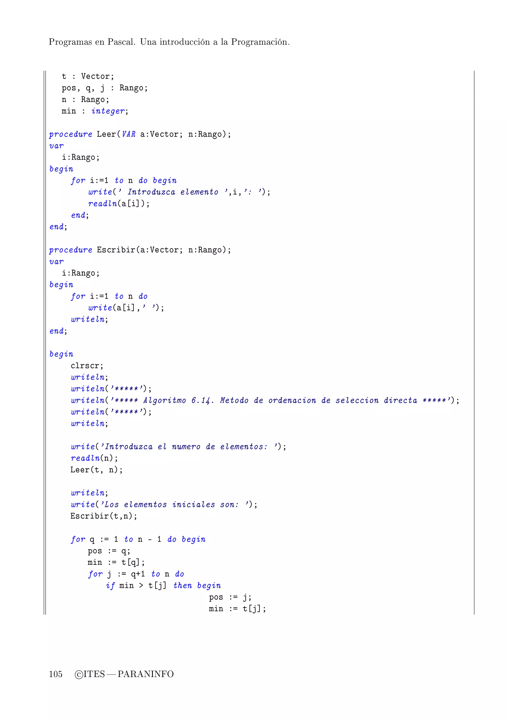 Programas en Pascal. Una introducción a la Programación.




   t X †e™torY
   posD qD j X ‚—ngoY
   n X ‚—ngoY
   min X integerY

procedure veer@VAR —X†e™torY nX‚—ngoAY
var
   iX‚—ngoY
begin
     for iXaI to n do begin
         write@' Introduzca elemento 'DiD': 'AY
         readln@—‘i“AY
     endY
endY

procedure is™ri˜ir@—X†e™torY nX‚—ngoAY
var
   iX‚—ngoY
begin
     for iXaI to n do
         write@—‘i“D' 'AY
     writelnY
endY

begin
    ™lrs™rY
    writelnY
    writeln@'*****'AY
    writeln@'***** Algoritmo 6.14. Metodo de ordenacion de seleccion directa *****'AY
    writeln@'*****'AY
    writelnY

      write@'Introduzca el numero de elementos: 'AY
      readln@nAY
      veer@tD nAY

      writelnY
      write@'Los elementos iniciales son: 'AY
      is™ri˜ir@tDnAY

      for q Xa I to n E I do begin
          pos Xa qY
          min Xa t‘q“Y
          for j Xa qCI to n do
              if min b t‘j“ then begin
                                    pos Xa jY
                                    min Xa t‘j“Y




105    c ITES  PARANINFO
 