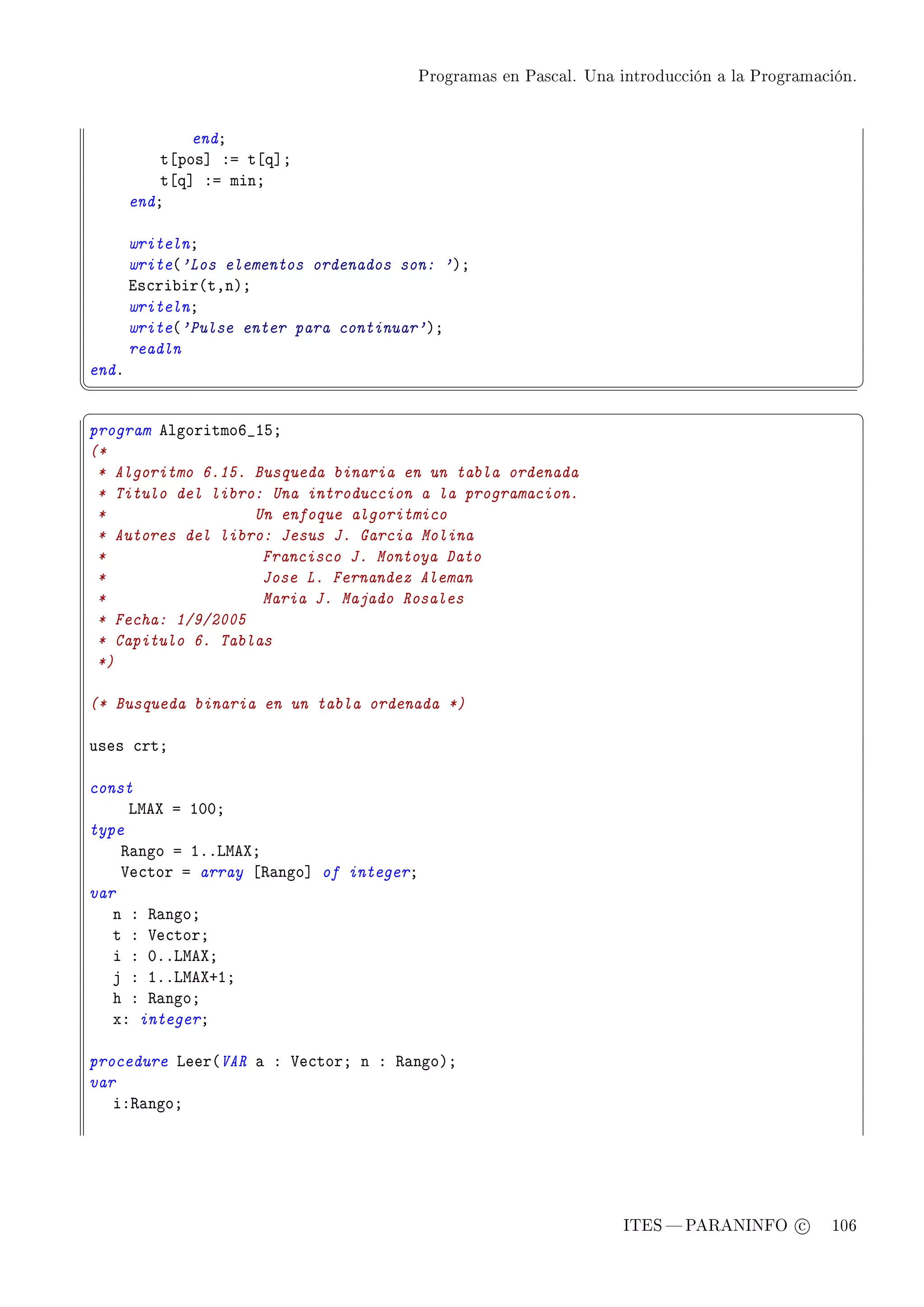 Programas en Pascal. Una introducción a la Programación.




               endY
           t‘pos“ Xa t‘q“Y
           t‘q“ Xa minY
       endY

       writelnY
       write@'Los elementos ordenados son: 'AY
       is™ri˜ir@tDnAY
       writelnY
       write@'Pulse enter para continuar'AY
       readln
endF
¦
                                                                                                   ¥
§                                                                                                   ¤
program elgoritmoT•ISY
(*
 * Algoritmo 6.15. Busqueda binaria en un tabla ordenada
 * Titulo del libro: Una introduccion a la programacion.
 *                 Un enfoque algoritmico
 * Autores del libro: Jesus J. Garcia Molina
 *                  Francisco J. Montoya Dato
 *                  Jose L. Fernandez Aleman
 *                  Maria J. Majado Rosales
 * Fecha: 1/9/2005
 * Capitulo 6. Tablas
 *)

(* Busqueda binaria en un tabla ordenada *)

uses ™rtY

const
     vweˆ a IHHY
type
    ‚—ngo a IFFvweˆY
    †e™tor a array ‘‚—ngo“ of integerY
var
   n X ‚—ngoY
   t X †e™torY
   i X HFFvweˆY
   j X IFFvweˆCIY
   h X ‚—ngoY
   xX integerY

procedure veer@VAR — X †e™torY n X ‚—ngoAY
var
   iX‚—ngoY




                                                                   ITES  PARANINFO c        106
 