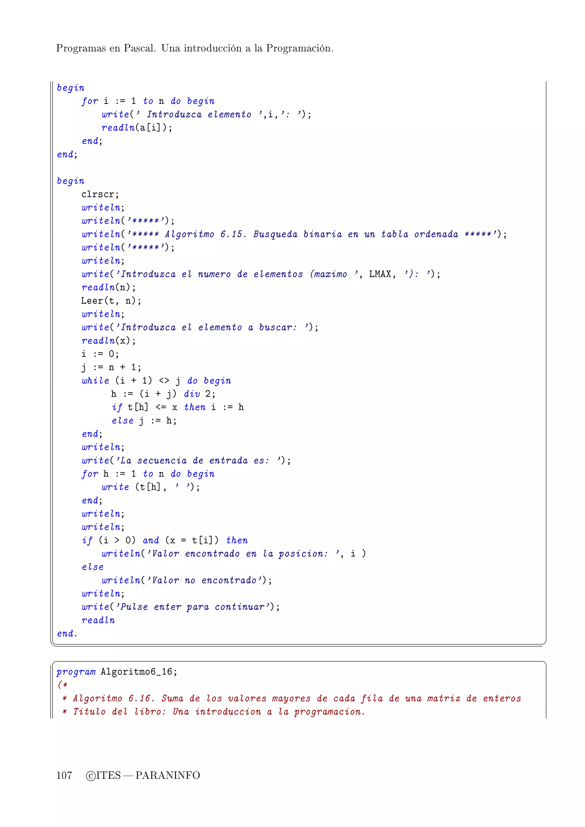Programas en Pascal. Una introducción a la Programación.




begin
     for i Xa I to n do begin
         write@' Introduzca elemento 'DiD': 'AY
         readln@—‘i“AY
     endY
endY

begin
     ™lrs™rY
     writelnY
     writeln@'*****'AY
     writeln@'***** Algoritmo 6.15. Busqueda binaria en un tabla ordenada *****'AY
     writeln@'*****'AY
     writelnY
     write@'Introduzca el numero de elementos (maximo 'D vweˆD '): 'AY
     readln@nAY
     veer@tD nAY
     writelnY
     write@'Introduzca el elemento a buscar: 'AY
     readln@xAY
     i Xa HY
     j Xa n C IY
     while @i C IA `b j do begin
           h Xa @i C jA div PY
           if t‘h“ `a x then i Xa h
           else j Xa hY
     endY
     writelnY
     write@'La secuencia de entrada es: 'AY
     for h Xa I to n do begin
         write @t‘h“D ' 'AY
     endY
     writelnY
     writelnY
     if @i b HA and @x a t‘i“A then
         writeln@'Valor encontrado en la posicion: 'D i A
     else
         writeln@'Valor no encontrado'AY
     writelnY
     write@'Pulse enter para continuar'AY
     readln
endF
¦
                                                                                      ¥
§                                                                                      ¤
program elgoritmoT•ITY
(*
 * Algoritmo 6.16. Suma de los valores mayores de cada fila de una matriz de enteros
 * Titulo del libro: Una introduccion a la programacion.




107   c ITES  PARANINFO
 