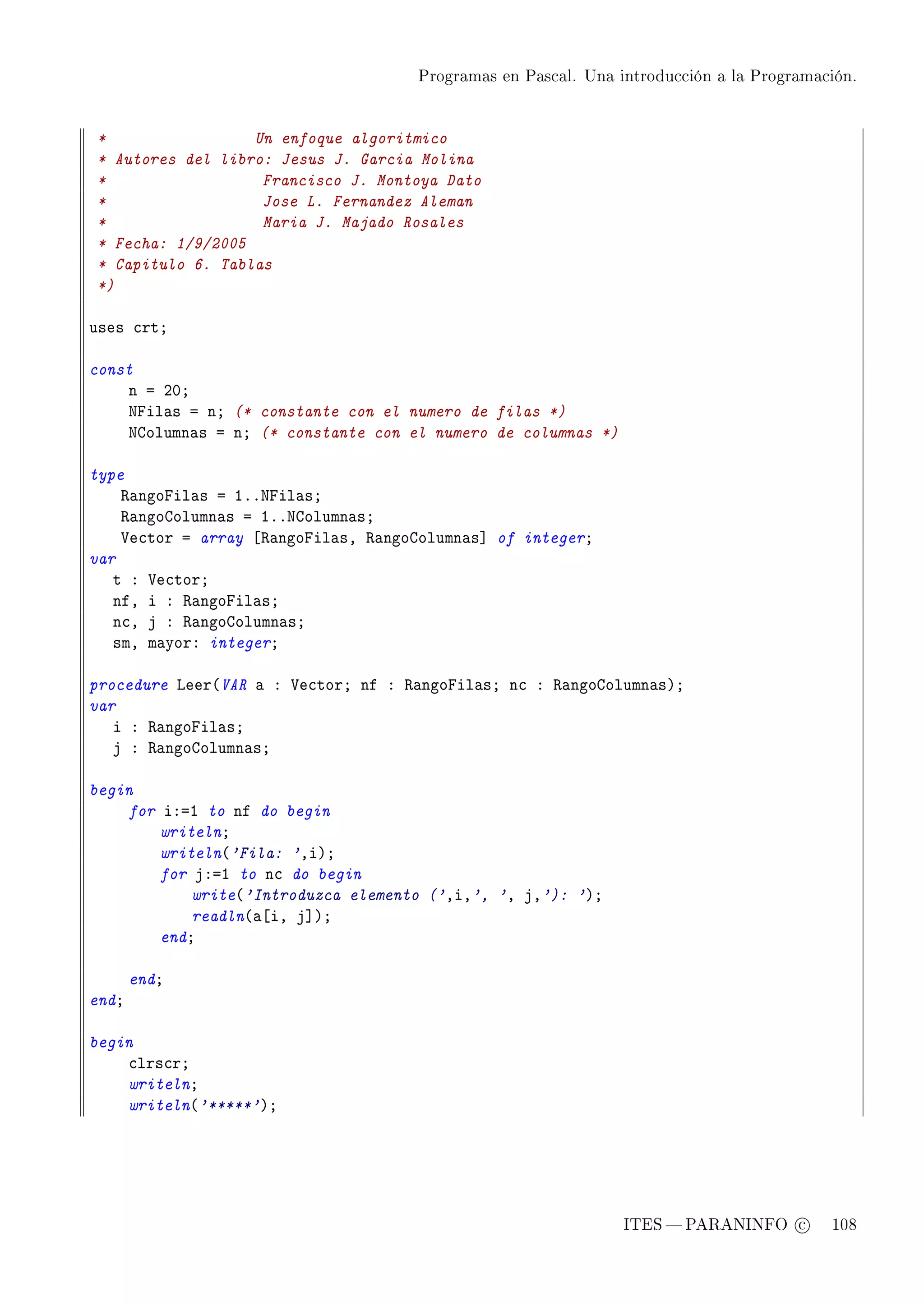 Programas en Pascal. Una introducción a la Programación.




*                 Un enfoque algoritmico
* Autores del libro: Jesus J. Garcia Molina
*                  Francisco J. Montoya Dato
*                  Jose L. Fernandez Aleman
*                  Maria J. Majado Rosales
* Fecha: 1/9/2005
* Capitulo 6. Tablas
*)

uses ™rtY

const
    n a PHY
    xpil—s a nY (* constante con el numero de filas *)
    xgolumn—s a nY (* constante con el numero de columnas *)

type
    ‚—ngopil—s a IFFxpil—sY
    ‚—ngogolumn—s a IFFxgolumn—sY
    †e™tor a array ‘‚—ngopil—sD ‚—ngogolumn—s“ of integerY
var
   t X †e™torY
   nfD i X ‚—ngopil—sY
   n™D j X ‚—ngogolumn—sY
   smD m—yorX integerY

procedure veer@VAR — X †e™torY nf X ‚—ngopil—sY n™ X ‚—ngogolumn—sAY
var
   i X ‚—ngopil—sY
   j X ‚—ngogolumn—sY

begin
    for iXaI to nf do begin
        writelnY
        writeln@'Fila: 'DiAY
        for jXaI to n™ do begin
            write@'Introduzca elemento ('DiD', 'D jD'): 'AY
            readln@—‘iD j“AY
        endY

       endY
endY

begin
    ™lrs™rY
    writelnY
    writeln@'*****'AY




                                                               ITES  PARANINFO c        108
 