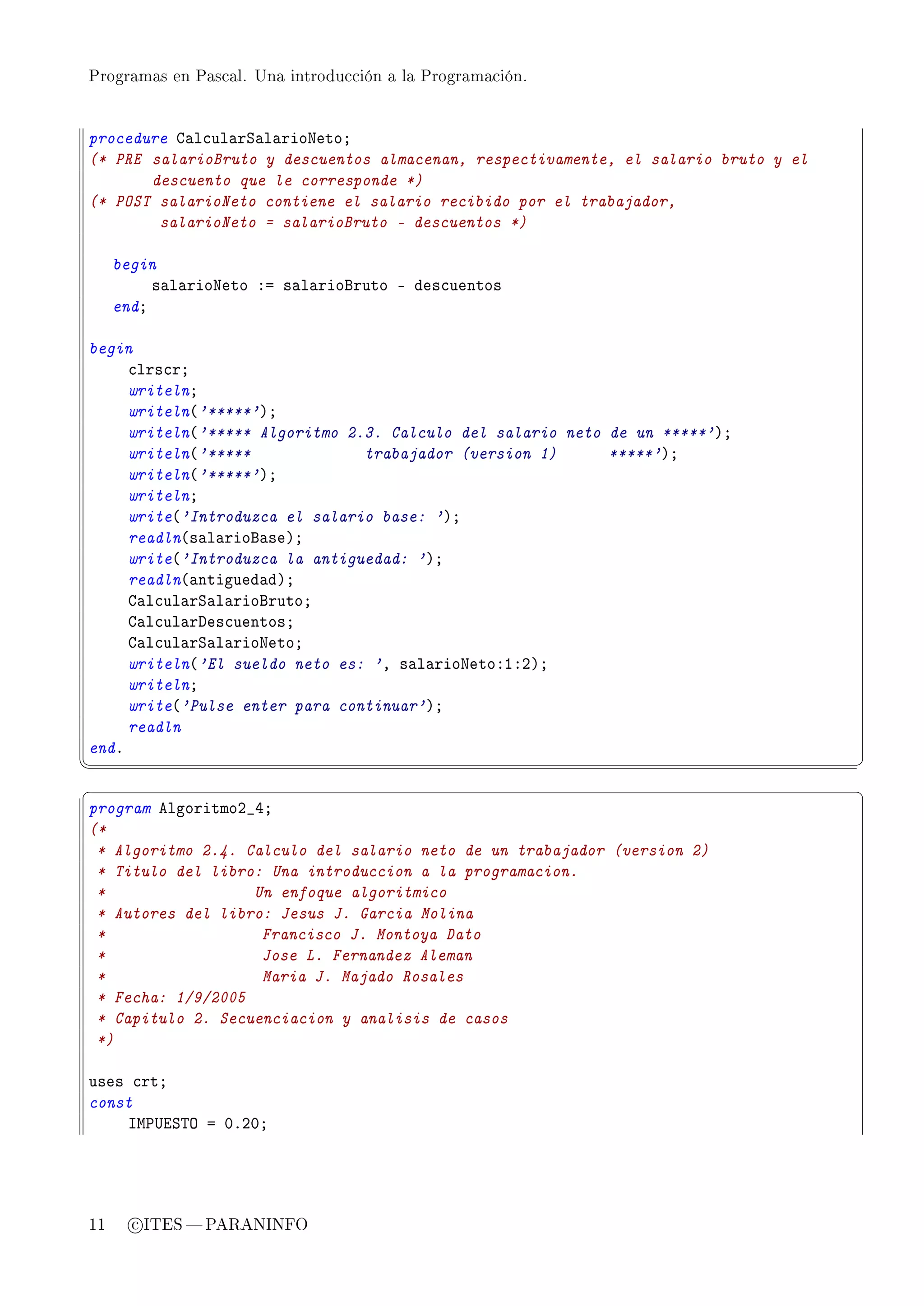 Programas en Pascal. Una introducción a la Programación.




procedure g—l™ul—rƒ—l—rioxetoY
(* PRE salarioBruto y descuentos almacenan, respectivamente, el salario bruto y el
       descuento que le corresponde *)
(* POST salarioNeto contiene el salario recibido por el trabajador,
        salarioNeto = salarioBruto - descuentos *)

     begin
          s—l—rioxeto Xa s—l—riofruto E des™uentos
     endY

begin
     ™lrs™rY
     writelnY
     writeln@'*****'AY
     writeln@'***** Algoritmo 2.3. Calculo del salario neto de un *****'AY
     writeln@'*****             trabajador (version 1)      *****'AY
     writeln@'*****'AY
     writelnY
     write@'Introduzca el salario base: 'AY
     readln@s—l—riof—seAY
     write@'Introduzca la antiguedad: 'AY
     readln@—ntigued—dAY
     g—l™ul—rƒ—l—riofrutoY
     g—l™ul—rhes™uentosY
     g—l™ul—rƒ—l—rioxetoY
     writeln@'El sueldo neto es: 'D s—l—rioxetoXIXPAY
     writelnY
     write@'Pulse enter para continuar'AY
     readln
endF
¦
                                                                                    ¥
§                                                                                    ¤
program elgoritmoP•RY
(*
 * Algoritmo 2.4. Calculo del salario neto de un trabajador (version 2)
 * Titulo del libro: Una introduccion a la programacion.
 *                 Un enfoque algoritmico
 * Autores del libro: Jesus J. Garcia Molina
 *                  Francisco J. Montoya Dato
 *                  Jose L. Fernandez Aleman
 *                  Maria J. Majado Rosales
 * Fecha: 1/9/2005
 * Capitulo 2. Secuenciacion y analisis de casos
 *)

uses ™rtY
const
    sw€…iƒ„y a HFPHY




11     c ITES  PARANINFO
 