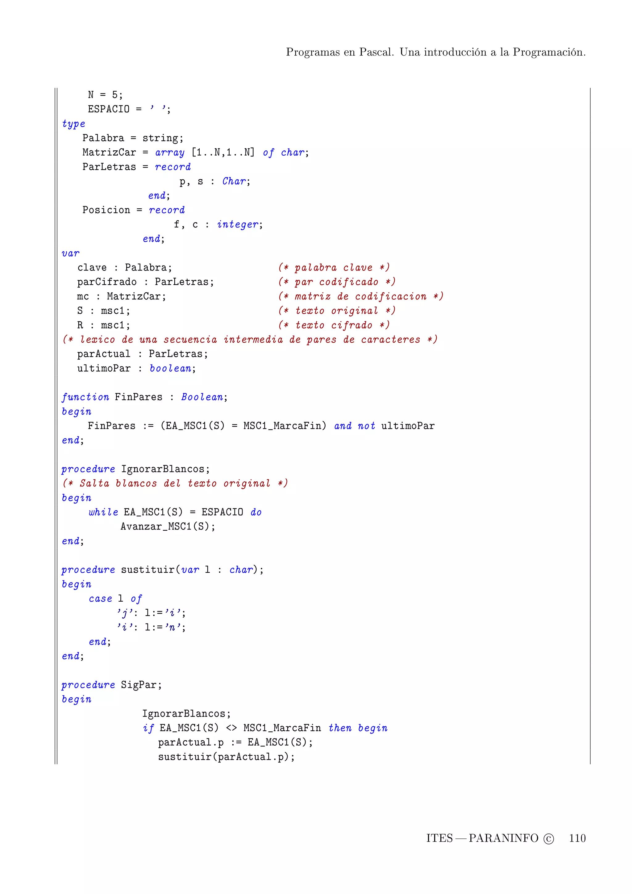 Programas en Pascal. Una introducción a la Programación.




    x a SY
    iƒ€egsy a ' 'Y
type
    €—l—˜r— a stringY
    w—trizg—r a array ‘IFFxDIFFx“ of charY
    €—rvetr—s a record
                     pD s X CharY
               endY
    €osi™ion a record
                    fD ™ X integerY
              endY
var
   ™l—ve X €—l—˜r—Y                 (* palabra clave *)
   p—rgifr—do X €—rvetr—sY          (* par codificado *)
   m™ X w—trizg—rY                  (* matriz de codificacion *)
   ƒ X ms™IY                        (* texto original *)
   ‚ X ms™IY                        (* texto cifrado *)
(* lexico de una secuencia intermedia de pares de caracteres *)
   p—re™tu—l X €—rvetr—sY
   ultimo€—r X booleanY

function pin€—res X BooleanY
begin
     pin€—res Xa @ie•wƒgI@ƒA a wƒgI•w—r™—pinA and not ultimo€—r
endY

procedure sgnor—rfl—n™osY
(* Salta blancos del texto original *)
begin
     while ie•wƒgI@ƒA a iƒ€egsy do
          ev—nz—r•wƒgI@ƒAY
endY

procedure sustituir@var l X charAY
begin
     case l of
          'j'X lXa'i'Y
          'i'X lXa'n'Y
     endY
endY

procedure ƒig€—rY
begin
             sgnor—rfl—n™osY
             if ie•wƒgI@ƒA `b wƒgI•w—r™—pin then begin
                p—re™tu—lFp Xa ie•wƒgI@ƒAY
                sustituir@p—re™tu—lFpAY




                                                               ITES  PARANINFO c        110
 