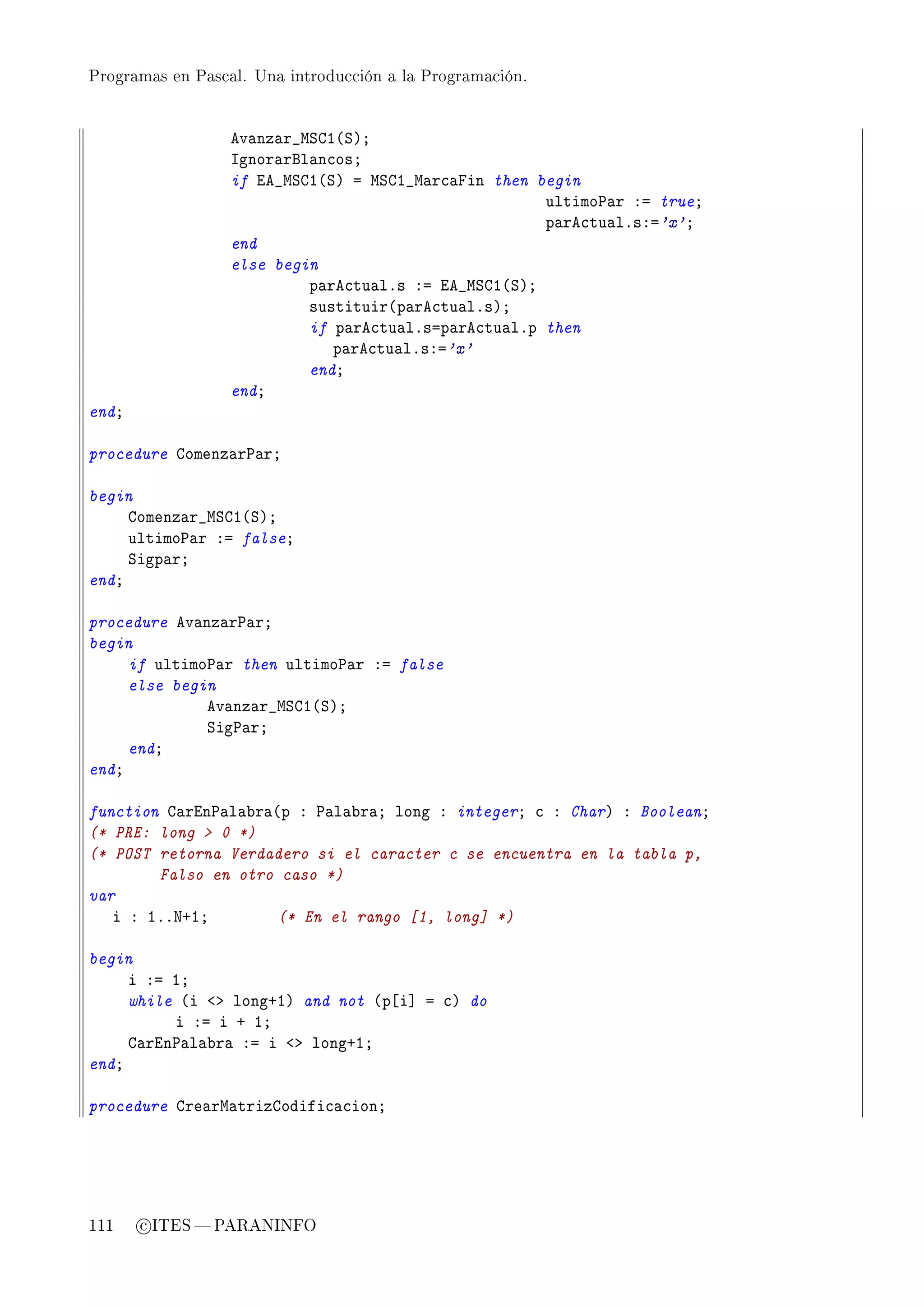 Programas en Pascal. Una introducción a la Programación.




                  ev—nz—r•wƒgI@ƒAY
                  sgnor—rfl—n™osY
                  if ie•wƒgI@ƒA a wƒgI•w—r™—pin then begin
                                                      ultimo€—r Xa trueY
                                                      p—re™tu—lFsXa'x'Y
                  end
                  else begin
                           p—re™tu—lFs Xa ie•wƒgI@ƒAY
                           sustituir@p—re™tu—lFsAY
                           if p—re™tu—lFsap—re™tu—lFp then
                              p—re™tu—lFsXa'x'
                           endY
                  endY
endY

procedure gomenz—r€—rY

begin
     gomenz—r•wƒgI@ƒAY
     ultimo€—r Xa falseY
     ƒigp—rY
endY

procedure ev—nz—r€—rY
begin
     if ultimo€—r then ultimo€—r Xa false
     else begin
              ev—nz—r•wƒgI@ƒAY
              ƒig€—rY
     endY
endY

function g—rin€—l—˜r—@p X €—l—˜r—Y long X integerY ™ X CharA X BooleanY
(* PRE: long  0 *)
(* POST retorna Verdadero si el caracter c se encuentra en la tabla p,
        Falso en otro caso *)
var
   i X IFFxCIY        (* En el rango [1, long] *)

begin
     i Xa IY
     while @i `b longCIA and not @p‘i“ a ™A do
          i Xa i C IY
     g—rin€—l—˜r— Xa i `b longCIY
endY

procedure gre—rw—trizgodifi™—™ionY




111    c ITES  PARANINFO
 