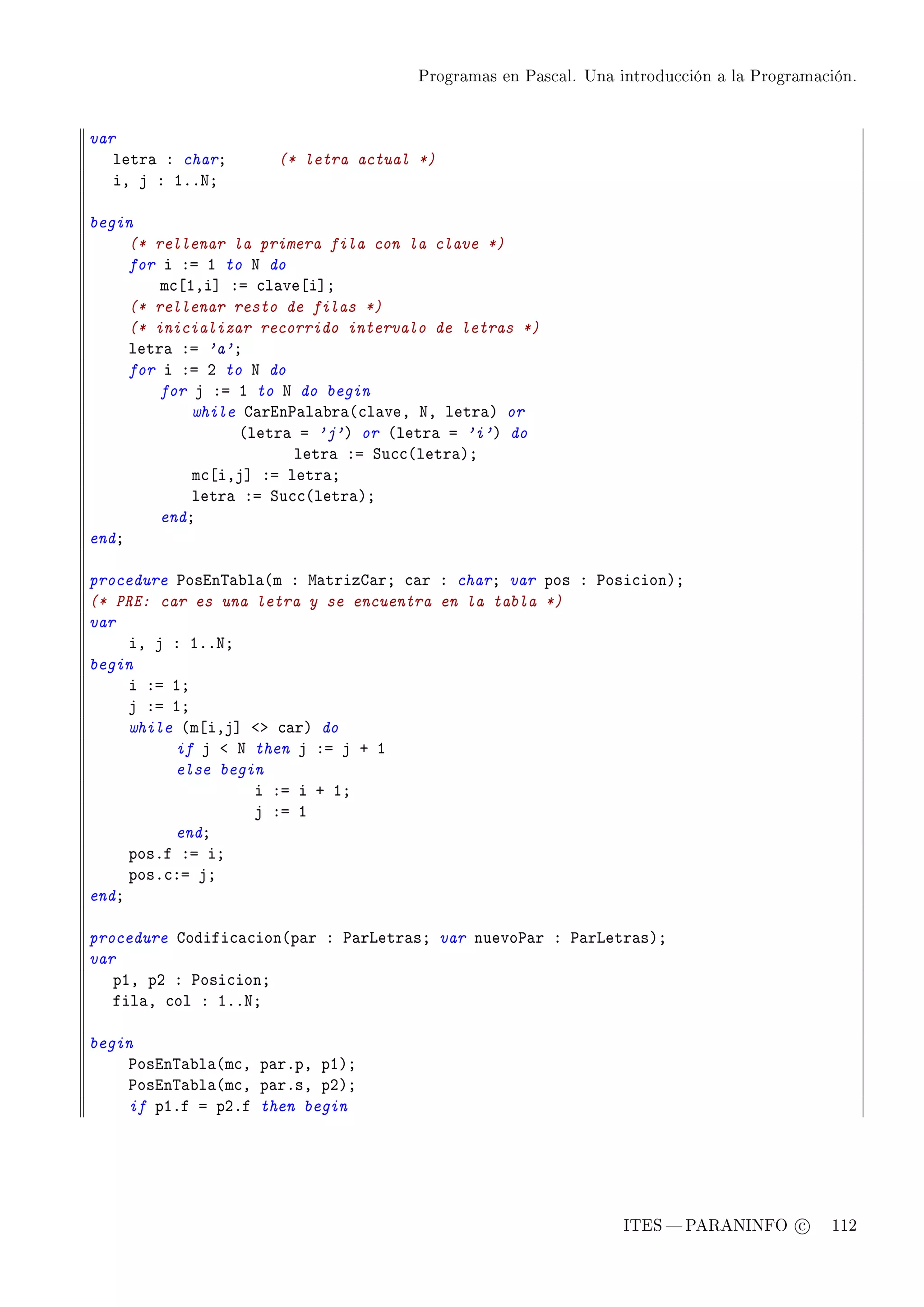 Programas en Pascal. Una introducción a la Programación.




var
   letr— X charY     (* letra actual *)
   iD j X IFFxY

begin
     (* rellenar la primera fila con la clave *)
     for i Xa I to x do
         m™‘IDi“ Xa ™l—ve‘i“Y
     (* rellenar resto de filas *)
     (* inicializar recorrido intervalo de letras *)
     letr— Xa 'a'Y
     for i Xa P to x do
         for j Xa I to x do begin
             while g—rin€—l—˜r—@™l—veD xD letr—A or
                  @letr— a 'j'A or @letr— a 'i'A do
                         letr— Xa ƒu™™@letr—AY
             m™‘iDj“ Xa letr—Y
             letr— Xa ƒu™™@letr—AY
         endY
endY

procedure €osin„—˜l—@m X w—trizg—rY ™—r X charY var pos X €osi™ionAY
(* PRE: car es una letra y se encuentra en la tabla *)
var
     iD j X IFFxY
begin
     i Xa IY
     j Xa IY
     while @m‘iDj“ `b ™—rA do
          if j ` x then j Xa j C I
          else begin
                   i Xa i C IY
                   j Xa I
          endY
     posFf Xa iY
     posF™Xa jY
endY

procedure godifi™—™ion@p—r X €—rvetr—sY var nuevo€—r X €—rvetr—sAY
var
   pID pP X €osi™ionY
   fil—D ™ol X IFFxY

begin
    €osin„—˜l—@m™D p—rFpD pIAY
    €osin„—˜l—@m™D p—rFsD pPAY
    if pIFf a pPFf then begin




                                                               ITES  PARANINFO c        112
 