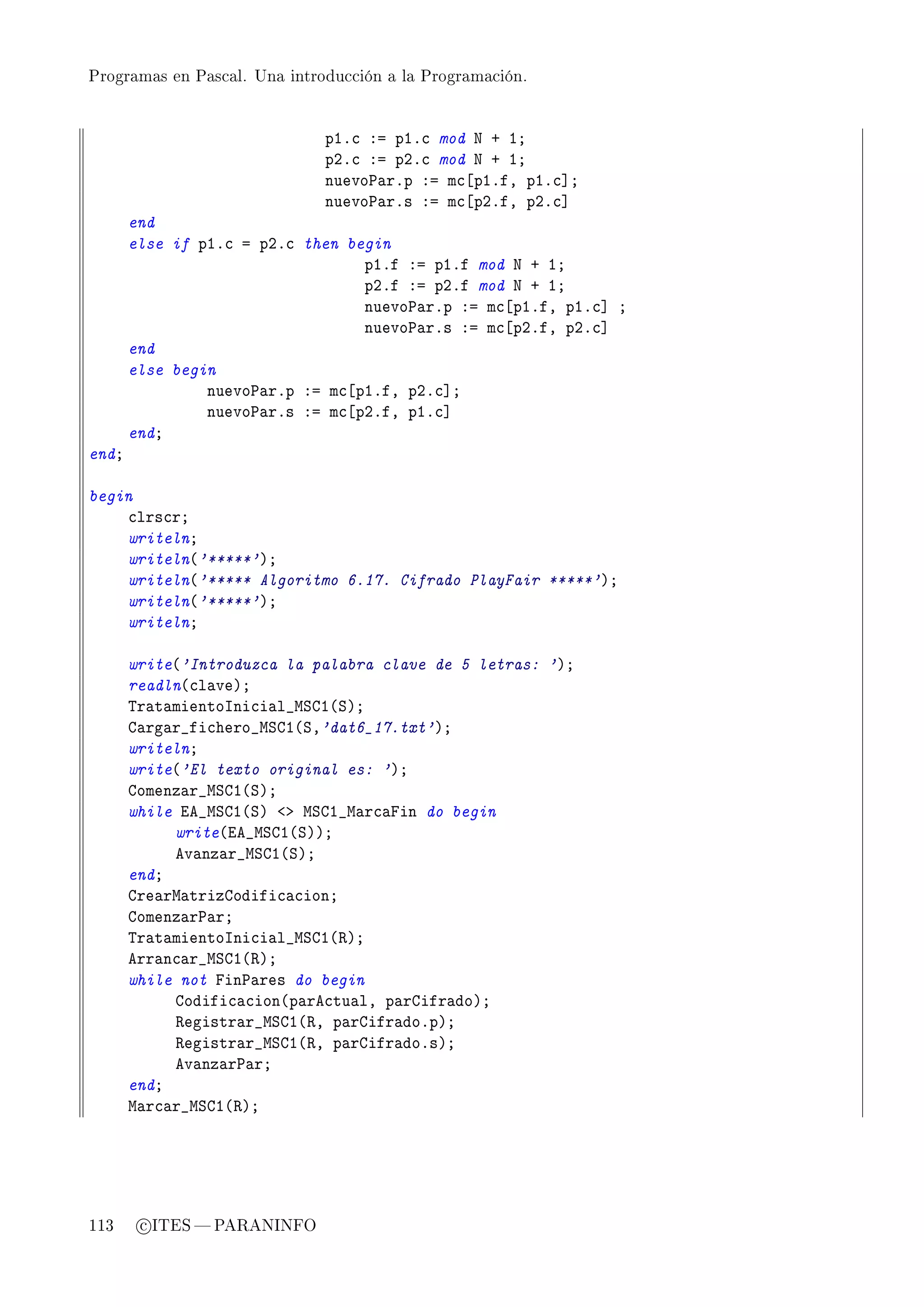 Programas en Pascal. Una introducción a la Programación.




                              pIF™ Xa pIF™ mod x C IY
                              pPF™ Xa pPF™ mod x C IY
                              nuevo€—rFp Xa m™‘pIFfD pIF™“Y
                              nuevo€—rFs Xa m™‘pPFfD pPF™“
       end
       else if pIF™ a pPF™ then begin
                                  pIFf Xa pIFf mod x C IY
                                  pPFf Xa pPFf mod x C IY
                                  nuevo€—rFp Xa m™‘pIFfD pIF™“ Y
                                  nuevo€—rFs Xa m™‘pPFfD pPF™“
       end
       else begin
                nuevo€—rFp Xa m™‘pIFfD pPF™“Y
                nuevo€—rFs Xa m™‘pPFfD pIF™“
       endY
endY

begin
    ™lrs™rY
    writelnY
    writeln@'*****'AY
    writeln@'***** Algoritmo 6.17. Cifrado PlayFair *****'AY
    writeln@'*****'AY
    writelnY

       write@'Introduzca la palabra clave de 5 letras: 'AY
       readln@™l—veAY
       „r—t—mientosni™i—l•wƒgI@ƒAY
       g—rg—r•fi™hero•wƒgI@ƒD'dat6_17.txt'AY
       writelnY
       write@'El texto original es: 'AY
       gomenz—r•wƒgI@ƒAY
       while ie•wƒgI@ƒA `b wƒgI•w—r™—pin do begin
            write@ie•wƒgI@ƒAAY
            ev—nz—r•wƒgI@ƒAY
       endY
       gre—rw—trizgodifi™—™ionY
       gomenz—r€—rY
       „r—t—mientosni™i—l•wƒgI@‚AY
       err—n™—r•wƒgI@‚AY
       while not pin€—res do begin
            godifi™—™ion@p—re™tu—lD p—rgifr—doAY
            ‚egistr—r•wƒgI@‚D p—rgifr—doFpAY
            ‚egistr—r•wƒgI@‚D p—rgifr—doFsAY
            ev—nz—r€—rY
       endY
       w—r™—r•wƒgI@‚AY




113     c ITES  PARANINFO
 
