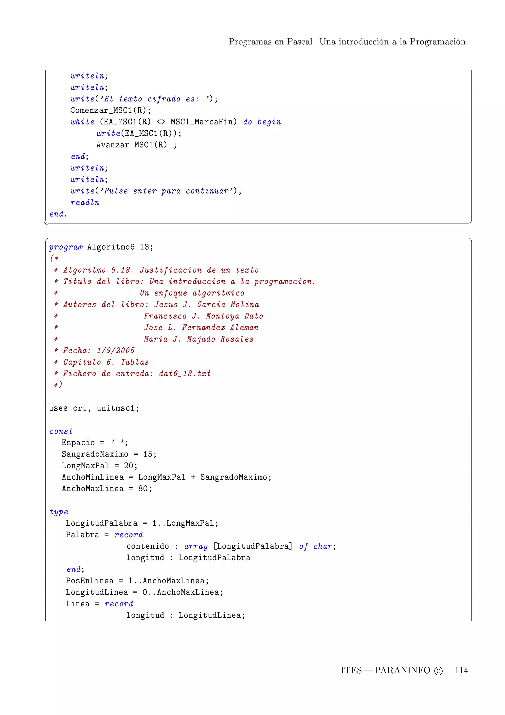Programas en Pascal. Una introducción a la Programación.




       writelnY
       writelnY
       write@'El texto cifrado es: 'AY
       gomenz—r•wƒgI@‚AY
       while @ie•wƒgI@‚A `b wƒgI•w—r™—pinA do begin
            write@ie•wƒgI@‚AAY
            ev—nz—r•wƒgI@‚A Y
       endY
       writelnY
       writelnY
       write@'Pulse enter para continuar'AY
       readln
endF
¦
                                                                                                  ¥
§                                                                                                  ¤
program elgoritmoT•IVY
(*
 * Algoritmo 6.18. Justificacion de un texto
 * Titulo del libro: Una introduccion a la programacion.
 *                 Un enfoque algoritmico
 * Autores del libro: Jesus J. Garcia Molina
 *                  Francisco J. Montoya Dato
 *                  Jose L. Fernandez Aleman
 *                  Maria J. Majado Rosales
 * Fecha: 1/9/2005
 * Capitulo 6. Tablas
 * Fichero de entrada: dat6_18.txt
 *)

uses ™rtD unitms™IY

const
   isp—™io a ' 'Y
   ƒ—ngr—dow—ximo a ISY
   vongw—x€—l a PHY
   en™howinvine— a vongw—x€—l C ƒ—ngr—dow—ximoY
   en™how—xvine— a VHY

type
    vongitud€—l—˜r— a IFFvongw—x€—lY
    €—l—˜r— a record
                 ™ontenido X array ‘vongitud€—l—˜r—“ of charY
                 longitud X vongitud€—l—˜r—
    endY
    €osinvine— a IFFen™how—xvine—Y
    vongitudvine— a HFFen™how—xvine—Y
    vine— a record
                 longitud X vongitudvine—Y




                                                                  ITES  PARANINFO c        114
 
