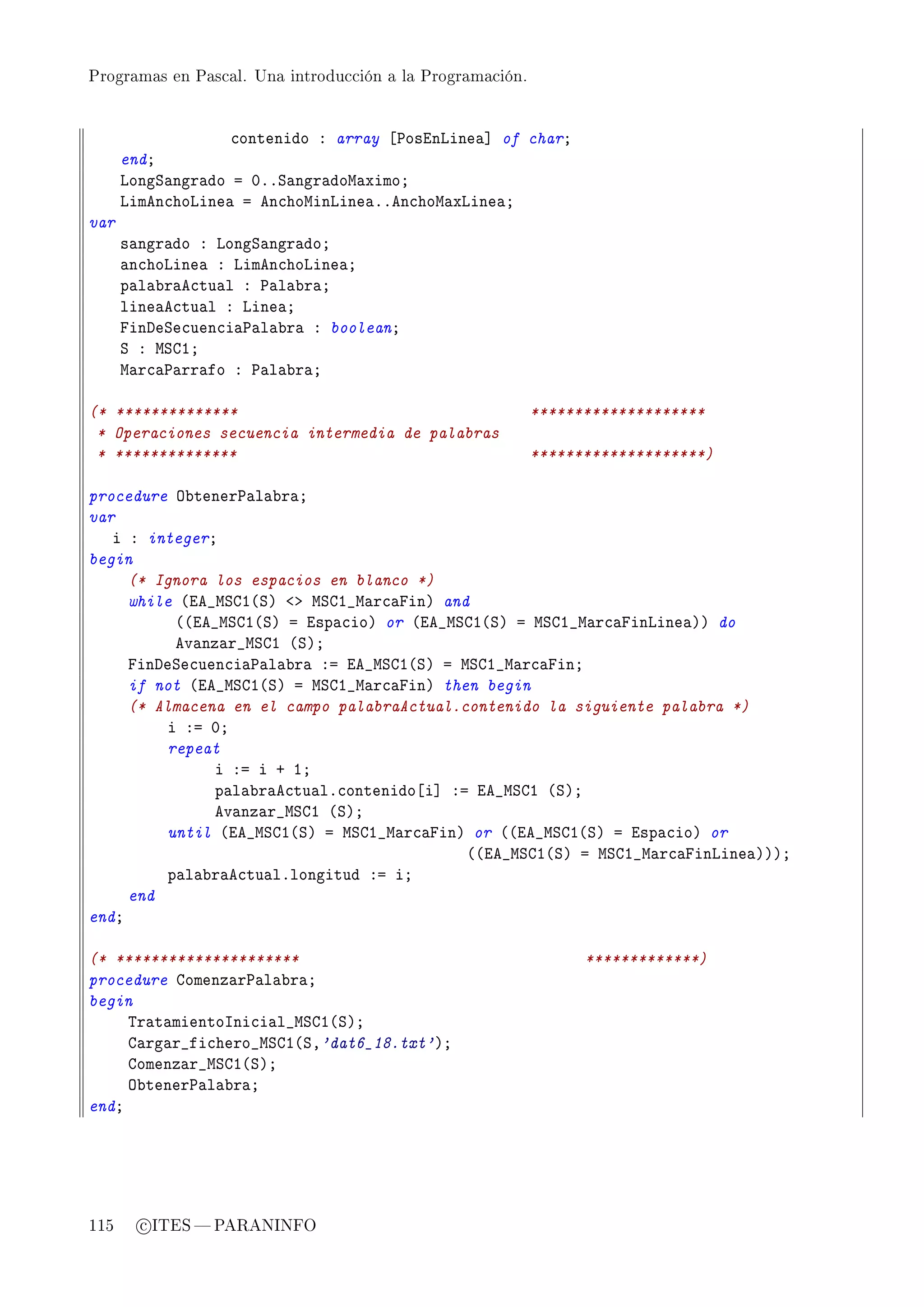 Programas en Pascal. Una introducción a la Programación.




                   ™ontenido X array ‘€osinvine—“ of charY
      endY
      vongƒ—ngr—do a HFFƒ—ngr—dow—ximoY
      vimen™hovine— a en™howinvine—FFen™how—xvine—Y
var
      s—ngr—do X vongƒ—ngr—doY
      —n™hovine— X vimen™hovine—Y
      p—l—˜r—e™tu—l X €—l—˜r—Y
      line—e™tu—l X vine—Y
      pinheƒe™uen™i—€—l—˜r— X booleanY
      ƒ X wƒgIY
      w—r™—€—rr—fo X €—l—˜r—Y

(* **************                                          ********************
 * Operaciones secuencia intermedia de palabras
 * **************                                          ********************)

procedure y˜tener€—l—˜r—Y
var
   i X integerY
begin
     (* Ignora los espacios en blanco *)
     while @ie•wƒgI@ƒA `b wƒgI•w—r™—pinA and
          @@ie•wƒgI@ƒA a isp—™ioA or @ie•wƒgI@ƒA a wƒgI•w—r™—pinvine—AA do
          ev—nz—r•wƒgI @ƒAY
     pinheƒe™uen™i—€—l—˜r— Xa ie•wƒgI@ƒA a wƒgI•w—r™—pinY
     if not @ie•wƒgI@ƒA a wƒgI•w—r™—pinA then begin
     (* Almacena en el campo palabraActual.contenido la siguiente palabra *)
         i Xa HY
         repeat
               i Xa i C IY
               p—l—˜r—e™tu—lF™ontenido‘i“ Xa ie•wƒgI @ƒAY
               ev—nz—r•wƒgI @ƒAY
         until @ie•wƒgI@ƒA a wƒgI•w—r™—pinA or @@ie•wƒgI@ƒA a isp—™ioA or
                                            @@ie•wƒgI@ƒA a wƒgI•w—r™—pinvine—AAAY
         p—l—˜r—e™tu—lFlongitud Xa iY
     end
endY

(* *********************                                         *************)
procedure gomenz—r€—l—˜r—Y
begin
     „r—t—mientosni™i—l•wƒgI@ƒAY
     g—rg—r•fi™hero•wƒgI@ƒD'dat6_18.txt'AY
     gomenz—r•wƒgI@ƒAY
     y˜tener€—l—˜r—Y
endY




115     c ITES  PARANINFO
 