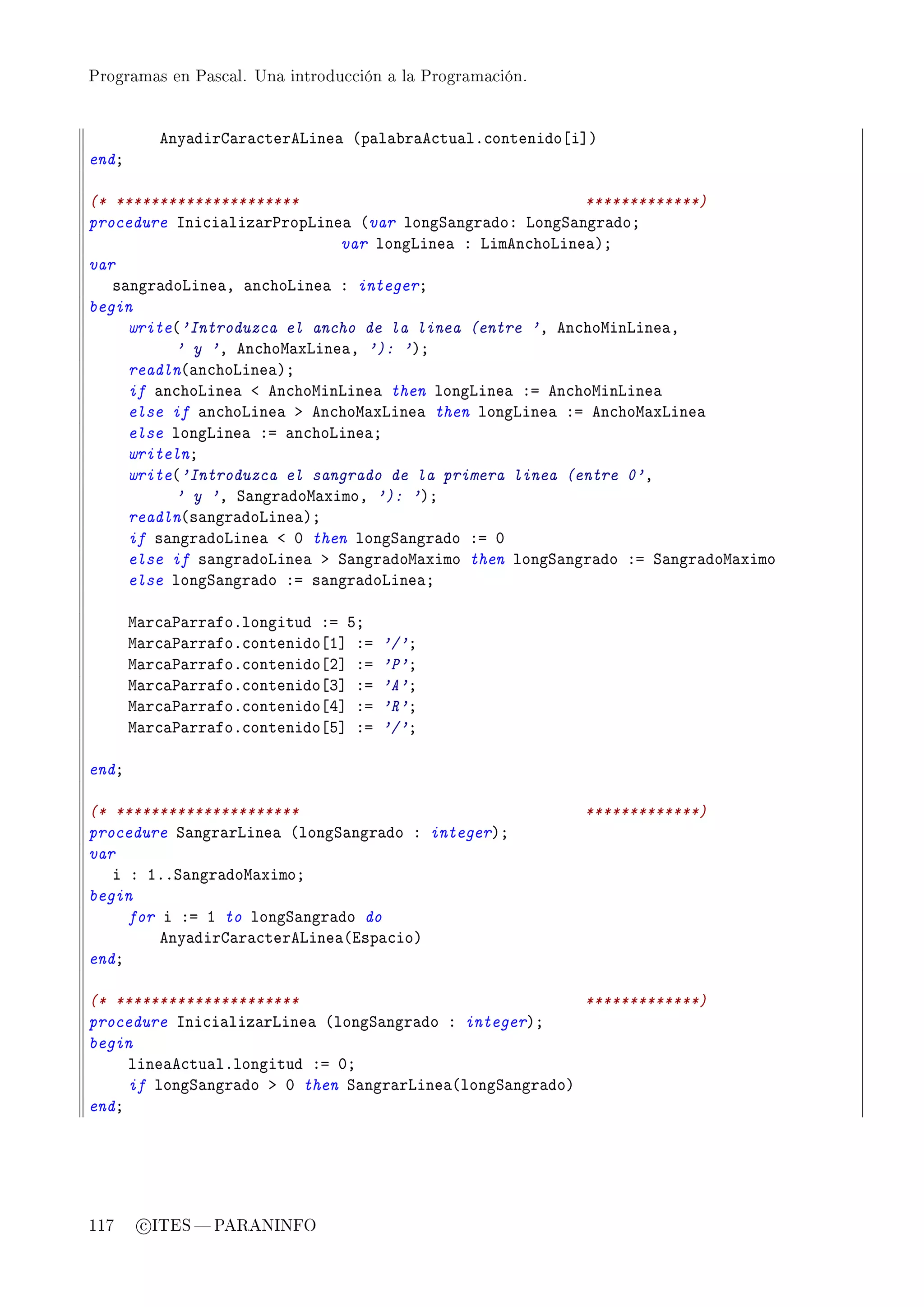 Programas en Pascal. Una introducción a la Programación.




          eny—dirg—r—™terevine— @p—l—˜r—e™tu—lF™ontenido‘i“A
endY

(* *********************                                 *************)
procedure sni™i—liz—r€ropvine— @var longƒ—ngr—doX vongƒ—ngr—doY
                             var longvine— X vimen™hovine—AY
var
   s—ngr—dovine—D —n™hovine— X integerY
begin
     write@'Introduzca el ancho de la linea (entre 'D en™howinvine—D
          ' y 'D en™how—xvine—D '): 'AY
     readln@—n™hovine—AY
     if —n™hovine— ` en™howinvine— then longvine— Xa en™howinvine—
     else if —n™hovine— b en™how—xvine— then longvine— Xa en™how—xvine—
     else longvine— Xa —n™hovine—Y
     writelnY
     write@'Introduzca el sangrado de la primera linea (entre 0'D
          ' y 'D ƒ—ngr—dow—ximoD '): 'AY
     readln@s—ngr—dovine—AY
     if s—ngr—dovine— ` H then longƒ—ngr—do Xa H
     else if s—ngr—dovine— b ƒ—ngr—dow—ximo then longƒ—ngr—do Xa ƒ—ngr—dow—ximo
     else longƒ—ngr—do Xa s—ngr—dovine—Y

       w—r™—€—rr—foFlongitud Xa SY
       w—r™—€—rr—foF™ontenido‘I“ Xa   '/'Y
       w—r™—€—rr—foF™ontenido‘P“ Xa   'P'Y
       w—r™—€—rr—foF™ontenido‘Q“ Xa   'A'Y
       w—r™—€—rr—foF™ontenido‘R“ Xa   'R'Y
       w—r™—€—rr—foF™ontenido‘S“ Xa   '/'Y

endY

(* *********************                                   *************)
procedure ƒ—ngr—rvine— @longƒ—ngr—do X integerAY
var
   i X IFFƒ—ngr—dow—ximoY
begin
     for i Xa I to longƒ—ngr—do do
         eny—dirg—r—™terevine—@isp—™ioA
endY

(* *********************                                 *************)
procedure sni™i—liz—rvine— @longƒ—ngr—do X integerAY
begin
     line—e™tu—lFlongitud Xa HY
     if longƒ—ngr—do b H then ƒ—ngr—rvine—@longƒ—ngr—doA
endY




117     c ITES  PARANINFO
 