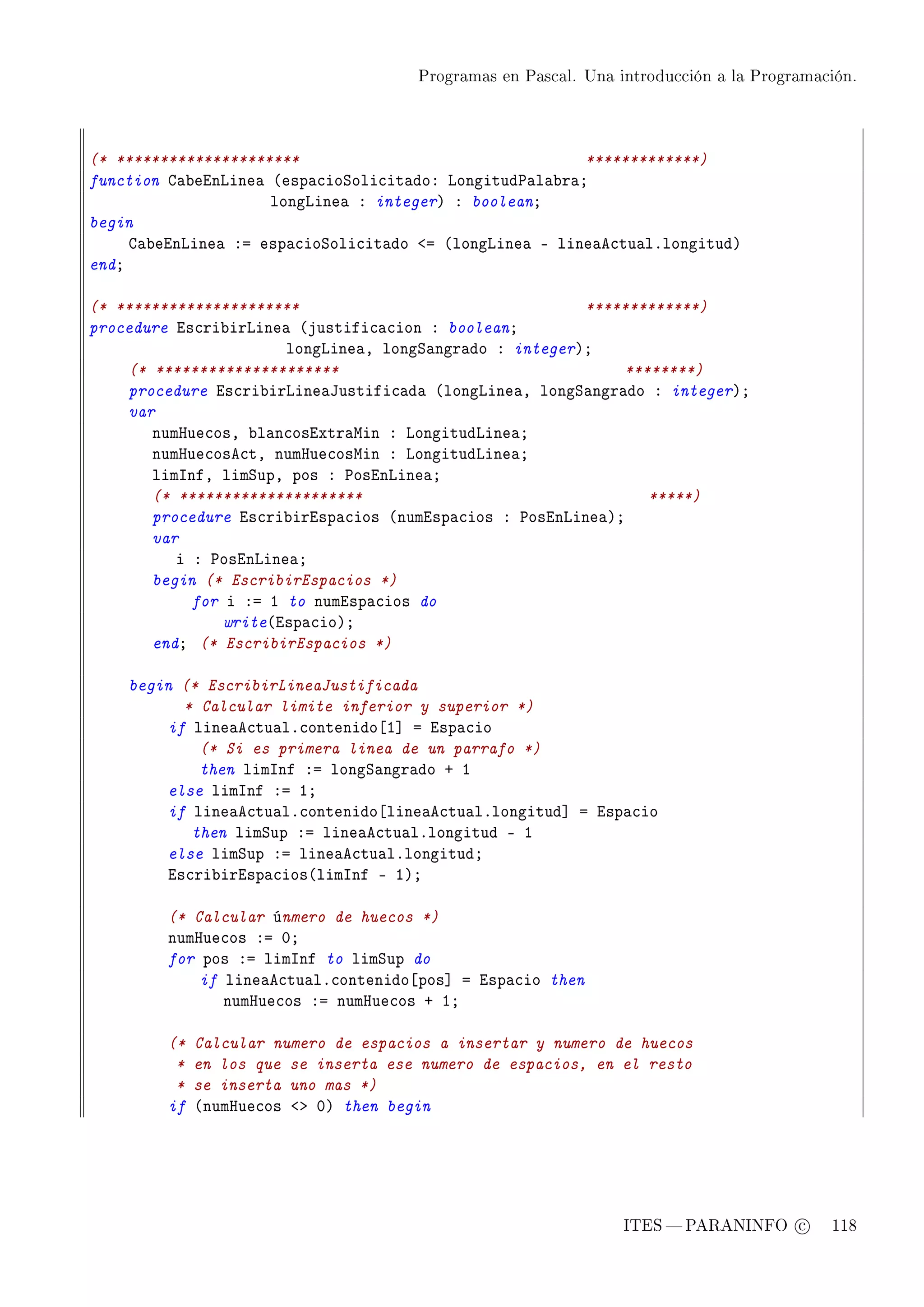 Programas en Pascal. Una introducción a la Programación.




(* *********************                                 *************)
function g—˜einvine— @esp—™ioƒoli™it—doX vongitud€—l—˜r—Y
                     longvine— X integerA X booleanY
begin
     g—˜einvine— Xa esp—™ioƒoli™it—do `a @longvine— E line—e™tu—lFlongitudA
endY

(* *********************                                 *************)
procedure is™ri˜irvine— @justifi™—™ion X booleanY
                       longvine—D longƒ—ngr—do X integerAY
    (* *********************                                 ********)
    procedure is™ri˜irvine—tustifi™—d— @longvine—D longƒ—ngr—do X integerAY
    var
       numrue™osD ˜l—n™osixtr—win X vongitudvine—Y
       numrue™ose™tD numrue™oswin X vongitudvine—Y
       limsnfD limƒupD pos X €osinvine—Y
       (* *********************                                 *****)
       procedure is™ri˜irisp—™ios @numisp—™ios X €osinvine—AY
       var
          i X €osinvine—Y
       begin (* EscribirEspacios *)
            for i Xa I to numisp—™ios do
                write@isp—™ioAY
       endY (* EscribirEspacios *)

    begin (* EscribirLineaJustificada
          * Calcular limite inferior y superior *)
        if line—e™tu—lF™ontenido‘I“ a isp—™io
            (* Si es primera linea de un parrafo *)
            then limsnf Xa longƒ—ngr—do C I
        else limsnf Xa IY
        if line—e™tu—lF™ontenido‘line—e™tu—lFlongitud“ a isp—™io
           then limƒup Xa line—e™tu—lFlongitud E I
        else limƒup Xa line—e™tu—lFlongitudY
        is™ri˜irisp—™ios@limsnf E IAY

         (* Calcular únmero de huecos *)
         numrue™os Xa HY
         for pos Xa limsnf to limƒup do
             if line—e™tu—lF™ontenido‘pos“ a isp—™io then
                numrue™os Xa numrue™os C IY

         (*   Calcular numero de espacios a insertar y numero de huecos
          *   en los que se inserta ese numero de espacios, en el resto
          *   se inserta uno mas *)
         if   @numrue™os `b HA then begin




                                                                 ITES  PARANINFO c        118
 