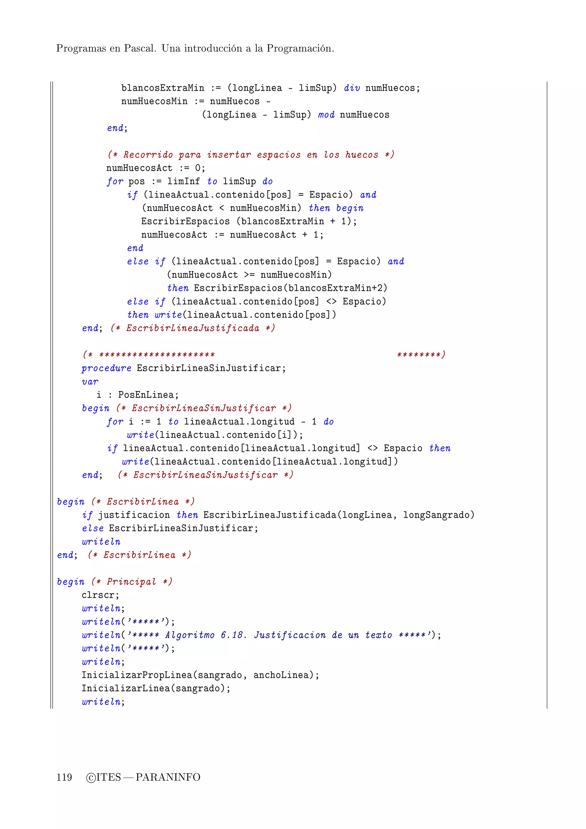 Programas en Pascal. Una introducción a la Programación.




             ˜l—n™osixtr—win Xa @longvine— E limƒupA div numrue™osY
             numrue™oswin Xa numrue™os E
                           @longvine— E limƒupA mod numrue™os
          endY

          (* Recorrido para insertar espacios en los huecos *)
          numrue™ose™t Xa HY
          for pos Xa limsnf to limƒup do
              if @line—e™tu—lF™ontenido‘pos“ a isp—™ioA and
                 @numrue™ose™t ` numrue™oswinA then begin
                 is™ri˜irisp—™ios @˜l—n™osixtr—win C IAY
                 numrue™ose™t Xa numrue™ose™t C IY
              end
              else if @line—e™tu—lF™ontenido‘pos“ a isp—™ioA and
                     @numrue™ose™t ba numrue™oswinA
                     then is™ri˜irisp—™ios@˜l—n™osixtr—winCPA
              else if @line—e™tu—lF™ontenido‘pos“ `b isp—™ioA
              then write@line—e™tu—lF™ontenido‘pos“A
      endY (* EscribirLineaJustificada *)

      (* *********************                                 ********)
      procedure is™ri˜irvine—ƒintustifi™—rY
      var
         i X €osinvine—Y
      begin (* EscribirLineaSinJustificar *)
           for i Xa I to line—e™tu—lFlongitud E I do
               write@line—e™tu—lF™ontenido‘i“AY
           if line—e™tu—lF™ontenido‘line—e™tu—lFlongitud“ `b isp—™io then
              write@line—e™tu—lF™ontenido‘line—e™tu—lFlongitud“A
      endY (* EscribirLineaSinJustificar *)

begin (* EscribirLinea *)
    if justifi™—™ion then is™ri˜irvine—tustifi™—d—@longvine—D longƒ—ngr—doA
    else is™ri˜irvine—ƒintustifi™—rY
    writeln
endY (* EscribirLinea *)

begin (* Principal *)
    ™lrs™rY
    writelnY
    writeln@'*****'AY
    writeln@'***** Algoritmo 6.18. Justificacion de un texto *****'AY
    writeln@'*****'AY
    writelnY
    sni™i—liz—r€ropvine—@s—ngr—doD —n™hovine—AY
    sni™i—liz—rvine—@s—ngr—doAY
    writelnY




119    c ITES  PARANINFO
 