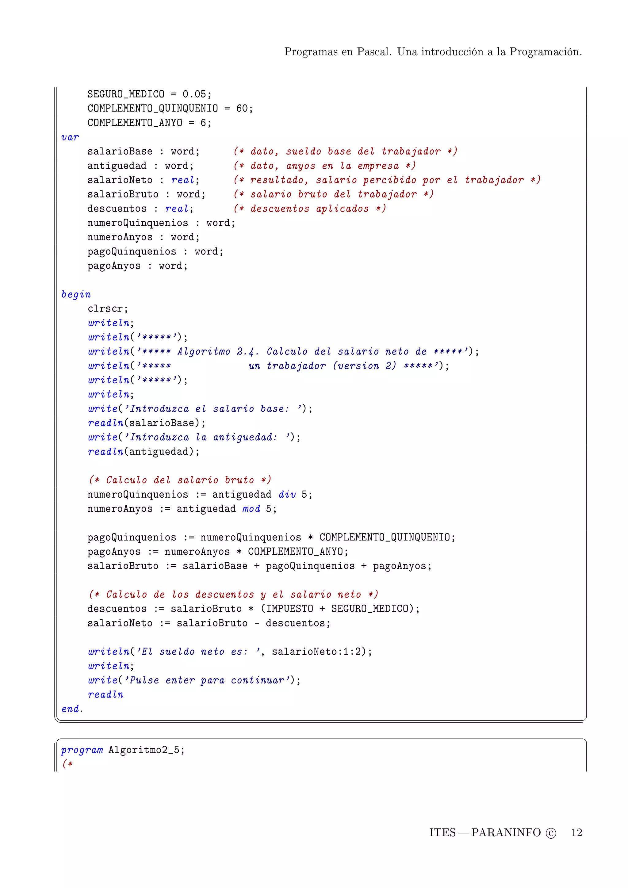 Programas en Pascal. Una introducción a la Programación.




       ƒiq…‚y•wihsgy a HFHSY
       gyw€viwix„y•…sx…ixsy a THY
       gyw€viwix„y•ex‰y a TY
var
       s—l—riof—se X wordY     (*   dato, sueldo base del trabajador *)
       —ntigued—d X wordY      (*   dato, anyos en la empresa *)
       s—l—rioxeto X realY     (*   resultado, salario percibido por el trabajador *)
       s—l—riofruto X wordY    (*   salario bruto del trabajador *)
       des™uentos X realY      (*   descuentos aplicados *)
       numerouinquenios X wordY
       numeroenyos X wordY
       p—gouinquenios X wordY
       p—goenyos X wordY

begin
    ™lrs™rY
    writelnY
    writeln@'*****'AY
    writeln@'***** Algoritmo 2.4. Calculo del salario neto de *****'AY
    writeln@'*****             un trabajador (version 2) *****'AY
    writeln@'*****'AY
    writelnY
    write@'Introduzca el salario base: 'AY
    readln@s—l—riof—seAY
    write@'Introduzca la antiguedad: 'AY
    readln@—ntigued—dAY

       (* Calculo del salario bruto *)
       numerouinquenios Xa —ntigued—d div SY
       numeroenyos Xa —ntigued—d mod SY

       p—gouinquenios Xa numerouinquenios B gyw€viwix„y•…sx…ixsyY
       p—goenyos Xa numeroenyos B gyw€viwix„y•ex‰yY
       s—l—riofruto Xa s—l—riof—se C p—gouinquenios C p—goenyosY

       (* Calculo de los descuentos y el salario neto *)
       des™uentos Xa s—l—riofruto B @sw€…iƒ„y C ƒiq…‚y•wihsgyAY
       s—l—rioxeto Xa s—l—riofruto E des™uentosY

       writeln@'El sueldo neto es: 'D s—l—rioxetoXIXPAY
       writelnY
       write@'Pulse enter para continuar'AY
       readln
endF
¦
                                                                                                   ¥
§                                                                                                   ¤
program elgoritmoP•SY
(*




                                                                    ITES  PARANINFO c        12
 