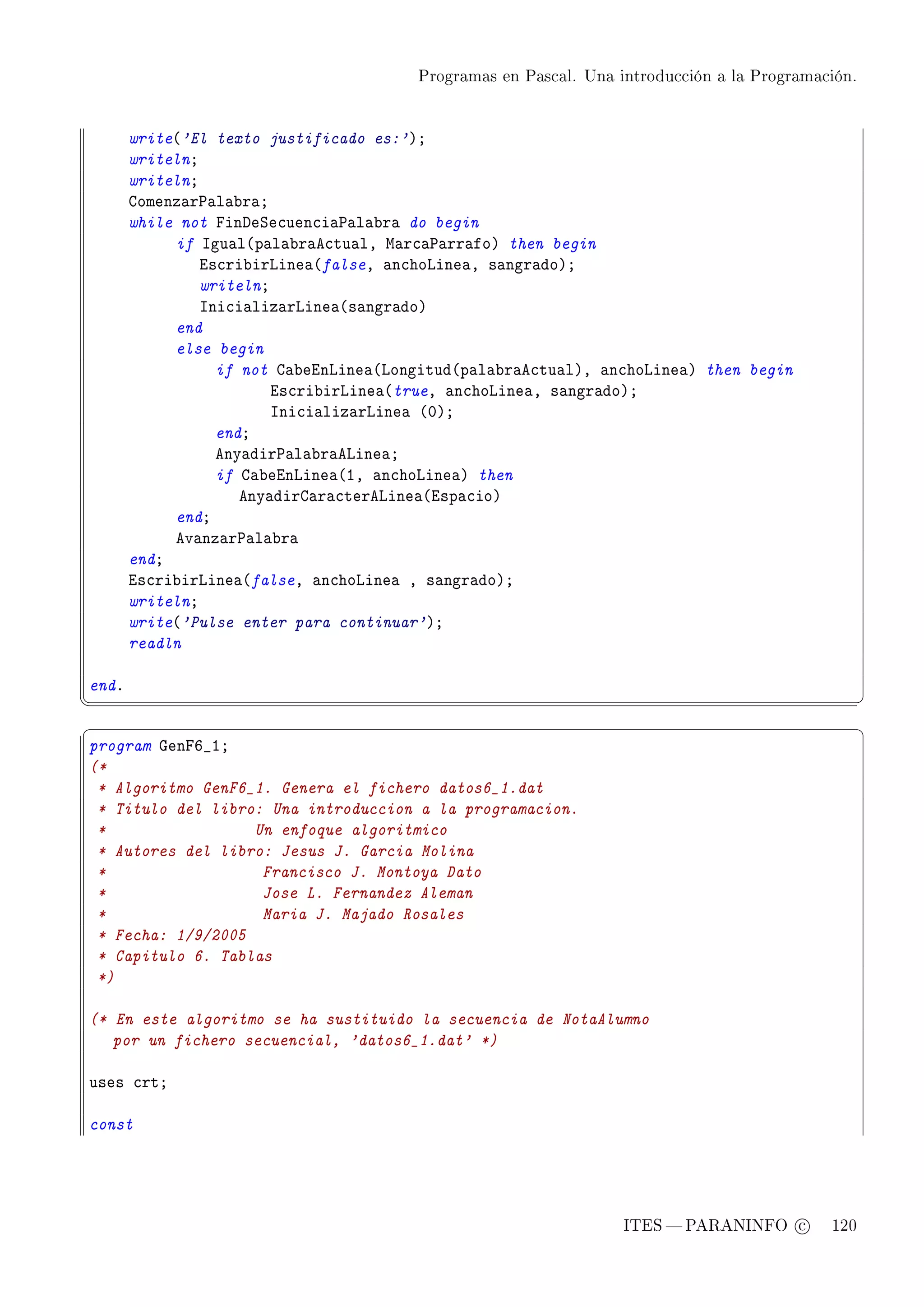 Programas en Pascal. Una introducción a la Programación.




       write@'El texto justificado es:'AY
       writelnY
       writelnY
       gomenz—r€—l—˜r—Y
       while not pinheƒe™uen™i—€—l—˜r— do begin
            if sgu—l@p—l—˜r—e™tu—lD w—r™—€—rr—foA then begin
                is™ri˜irvine—@falseD —n™hovine—D s—ngr—doAY
                writelnY
                sni™i—liz—rvine—@s—ngr—doA
            end
            else begin
                  if not g—˜einvine—@vongitud@p—l—˜r—e™tu—lAD —n™hovine—A then begin
                         is™ri˜irvine—@trueD —n™hovine—D s—ngr—doAY
                         sni™i—liz—rvine— @HAY
                  endY
                  eny—dir€—l—˜r—evine—Y
                  if g—˜einvine—@ID —n™hovine—A then
                     eny—dirg—r—™terevine—@isp—™ioA
            endY
            ev—nz—r€—l—˜r—
       endY
       is™ri˜irvine—@falseD —n™hovine— D s—ngr—doAY
       writelnY
       write@'Pulse enter para continuar'AY
       readln

endF
¦
                                                                                                  ¥
§                                                                                                  ¤
program qenpT•IY
(*
 * Algoritmo GenF6_1. Genera el fichero datos6_1.dat
 * Titulo del libro: Una introduccion a la programacion.
 *                 Un enfoque algoritmico
 * Autores del libro: Jesus J. Garcia Molina
 *                  Francisco J. Montoya Dato
 *                  Jose L. Fernandez Aleman
 *                  Maria J. Majado Rosales
 * Fecha: 1/9/2005
 * Capitulo 6. Tablas
 *)

(* En este algoritmo se ha sustituido la secuencia de NotaAlumno
   por un fichero secuencial, 'datos6_1.dat' *)

uses ™rtY

const




                                                                  ITES  PARANINFO c        120
 