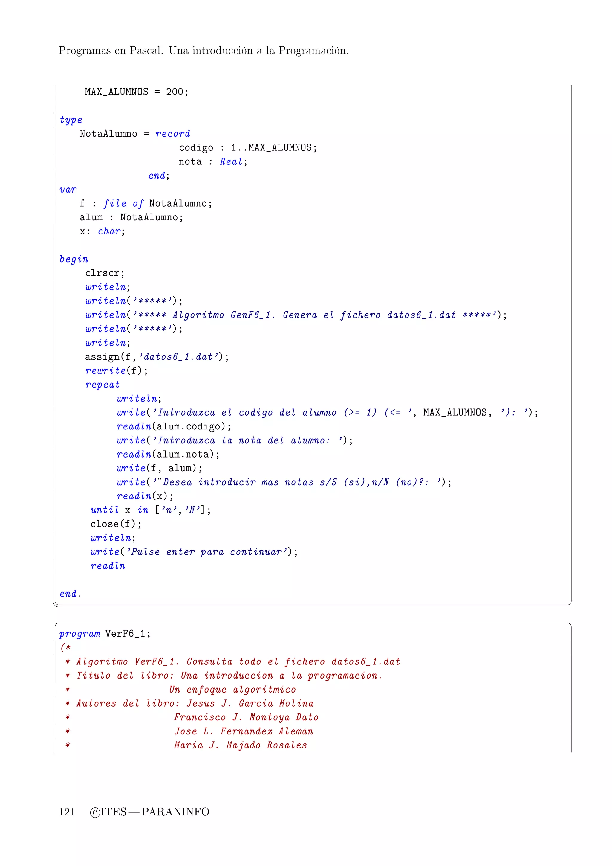 Programas en Pascal. Una introducción a la Programación.




       weˆ•ev…wxyƒ a PHHY

type
    xot—elumno a record
                     ™odigo X IFFweˆ•ev…wxyƒY
                     not— X RealY
                endY
var
    f X file of xot—elumnoY
    —lum X xot—elumnoY
    xX charY

begin
    ™lrs™rY
    writelnY
    writeln@'*****'AY
    writeln@'***** Algoritmo GenF6_1. Genera el fichero datos6_1.dat *****'AY
    writeln@'*****'AY
    writelnY
    —ssign@fD'datos6_1.dat'AY
    rewrite@fAY
    repeat
          writelnY
          write@'Introduzca el codigo del alumno (= 1) (= 'D weˆ•ev…wxyƒD '): 'AY
          readln@—lumF™odigoAY
          write@'Introduzca la nota del alumno: 'AY
          readln@—lumFnot—AY
          write@fD —lumAY
          write@'¤Desea introducir mas notas s/S (si),n/N (no)?: 'AY
          readln@xAY
      until x in ‘'n'D'N'“Y
      ™lose@fAY
      writelnY
      write@'Pulse enter para continuar'AY
      readln

endF
¦
                                                                                     ¥
§                                                                                     ¤
program †erpT•IY
(*
 * Algoritmo VerF6_1. Consulta todo el fichero datos6_1.dat
 * Titulo del libro: Una introduccion a la programacion.
 *                 Un enfoque algoritmico
 * Autores del libro: Jesus J. Garcia Molina
 *                  Francisco J. Montoya Dato
 *                  Jose L. Fernandez Aleman
 *                  Maria J. Majado Rosales




121     c ITES  PARANINFO
 