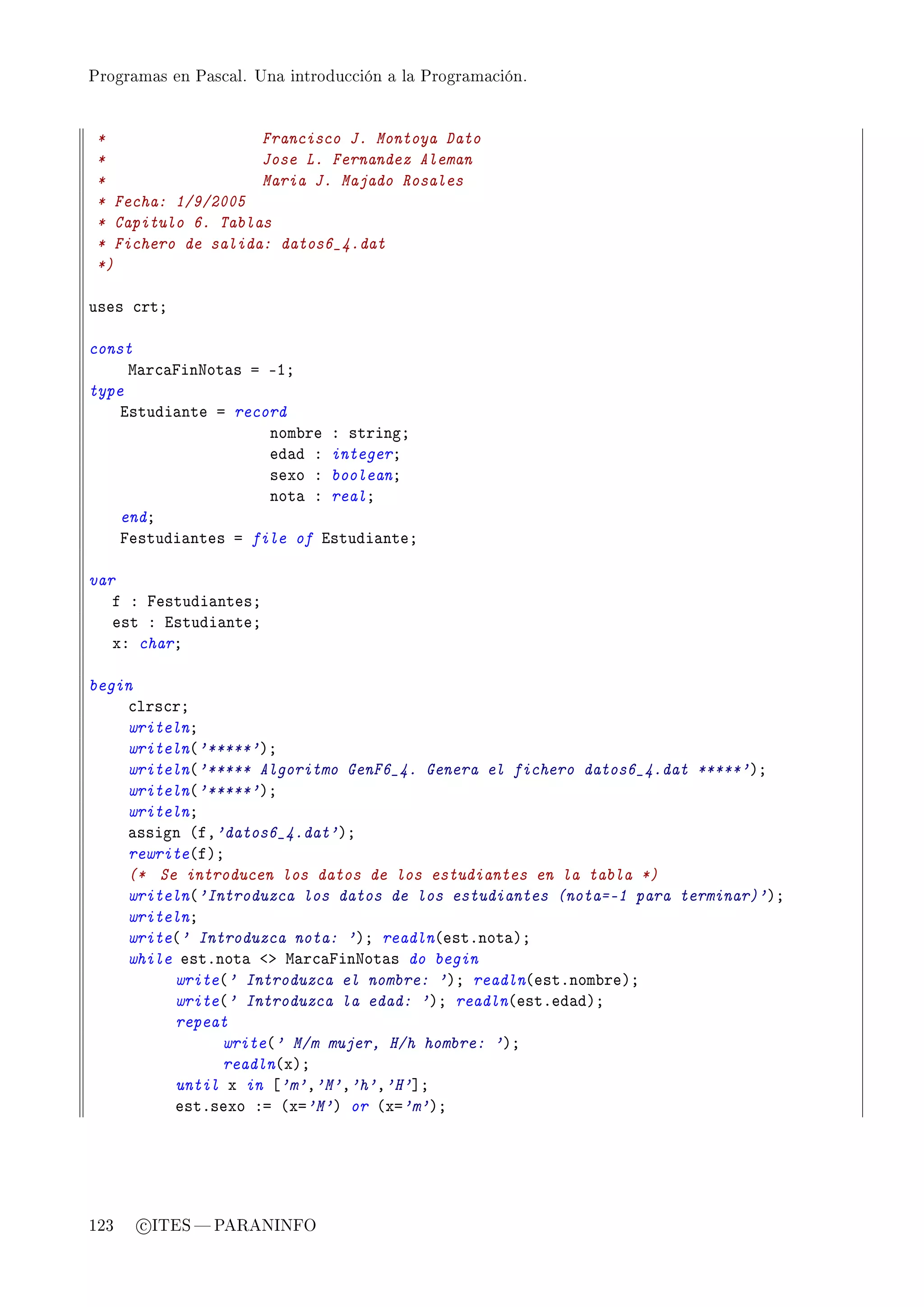 Programas en Pascal. Una introducción a la Programación.




 *                  Francisco J. Montoya Dato
 *                  Jose L. Fernandez Aleman
 *                  Maria J. Majado Rosales
 * Fecha: 1/9/2005
 * Capitulo 6. Tablas
 * Fichero de salida: datos6_4.dat
 *)

uses ™rtY

const
     w—r™—pinxot—s a EIY
type
    istudi—nte a record
                     nom˜re X stringY
                     ed—d X integerY
                     sexo X booleanY
                     not— X realY
    endY
    pestudi—ntes a file of istudi—nteY

var
   f X pestudi—ntesY
   est X istudi—nteY
   xX charY

begin
    ™lrs™rY
    writelnY
    writeln@'*****'AY
    writeln@'***** Algoritmo GenF6_4. Genera el fichero datos6_4.dat *****'AY
    writeln@'*****'AY
    writelnY
    —ssign @fD'datos6_4.dat'AY
    rewrite@fAY
    (* Se introducen los datos de los estudiantes en la tabla *)
    writeln@'Introduzca los datos de los estudiantes (nota=-1 para terminar)'AY
    writelnY
    write@' Introduzca nota: 'AY readln@estFnot—AY
    while estFnot— `b w—r™—pinxot—s do begin
         write@' Introduzca el nombre: 'AY readln@estFnom˜reAY
         write@' Introduzca la edad: 'AY readln@estFed—dAY
         repeat
               write@' M/m mujer, H/h hombre: 'AY
               readln@xAY
         until x in ‘'m'D'M'D'h'D'H'“Y
         estFsexo Xa @xa'M'A or @xa'm'AY




123   c ITES  PARANINFO
 
