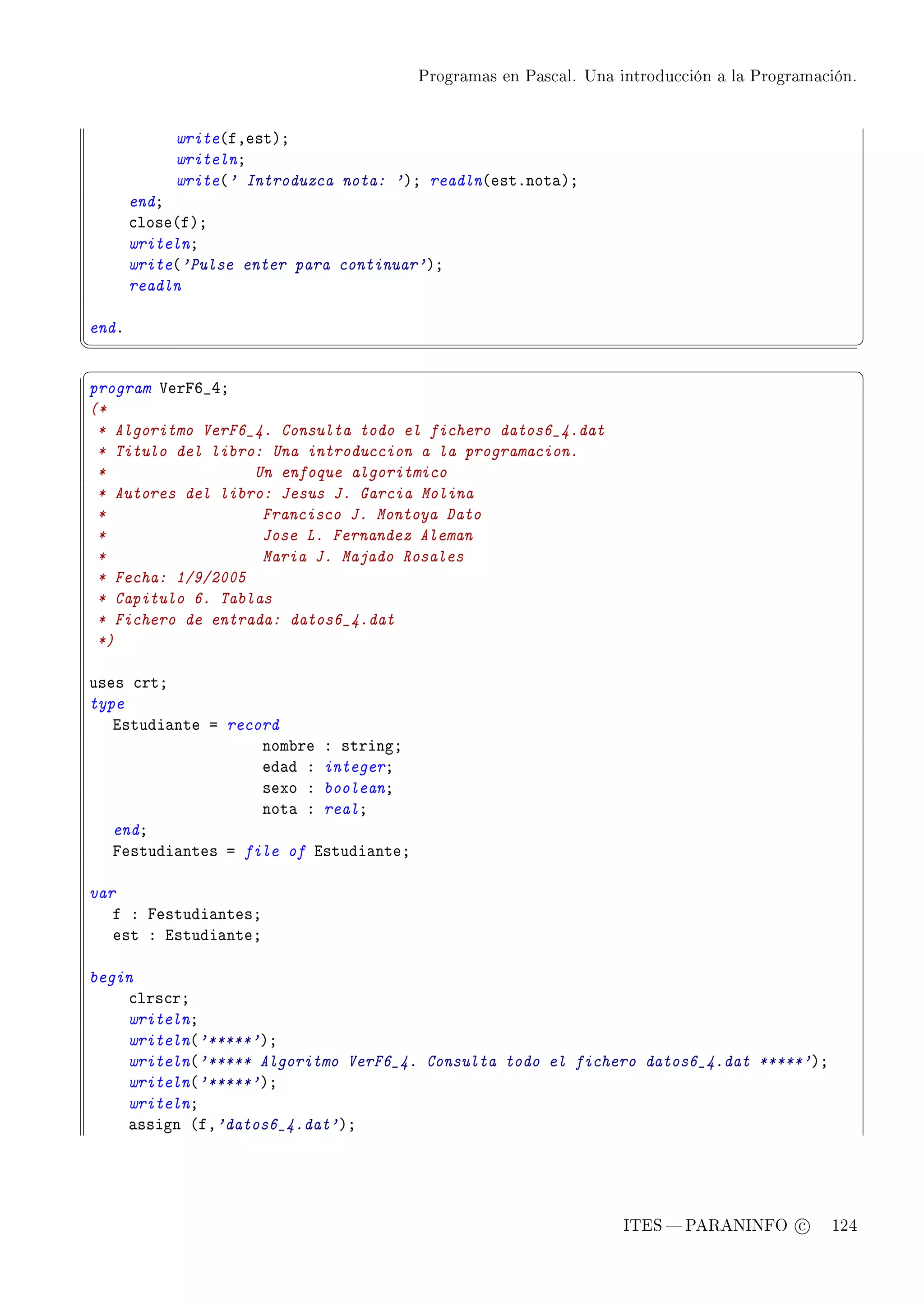 Programas en Pascal. Una introducción a la Programación.




            write@fDestAY
            writelnY
            write@' Introduzca nota: 'AY readln@estFnot—AY
       endY
       ™lose@fAY
       writelnY
       write@'Pulse enter para continuar'AY
       readln

endF
¦
                                                                                                  ¥
§                                                                                                  ¤
program †erpT•RY
(*
 * Algoritmo VerF6_4. Consulta todo el fichero datos6_4.dat
 * Titulo del libro: Una introduccion a la programacion.
 *                 Un enfoque algoritmico
 * Autores del libro: Jesus J. Garcia Molina
 *                  Francisco J. Montoya Dato
 *                  Jose L. Fernandez Aleman
 *                  Maria J. Majado Rosales
 * Fecha: 1/9/2005
 * Capitulo 6. Tablas
 * Fichero de entrada: datos6_4.dat
 *)

uses ™rtY
type
   istudi—nte a record
                    nom˜re X stringY
                    ed—d X integerY
                    sexo X booleanY
                    not— X realY
   endY
   pestudi—ntes a file of istudi—nteY

var
   f X pestudi—ntesY
   est X istudi—nteY

begin
    ™lrs™rY
    writelnY
    writeln@'*****'AY
    writeln@'***** Algoritmo VerF6_4. Consulta todo el fichero datos6_4.dat *****'AY
    writeln@'*****'AY
    writelnY
    —ssign @fD'datos6_4.dat'AY




                                                                  ITES  PARANINFO c        124
 