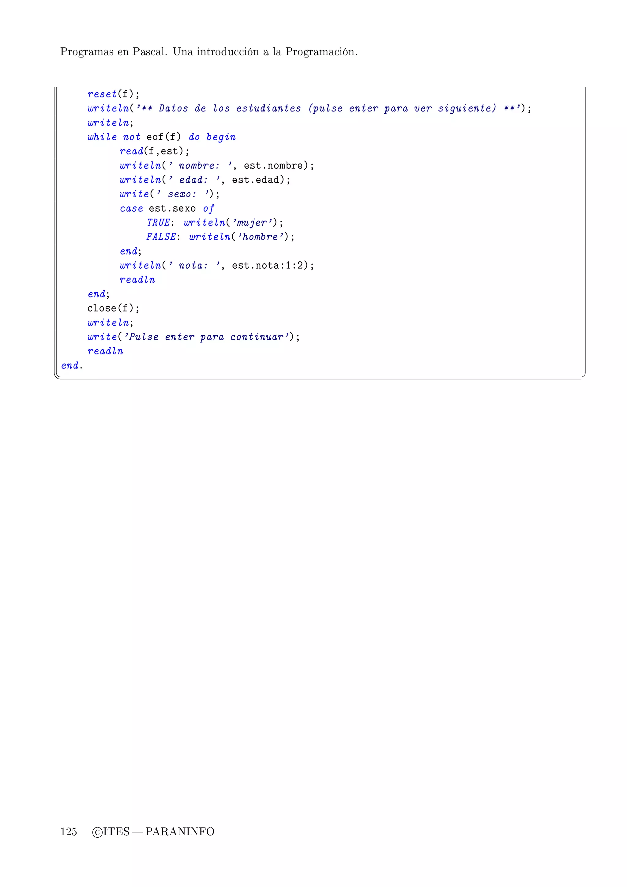 Programas en Pascal. Una introducción a la Programación.




       reset@fAY
       writeln@'** Datos de los estudiantes (pulse enter para ver siguiente) **'AY
       writelnY
       while not eof@fA do begin
            read@fDestAY
            writeln@' nombre: 'D estFnom˜reAY
            writeln@' edad: 'D estFed—dAY
            write@' sexo: 'AY
            case estFsexo of
                 TRUEX writeln@'mujer'AY
                 FALSEX writeln@'hombre'AY
            endY
            writeln@' nota: 'D estFnot—XIXPAY
            readln
       endY
       ™lose@fAY
       writelnY
       write@'Pulse enter para continuar'AY
       readln
endF
¦
                                                                                    ¥




125     c ITES  PARANINFO
 