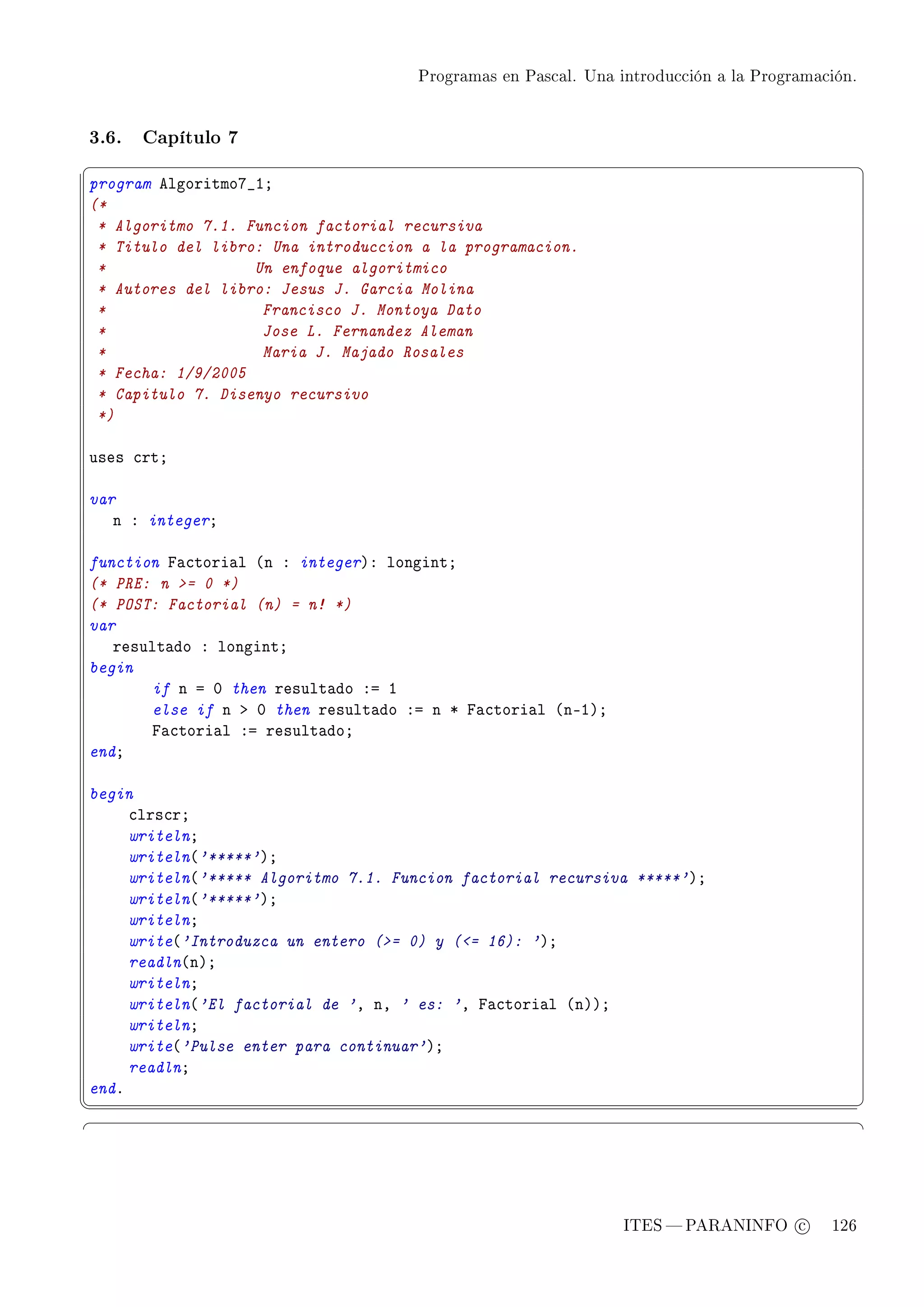 Programas en Pascal. Una introducción a la Programación.




3.6.   Capítulo 7
§                                                                                               ¤
program elgoritmoU•IY
(*
 * Algoritmo 7.1. Funcion factorial recursiva
 * Titulo del libro: Una introduccion a la programacion.
 *                 Un enfoque algoritmico
 * Autores del libro: Jesus J. Garcia Molina
 *                  Francisco J. Montoya Dato
 *                  Jose L. Fernandez Aleman
 *                  Maria J. Majado Rosales
 * Fecha: 1/9/2005
 * Capitulo 7. Disenyo recursivo
 *)

uses ™rtY

var
   n X integerY

function p—™tori—l @n X integerAX longintY
(* PRE: n = 0 *)
(* POST: Factorial (n) = n! *)
var
   result—do X longintY
begin
       if n a H then result—do Xa I
       else if n b H then result—do Xa n B p—™tori—l @nEIAY
       p—™tori—l Xa result—doY
endY

begin
     ™lrs™rY
     writelnY
     writeln@'*****'AY
     writeln@'***** Algoritmo 7.1. Funcion factorial recursiva *****'AY
     writeln@'*****'AY
     writelnY
     write@'Introduzca un entero (= 0) y (= 16): 'AY
     readln@nAY
     writelnY
     writeln@'El factorial de 'D nD ' es: 'D p—™tori—l @nAAY
     writelnY
     write@'Pulse enter para continuar'AY
     readlnY
endF
¦
                                                                                               ¥
§                                                                                               ¤




                                                               ITES  PARANINFO c        126
 
