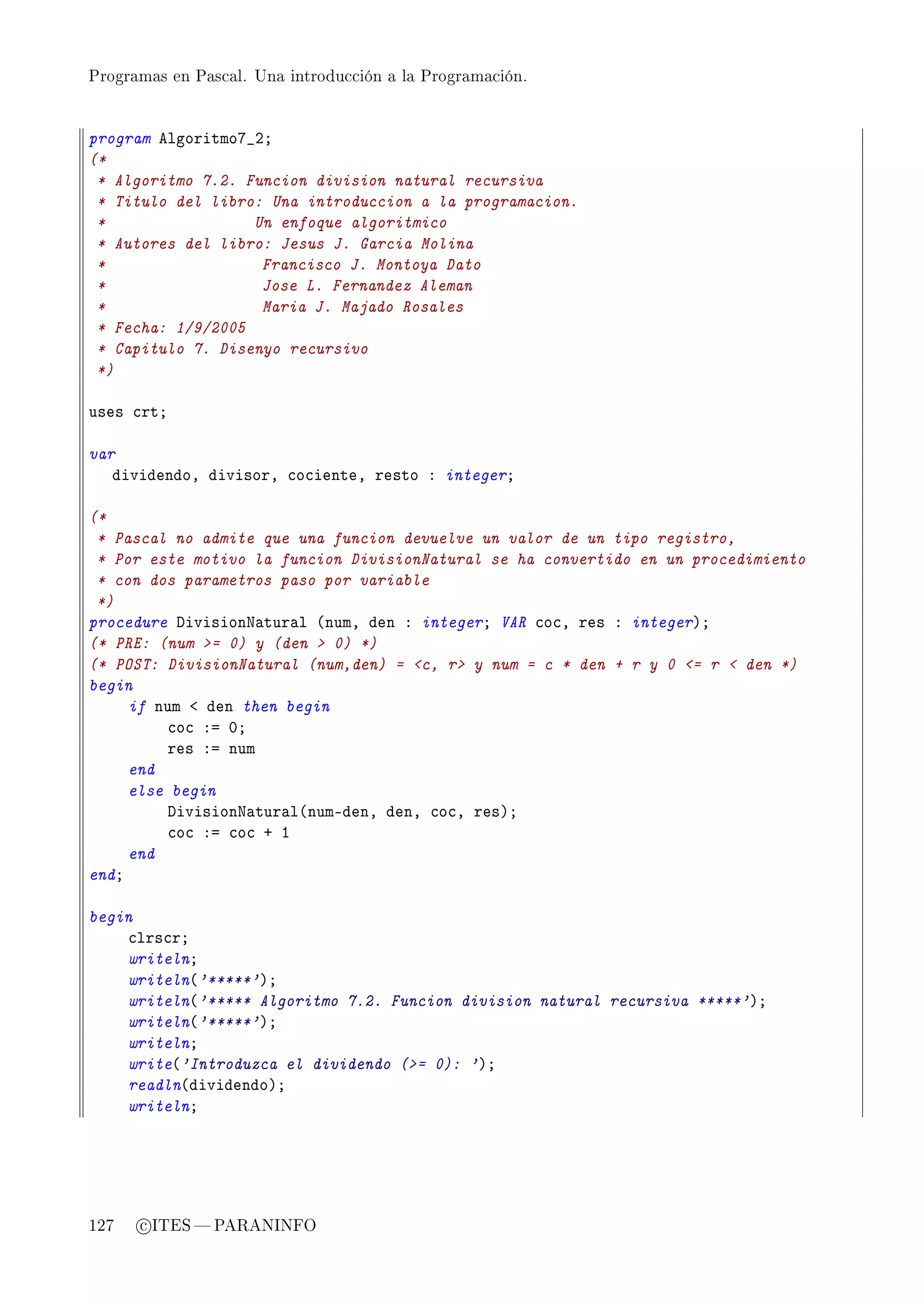 Programas en Pascal. Una introducción a la Programación.




program elgoritmoU•PY
(*
 * Algoritmo 7.2. Funcion division natural recursiva
 * Titulo del libro: Una introduccion a la programacion.
 *                 Un enfoque algoritmico
 * Autores del libro: Jesus J. Garcia Molina
 *                  Francisco J. Montoya Dato
 *                  Jose L. Fernandez Aleman
 *                  Maria J. Majado Rosales
 * Fecha: 1/9/2005
 * Capitulo 7. Disenyo recursivo
 *)

uses ™rtY

var
   dividendoD divisorD ™o™ienteD resto X integerY

(*
 * Pascal no admite que una funcion devuelve un valor de un tipo registro,
 * Por este motivo la funcion DivisionNatural se ha convertido en un procedimiento
 * con dos parametros paso por variable
 *)
procedure hivisionx—tur—l @numD den X integerY VAR ™o™D res X integerAY
(* PRE: (num = 0) y (den  0) *)
(* POST: DivisionNatural (num,den) = c, r y num = c * den + r y 0 = r  den *)
begin
     if num ` den then begin
         ™o™ Xa HY
         res Xa num
     end
     else begin
         hivisionx—tur—l@numEdenD denD ™o™D resAY
         ™o™ Xa ™o™ C I
     end
endY

begin
    ™lrs™rY
    writelnY
    writeln@'*****'AY
    writeln@'***** Algoritmo 7.2. Funcion division natural recursiva *****'AY
    writeln@'*****'AY
    writelnY
    write@'Introduzca el dividendo (= 0): 'AY
    readln@dividendoAY
    writelnY




127   c ITES  PARANINFO
 
