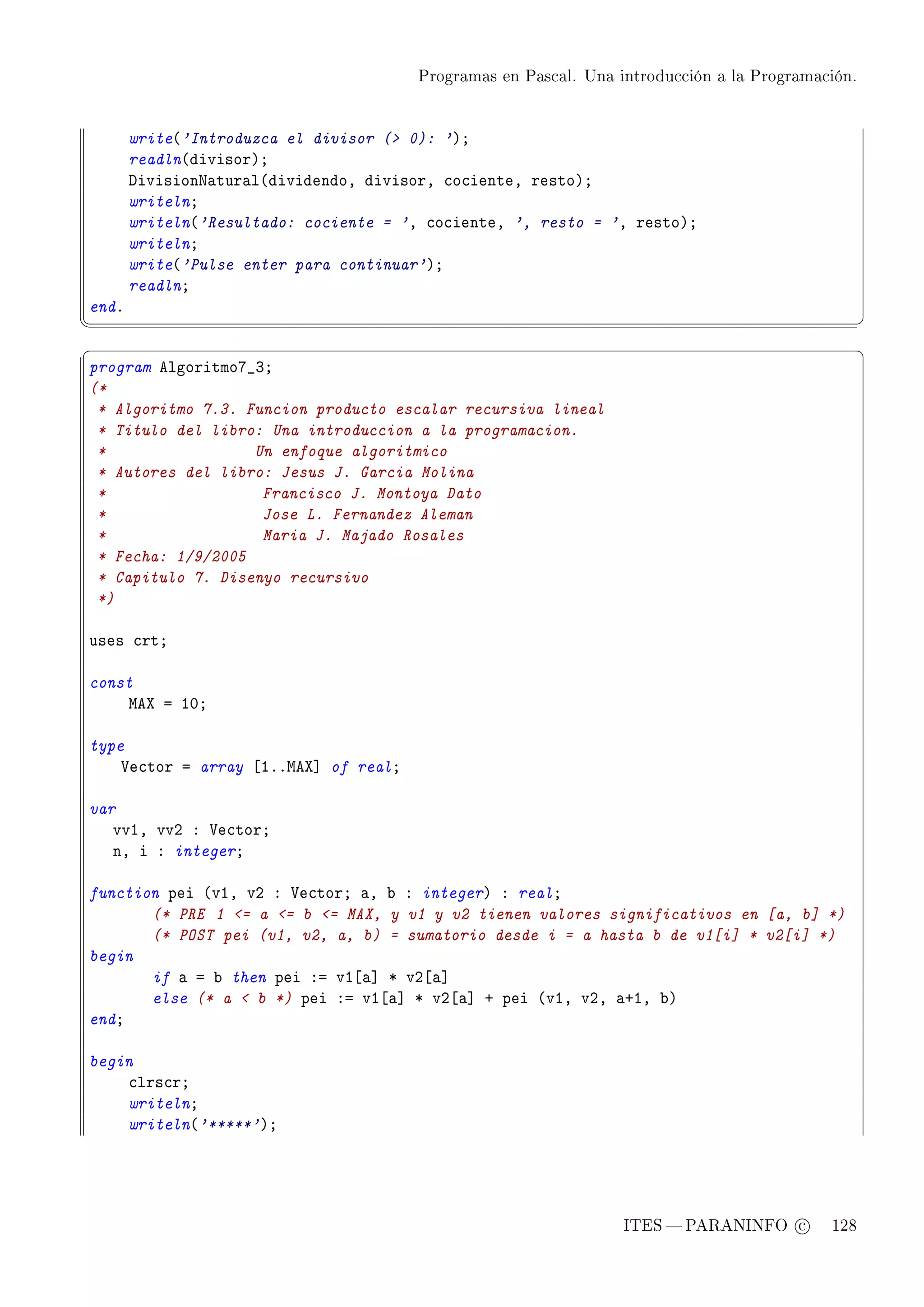 Programas en Pascal. Una introducción a la Programación.




       write@'Introduzca el divisor ( 0): 'AY
       readln@divisorAY
       hivisionx—tur—l@dividendoD divisorD ™o™ienteD restoAY
       writelnY
       writeln@'Resultado: cociente = 'D ™o™ienteD ', resto = 'D restoAY
       writelnY
       write@'Pulse enter para continuar'AY
       readlnY
endF
¦
                                                                                                  ¥
§                                                                                                  ¤
program elgoritmoU•QY
(*
 * Algoritmo 7.3. Funcion producto escalar recursiva lineal
 * Titulo del libro: Una introduccion a la programacion.
 *                 Un enfoque algoritmico
 * Autores del libro: Jesus J. Garcia Molina
 *                  Francisco J. Montoya Dato
 *                  Jose L. Fernandez Aleman
 *                  Maria J. Majado Rosales
 * Fecha: 1/9/2005
 * Capitulo 7. Disenyo recursivo
 *)

uses ™rtY

const
    weˆ a IHY

type
    †e™tor a array ‘IFFweˆ“ of realY

var
   vvID vvP X †e™torY
   nD i X integerY

function pei @vID vP X †e™torY —D ˜ X integerA X realY
       (* PRE 1 = a = b = MAX, y v1 y v2 tienen valores significativos en [a, b] *)
       (* POST pei (v1, v2, a, b) = sumatorio desde i = a hasta b de v1[i] * v2[i] *)
begin
       if — a ˜ then pei Xa vI‘—“ B vP‘—“
       else (* a  b *) pei Xa vI‘—“ B vP‘—“ C pei @vID vPD —CID ˜A
endY

begin
    ™lrs™rY
    writelnY
    writeln@'*****'AY




                                                                  ITES  PARANINFO c        128
 