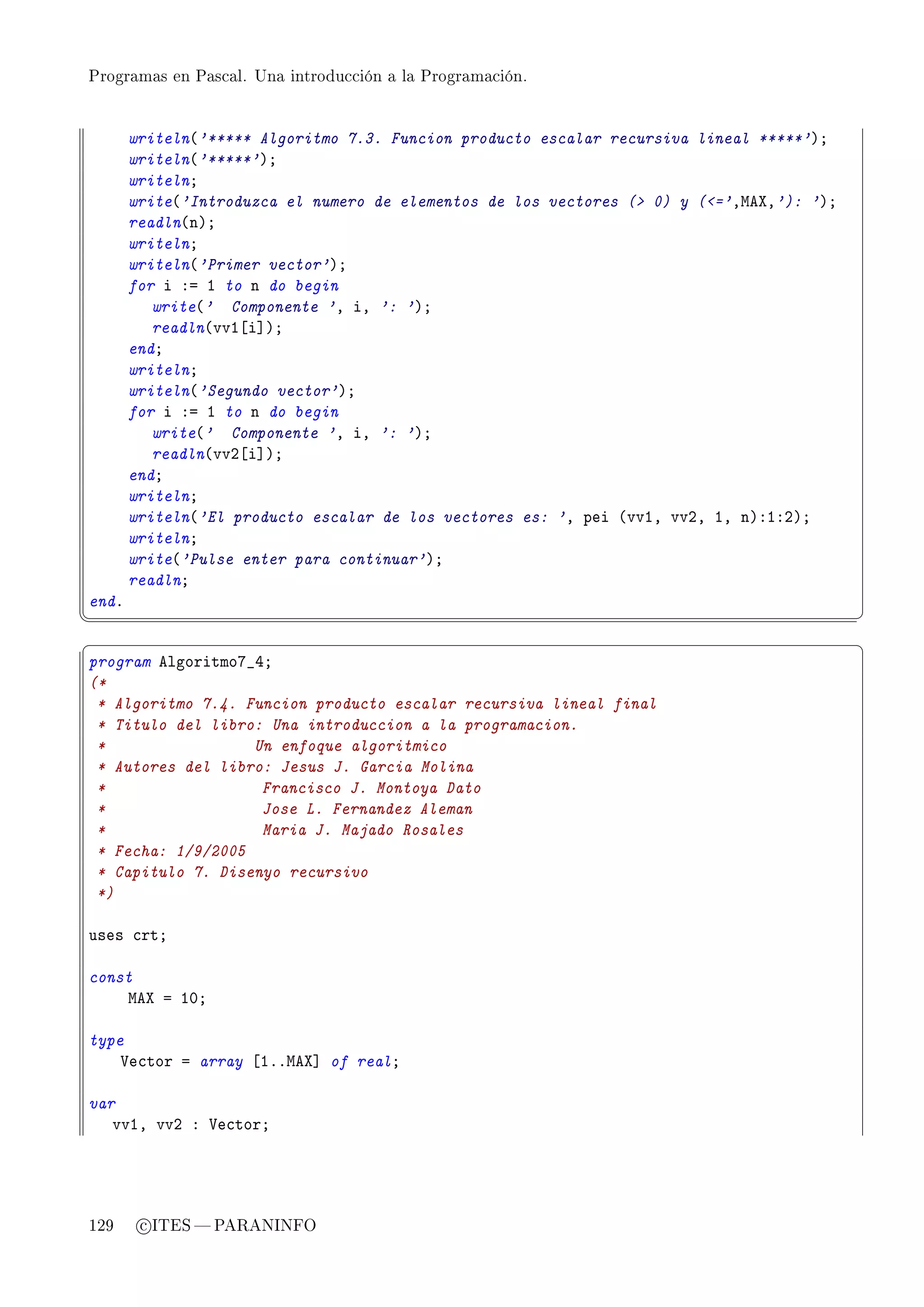 Programas en Pascal. Una introducción a la Programación.




       writeln@'***** Algoritmo 7.3. Funcion producto escalar recursiva lineal *****'AY
       writeln@'*****'AY
       writelnY
       write@'Introduzca el numero de elementos de los vectores ( 0) y (='DweˆD'): 'AY
       readln@nAY
       writelnY
       writeln@'Primer vector'AY
       for i Xa I to n do begin
          write@' Componente 'D iD ': 'AY
          readln@vvI‘i“AY
       endY
       writelnY
       writeln@'Segundo vector'AY
       for i Xa I to n do begin
          write@' Componente 'D iD ': 'AY
          readln@vvP‘i“AY
       endY
       writelnY
       writeln@'El producto escalar de los vectores es: 'D pei @vvID vvPD ID nAXIXPAY
       writelnY
       write@'Pulse enter para continuar'AY
       readlnY
endF
¦
                                                                                          ¥
§                                                                                          ¤
program elgoritmoU•RY
(*
 * Algoritmo 7.4. Funcion producto escalar recursiva lineal final
 * Titulo del libro: Una introduccion a la programacion.
 *                 Un enfoque algoritmico
 * Autores del libro: Jesus J. Garcia Molina
 *                  Francisco J. Montoya Dato
 *                  Jose L. Fernandez Aleman
 *                  Maria J. Majado Rosales
 * Fecha: 1/9/2005
 * Capitulo 7. Disenyo recursivo
 *)

uses ™rtY

const
    weˆ a IHY

type
    †e™tor a array ‘IFFweˆ“ of realY

var
   vvID vvP X †e™torY




129     c ITES  PARANINFO
 