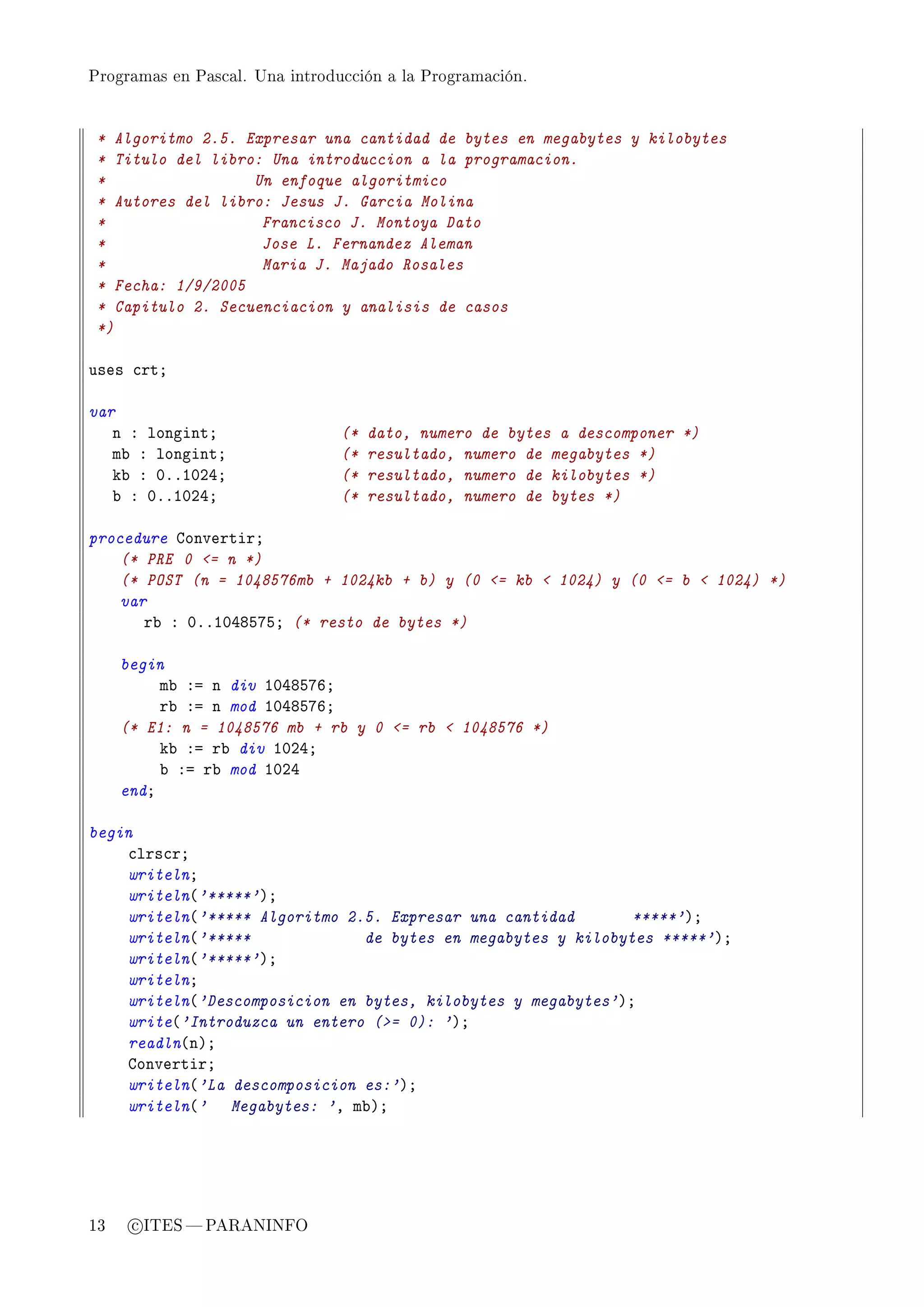 Programas en Pascal. Una introducción a la Programación.




 * Algoritmo 2.5. Expresar una cantidad de bytes en megabytes y kilobytes
 * Titulo del libro: Una introduccion a la programacion.
 *                 Un enfoque algoritmico
 * Autores del libro: Jesus J. Garcia Molina
 *                  Francisco J. Montoya Dato
 *                  Jose L. Fernandez Aleman
 *                  Maria J. Majado Rosales
 * Fecha: 1/9/2005
 * Capitulo 2. Secuenciacion y analisis de casos
 *)

uses ™rtY

var
   n X longintY                 (*   dato, numero de bytes a descomponer *)
   m˜ X longintY                (*   resultado, numero de megabytes *)
   k˜ X HFFIHPRY                (*   resultado, numero de kilobytes *)
   ˜ X HFFIHPRY                 (*   resultado, numero de bytes *)

procedure gonvertirY
    (* PRE 0 = n *)
    (* POST (n = 1048576mb + 1024kb + b) y (0 = kb  1024) y (0 = b  1024) *)
    var
       r˜ X HFFIHRVSUSY (* resto de bytes *)

     begin
          m˜ Xa n div IHRVSUTY
          r˜ Xa n mod IHRVSUTY
     (* E1: n = 1048576 mb + rb y 0 = rb  1048576 *)
          k˜ Xa r˜ div IHPRY
          ˜ Xa r˜ mod IHPR
     endY

begin
    ™lrs™rY
    writelnY
    writeln@'*****'AY
    writeln@'***** Algoritmo 2.5. Expresar una cantidad       *****'AY
    writeln@'*****             de bytes en megabytes y kilobytes *****'AY
    writeln@'*****'AY
    writelnY
    writeln@'Descomposicion en bytes, kilobytes y megabytes'AY
    write@'Introduzca un entero (= 0): 'AY
    readln@nAY
    gonvertirY
    writeln@'La descomposicion es:'AY
    writeln@' Megabytes: 'D m˜AY




13    c ITES  PARANINFO
 