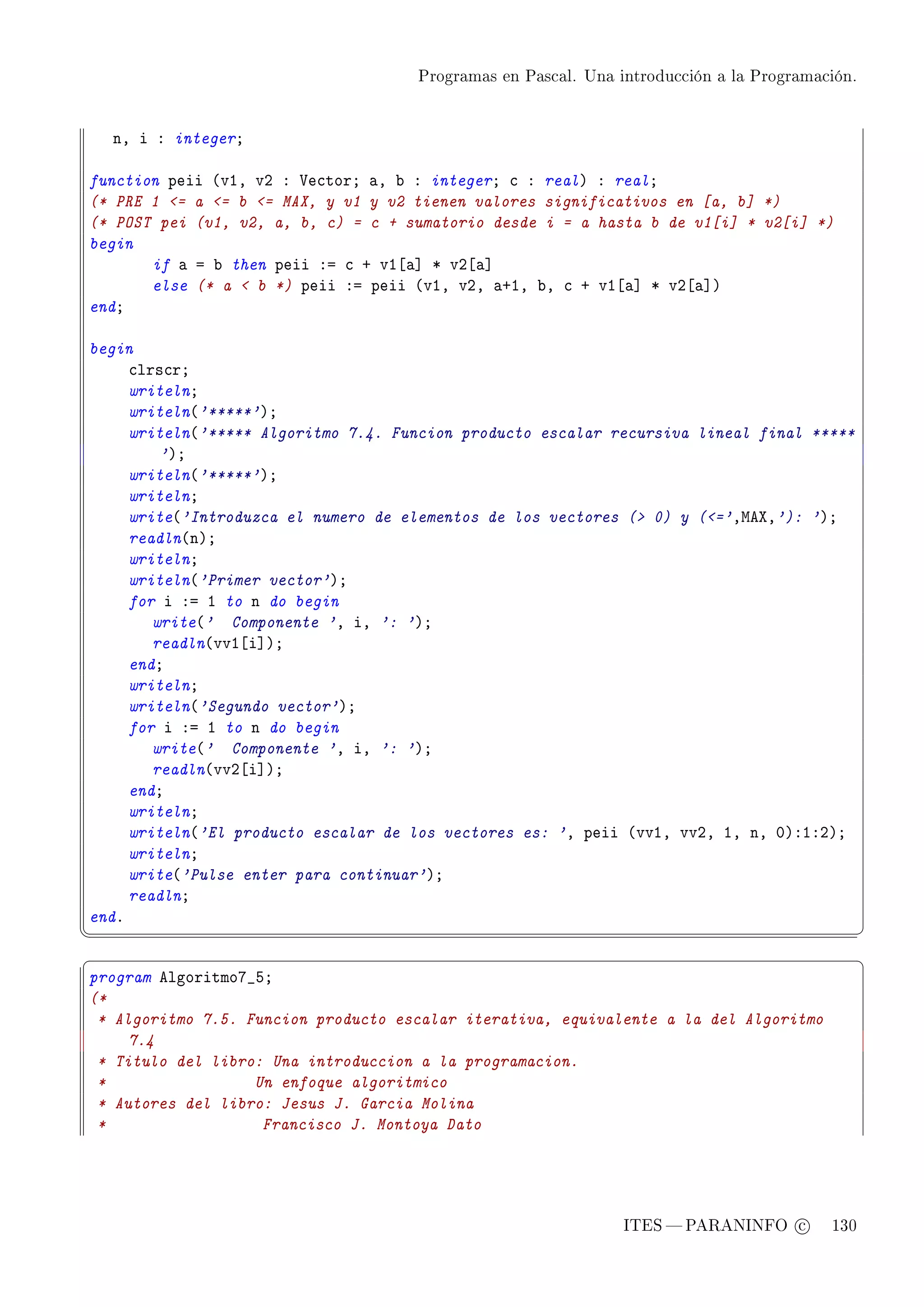 Programas en Pascal. Una introducción a la Programación.




    nD i X integerY

function peii @vID vP X †e™torY —D ˜ X integerY ™ X realA X realY
(* PRE 1 = a = b = MAX, y v1 y v2 tienen valores significativos en [a, b] *)
(* POST pei (v1, v2, a, b, c) = c + sumatorio desde i = a hasta b de v1[i] * v2[i] *)
begin
       if — a ˜ then peii Xa ™ C vI‘—“ B vP‘—“
       else (* a  b *) peii Xa peii @vID vPD —CID ˜D ™ C vI‘—“ B vP‘—“A
endY

begin
     ™lrs™rY
     writelnY
     writeln@'*****'AY
     writeln@'***** Algoritmo 7.4. Funcion producto escalar recursiva lineal final *****
         'AY
     writeln@'*****'AY
     writelnY
     write@'Introduzca el numero de elementos de los vectores ( 0) y (='DweˆD'): 'AY
     readln@nAY
     writelnY
     writeln@'Primer vector'AY
     for i Xa I to n do begin
        write@' Componente 'D iD ': 'AY
        readln@vvI‘i“AY
     endY
     writelnY
     writeln@'Segundo vector'AY
     for i Xa I to n do begin
        write@' Componente 'D iD ': 'AY
        readln@vvP‘i“AY
     endY
     writelnY
     writeln@'El producto escalar de los vectores es: 'D peii @vvID vvPD ID nD HAXIXPAY
     writelnY
     write@'Pulse enter para continuar'AY
     readlnY
endF
¦
                                                                                               ¥
§                                                                                               ¤
program elgoritmoU•SY
(*
 * Algoritmo 7.5. Funcion producto escalar iterativa, equivalente a la del Algoritmo
     7.4
 * Titulo del libro: Una introduccion a la programacion.
 *                 Un enfoque algoritmico
 * Autores del libro: Jesus J. Garcia Molina
 *                  Francisco J. Montoya Dato




                                                               ITES  PARANINFO c        130
 