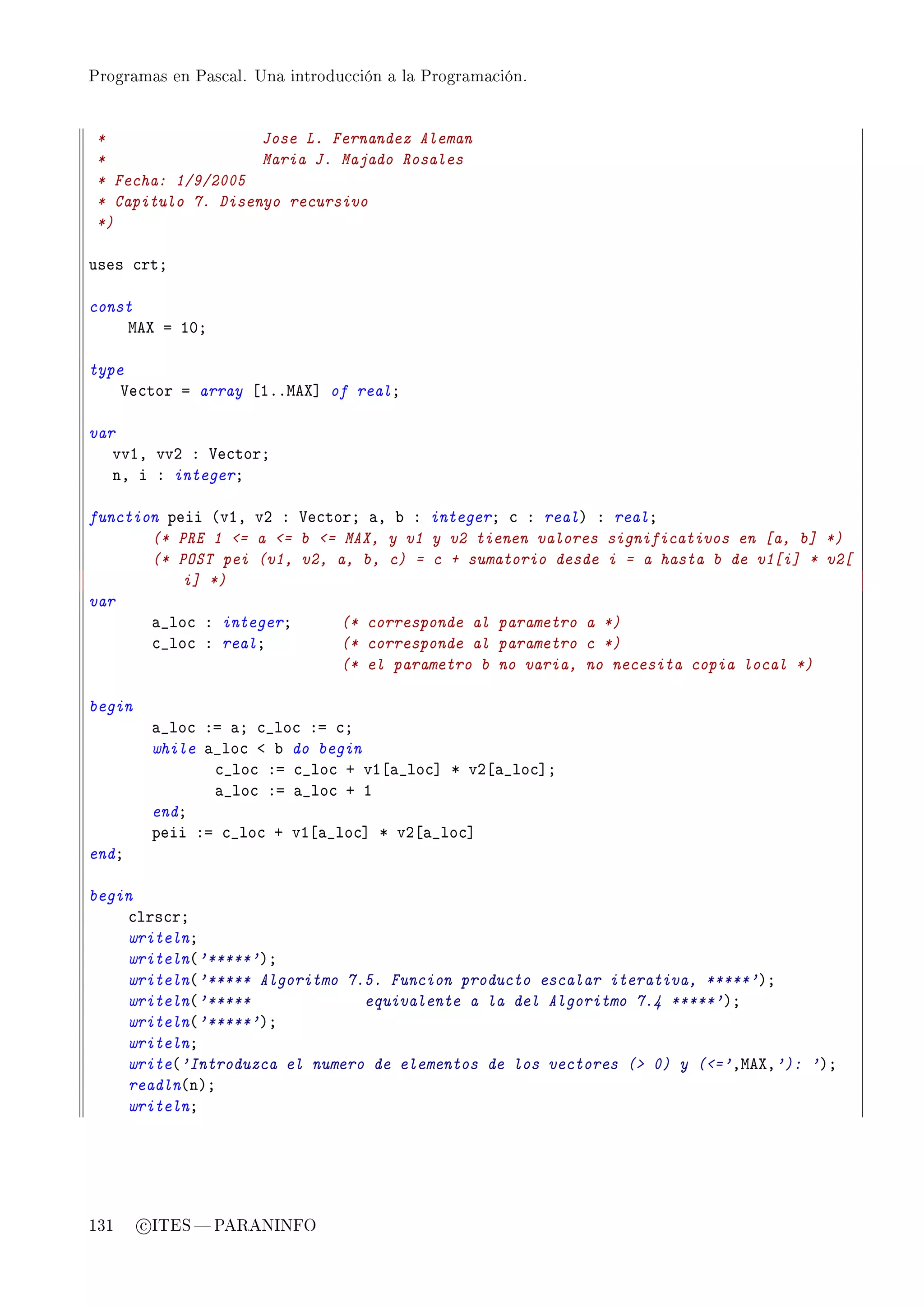 Programas en Pascal. Una introducción a la Programación.




 *                  Jose L. Fernandez Aleman
 *                  Maria J. Majado Rosales
 * Fecha: 1/9/2005
 * Capitulo 7. Disenyo recursivo
 *)

uses ™rtY

const
    weˆ a IHY

type
    †e™tor a array ‘IFFweˆ“ of realY

var
   vvID vvP X †e™torY
   nD i X integerY

function peii @vID vP X †e™torY —D ˜ X integerY ™ X realA X realY
       (* PRE 1 = a = b = MAX, y v1 y v2 tienen valores significativos en [a, b] *)
       (* POST pei (v1, v2, a, b, c) = c + sumatorio desde i = a hasta b de v1[i] * v2[
           i] *)
var
       —•lo™ X integerY      (* corresponde al parametro a *)
       ™•lo™ X realY         (* corresponde al parametro c *)
                             (* el parametro b no varia, no necesita copia local *)

begin
         —•lo™ Xa —Y ™•lo™ Xa ™Y
         while —•lo™ ` ˜ do begin
                ™•lo™ Xa ™•lo™ C vI‘—•lo™“ B vP‘—•lo™“Y
                —•lo™ Xa —•lo™ C I
         endY
         peii Xa ™•lo™ C vI‘—•lo™“ B vP‘—•lo™“
endY

begin
    ™lrs™rY
    writelnY
    writeln@'*****'AY
    writeln@'***** Algoritmo 7.5. Funcion producto escalar iterativa, *****'AY
    writeln@'*****             equivalente a la del Algoritmo 7.4 *****'AY
    writeln@'*****'AY
    writelnY
    write@'Introduzca el numero de elementos de los vectores ( 0) y (='DweˆD'): 'AY
    readln@nAY
    writelnY




131     c ITES  PARANINFO
 