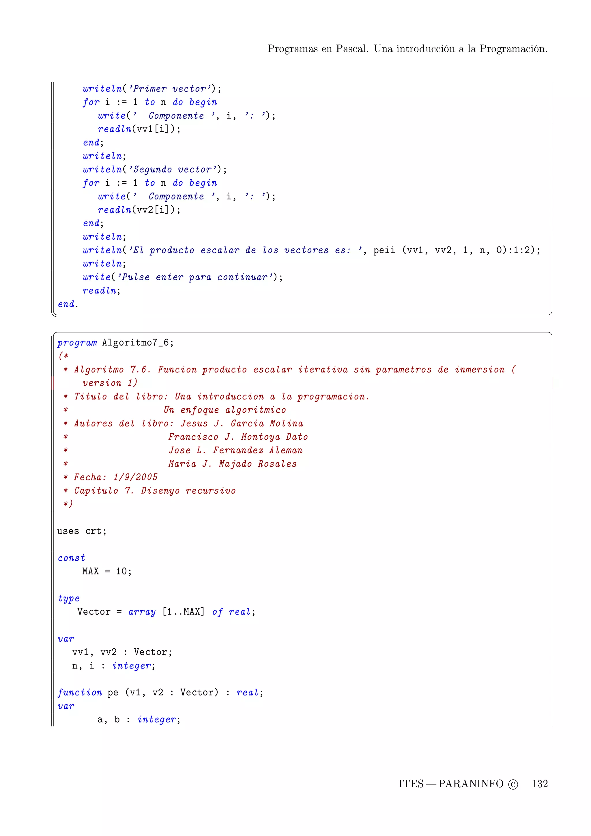 Programas en Pascal. Una introducción a la Programación.




       writeln@'Primer vector'AY
       for i Xa I to n do begin
          write@' Componente 'D iD ': 'AY
          readln@vvI‘i“AY
       endY
       writelnY
       writeln@'Segundo vector'AY
       for i Xa I to n do begin
          write@' Componente 'D iD ': 'AY
          readln@vvP‘i“AY
       endY
       writelnY
       writeln@'El producto escalar de los vectores es: 'D peii @vvID vvPD ID nD HAXIXPAY
       writelnY
       write@'Pulse enter para continuar'AY
       readlnY
endF
¦
                                                                                                  ¥
§                                                                                                  ¤
program elgoritmoU•TY
(*
 * Algoritmo 7.6. Funcion producto escalar iterativa sin parametros de inmersion (
     version 1)
 * Titulo del libro: Una introduccion a la programacion.
 *                 Un enfoque algoritmico
 * Autores del libro: Jesus J. Garcia Molina
 *                  Francisco J. Montoya Dato
 *                  Jose L. Fernandez Aleman
 *                  Maria J. Majado Rosales
 * Fecha: 1/9/2005
 * Capitulo 7. Disenyo recursivo
 *)

uses ™rtY

const
    weˆ a IHY

type
    †e™tor a array ‘IFFweˆ“ of realY

var
   vvID vvP X †e™torY
   nD i X integerY

function pe @vID vP X †e™torA X realY
var
       —D ˜ X integerY




                                                                  ITES  PARANINFO c        132
 