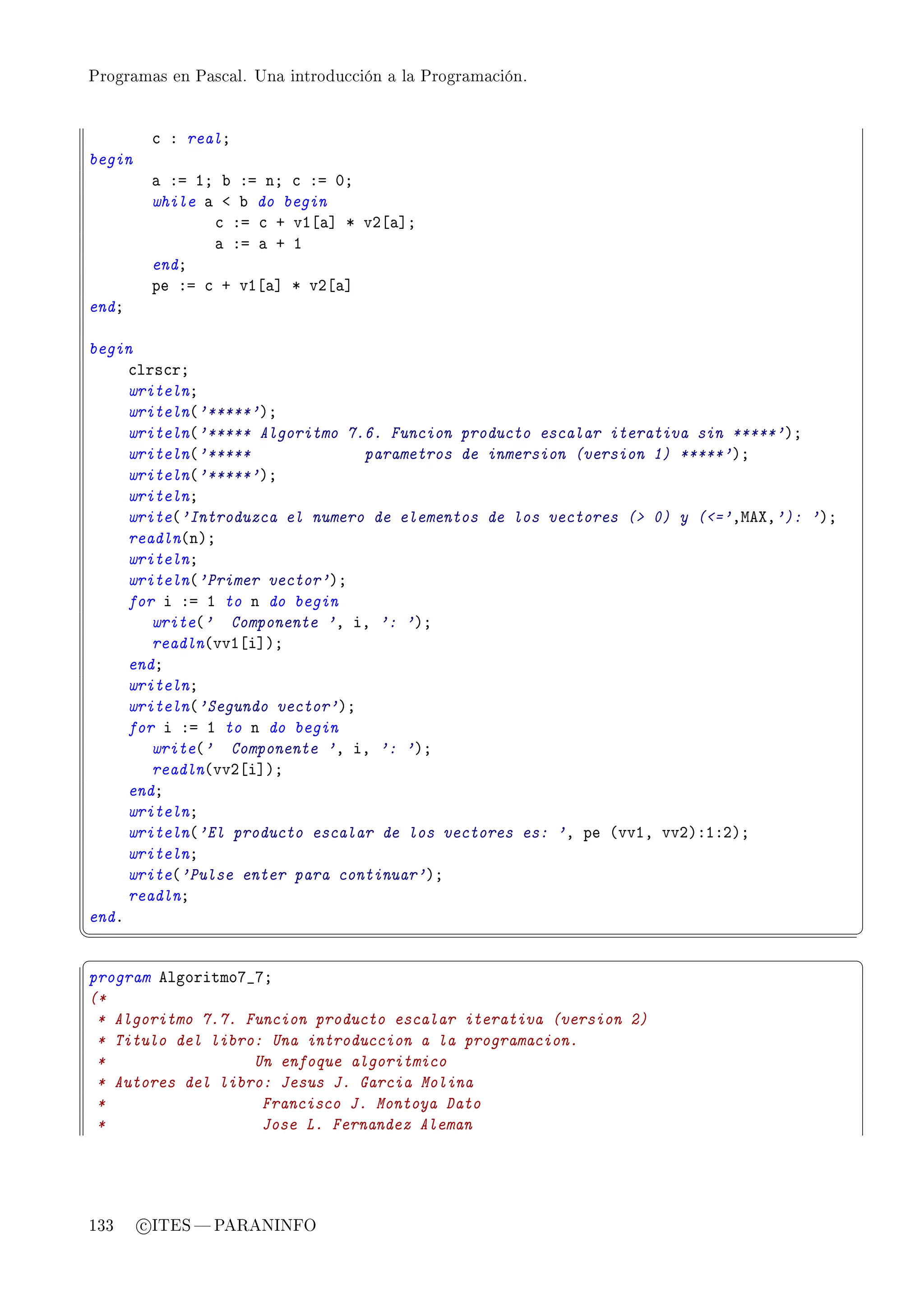 Programas en Pascal. Una introducción a la Programación.




         ™ X realY
begin
         — Xa IY ˜ Xa nY ™ Xa HY
         while — ` ˜ do begin
                ™ Xa ™ C vI‘—“ B vP‘—“Y
                — Xa — C I
         endY
         pe Xa ™ C vI‘—“ B vP‘—“
endY

begin
     ™lrs™rY
     writelnY
     writeln@'*****'AY
     writeln@'***** Algoritmo 7.6. Funcion producto escalar iterativa sin *****'AY
     writeln@'*****             parametros de inmersion (version 1) *****'AY
     writeln@'*****'AY
     writelnY
     write@'Introduzca el numero de elementos de los vectores ( 0) y (='DweˆD'): 'AY
     readln@nAY
     writelnY
     writeln@'Primer vector'AY
     for i Xa I to n do begin
        write@' Componente 'D iD ': 'AY
        readln@vvI‘i“AY
     endY
     writelnY
     writeln@'Segundo vector'AY
     for i Xa I to n do begin
        write@' Componente 'D iD ': 'AY
        readln@vvP‘i“AY
     endY
     writelnY
     writeln@'El producto escalar de los vectores es: 'D pe @vvID vvPAXIXPAY
     writelnY
     write@'Pulse enter para continuar'AY
     readlnY
endF
¦
                                                                                        ¥
§                                                                                        ¤
program elgoritmoU•UY
(*
 * Algoritmo 7.7. Funcion producto escalar iterativa (version 2)
 * Titulo del libro: Una introduccion a la programacion.
 *                 Un enfoque algoritmico
 * Autores del libro: Jesus J. Garcia Molina
 *                  Francisco J. Montoya Dato
 *                  Jose L. Fernandez Aleman




133     c ITES  PARANINFO
 