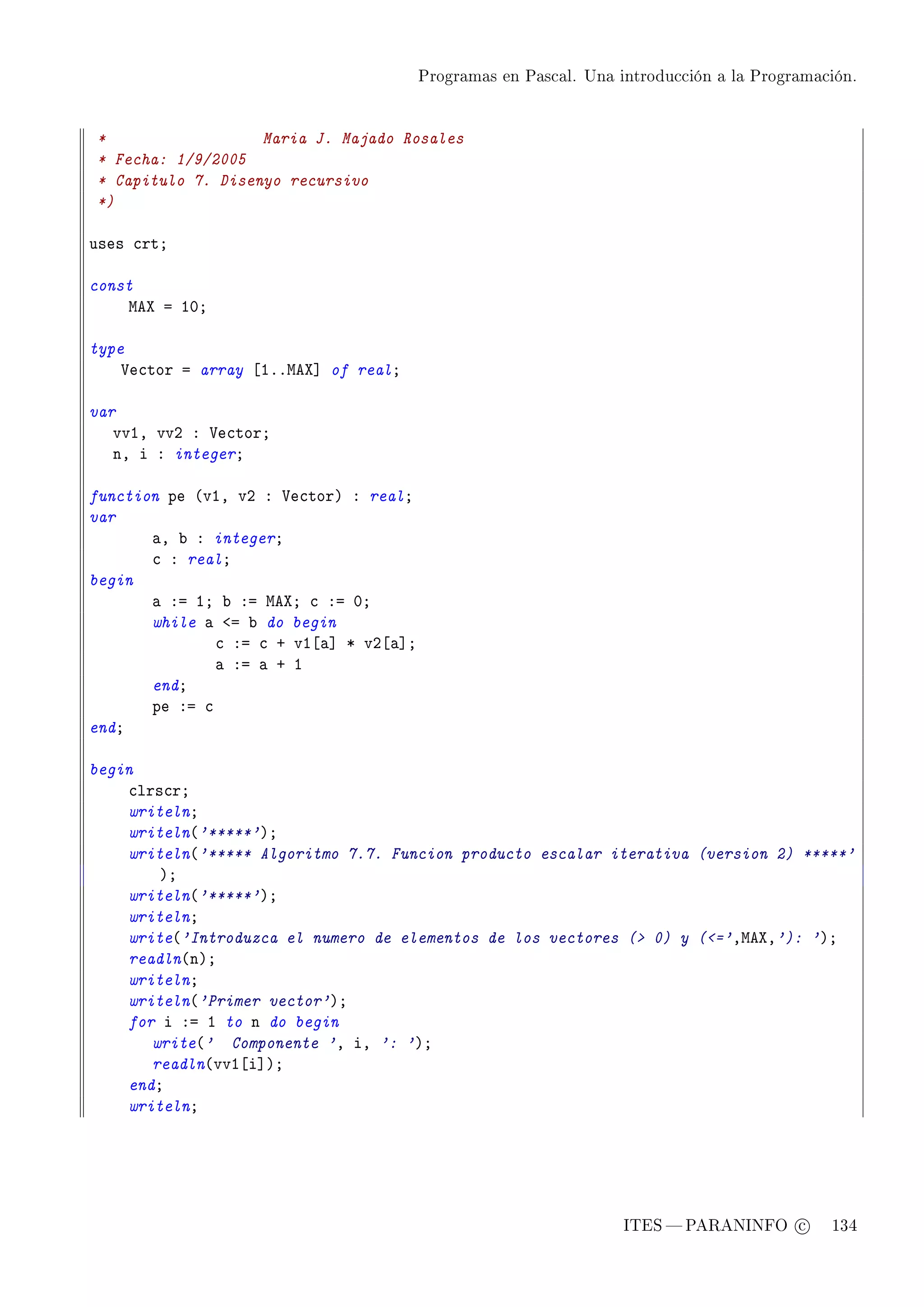 Programas en Pascal. Una introducción a la Programación.




*                  Maria J. Majado Rosales
* Fecha: 1/9/2005
* Capitulo 7. Disenyo recursivo
*)

uses ™rtY

const
    weˆ a IHY

type
    †e™tor a array ‘IFFweˆ“ of realY

var
   vvID vvP X †e™torY
   nD i X integerY

function pe @vID vP X †e™torA X realY
var
       —D ˜ X integerY
       ™ X realY
begin
       — Xa IY ˜ Xa weˆY ™ Xa HY
       while — `a ˜ do begin
               ™ Xa ™ C vI‘—“ B vP‘—“Y
               — Xa — C I
       endY
       pe Xa ™
endY

begin
    ™lrs™rY
    writelnY
    writeln@'*****'AY
    writeln@'***** Algoritmo 7.7. Funcion producto escalar iterativa (version 2) *****'
        AY
    writeln@'*****'AY
    writelnY
    write@'Introduzca el numero de elementos de los vectores ( 0) y (='DweˆD'): 'AY
    readln@nAY
    writelnY
    writeln@'Primer vector'AY
    for i Xa I to n do begin
       write@' Componente 'D iD ': 'AY
       readln@vvI‘i“AY
    endY
    writelnY




                                                                   ITES  PARANINFO c        134
 