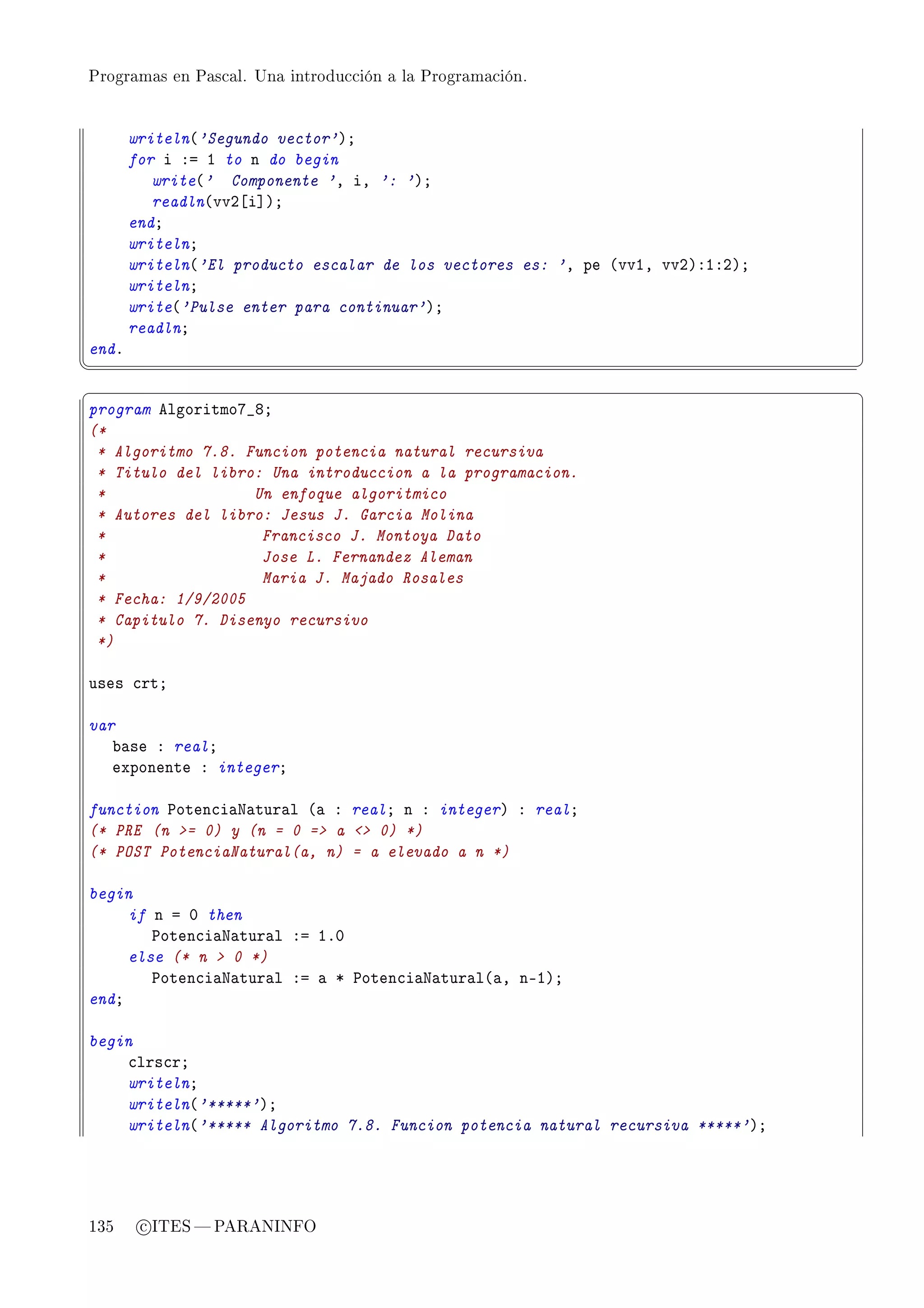Programas en Pascal. Una introducción a la Programación.




       writeln@'Segundo vector'AY
       for i Xa I to n do begin
          write@' Componente 'D iD ': 'AY
          readln@vvP‘i“AY
       endY
       writelnY
       writeln@'El producto escalar de los vectores es: 'D pe @vvID vvPAXIXPAY
       writelnY
       write@'Pulse enter para continuar'AY
       readlnY
endF
¦
                                                                                ¥
§                                                                                ¤
program elgoritmoU•VY
(*
 * Algoritmo 7.8. Funcion potencia natural recursiva
 * Titulo del libro: Una introduccion a la programacion.
 *                 Un enfoque algoritmico
 * Autores del libro: Jesus J. Garcia Molina
 *                  Francisco J. Montoya Dato
 *                  Jose L. Fernandez Aleman
 *                  Maria J. Majado Rosales
 * Fecha: 1/9/2005
 * Capitulo 7. Disenyo recursivo
 *)

uses ™rtY

var
   ˜—se X realY
   exponente X integerY

function €oten™i—x—tur—l @— X realY n X integerA X realY
(* PRE (n = 0) y (n = 0 = a  0) *)
(* POST PotenciaNatural(a, n) = a elevado a n *)

begin
     if n a H then
        €oten™i—x—tur—l Xa IFH
     else (* n  0 *)
        €oten™i—x—tur—l Xa — B €oten™i—x—tur—l@—D nEIAY
endY

begin
    ™lrs™rY
    writelnY
    writeln@'*****'AY
    writeln@'***** Algoritmo 7.8. Funcion potencia natural recursiva *****'AY




135     c ITES  PARANINFO
 