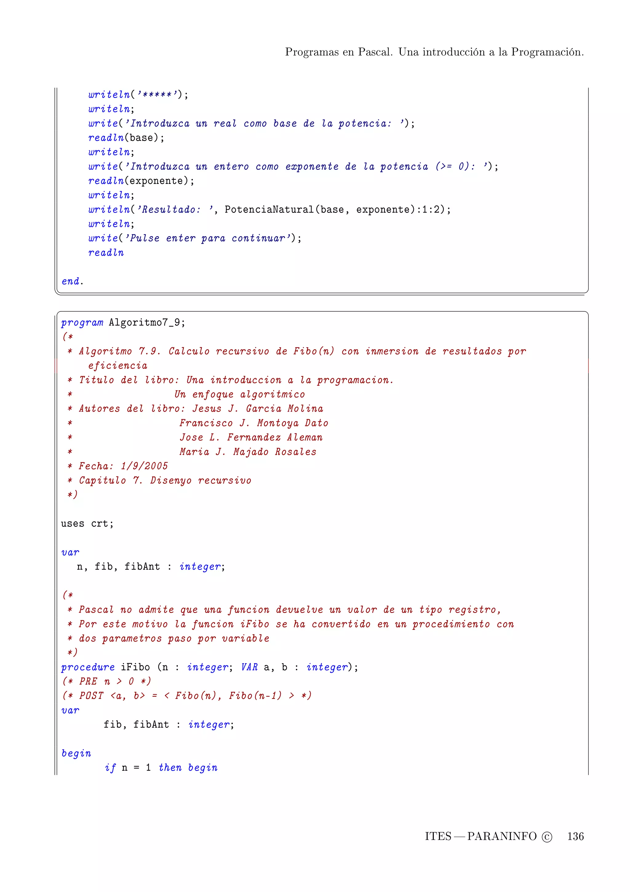 Programas en Pascal. Una introducción a la Programación.




       writeln@'*****'AY
       writelnY
       write@'Introduzca un real como base de la potencia: 'AY
       readln@˜—seAY
       writelnY
       write@'Introduzca un entero como exponente de la potencia (= 0): 'AY
       readln@exponenteAY
       writelnY
       writeln@'Resultado: 'D €oten™i—x—tur—l@˜—seD exponenteAXIXPAY
       writelnY
       write@'Pulse enter para continuar'AY
       readln

endF
¦
                                                                                                  ¥
§                                                                                                  ¤
program elgoritmoU•WY
(*
 * Algoritmo 7.9. Calculo recursivo de Fibo(n) con inmersion de resultados por
     eficiencia
 * Titulo del libro: Una introduccion a la programacion.
 *                 Un enfoque algoritmico
 * Autores del libro: Jesus J. Garcia Molina
 *                  Francisco J. Montoya Dato
 *                  Jose L. Fernandez Aleman
 *                  Maria J. Majado Rosales
 * Fecha: 1/9/2005
 * Capitulo 7. Disenyo recursivo
 *)

uses ™rtY

var
   nD fi˜D fi˜ent X integerY

(*
 * Pascal no admite que una funcion devuelve un valor de un tipo registro,
 * Por este motivo la funcion iFibo se ha convertido en un procedimiento con
 * dos parametros paso por variable
 *)
procedure ipi˜o @n X integerY VAR —D ˜ X integerAY
(* PRE n  0 *)
(* POST a, b =  Fibo(n), Fibo(n-1)  *)
var
       fi˜D fi˜ent X integerY

begin
         if n a I then begin




                                                                  ITES  PARANINFO c        136
 