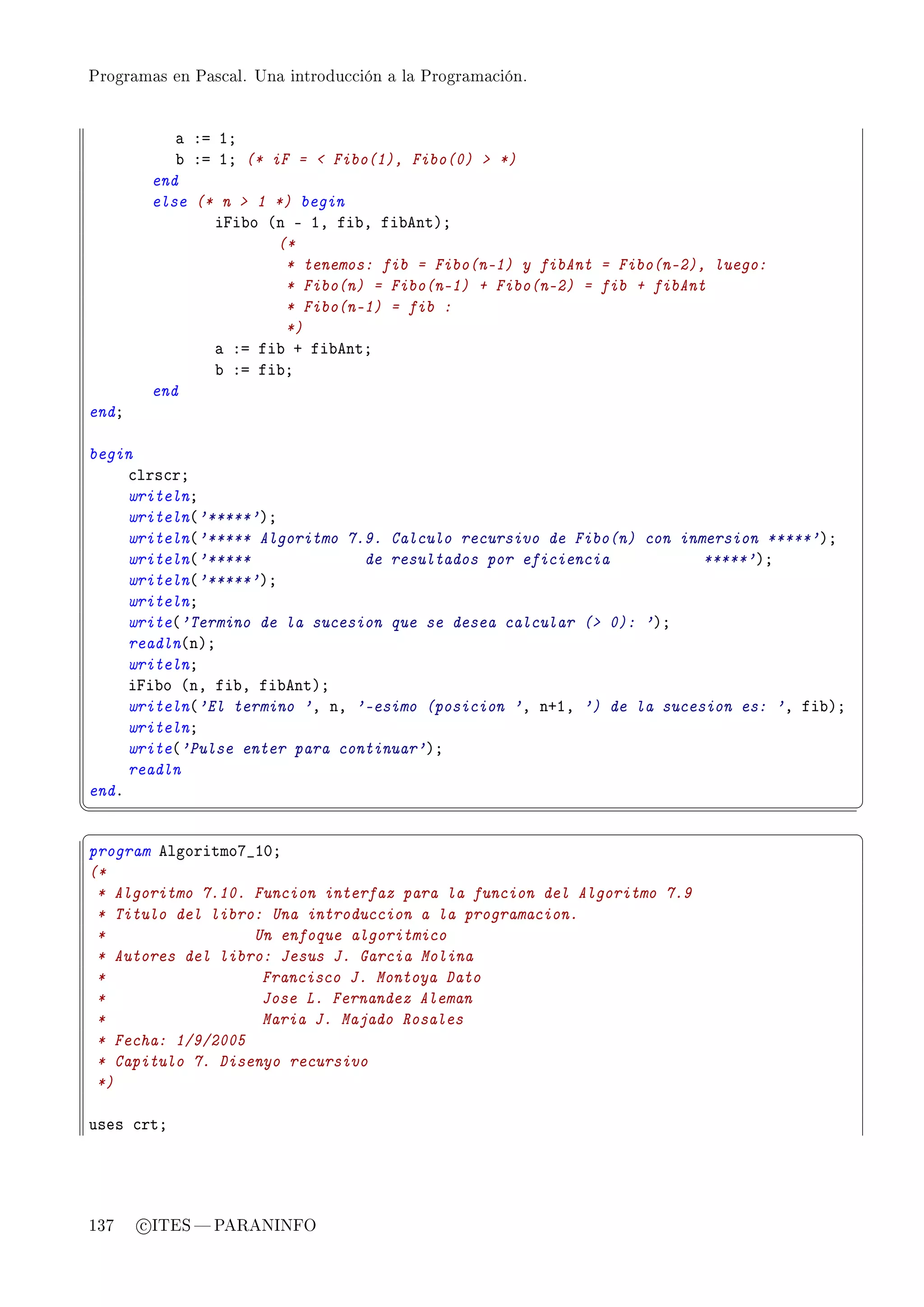 Programas en Pascal. Una introducción a la Programación.




           — Xa IY
           ˜ Xa IY (* iF =  Fibo(1), Fibo(0)  *)
        end
        else (* n  1 *) begin
               ipi˜o @n E ID fi˜D fi˜entAY
                       (*
                        * tenemos: fib = Fibo(n-1) y fibAnt = Fibo(n-2), luego:
                        * Fibo(n) = Fibo(n-1) + Fibo(n-2) = fib + fibAnt
                        * Fibo(n-1) = fib :
                        *)
               — Xa fi˜ C fi˜entY
               ˜ Xa fi˜Y
        end
endY

begin
     ™lrs™rY
     writelnY
     writeln@'*****'AY
     writeln@'***** Algoritmo 7.9. Calculo recursivo de Fibo(n) con inmersion *****'AY
     writeln@'*****             de resultados por eficiencia           *****'AY
     writeln@'*****'AY
     writelnY
     write@'Termino de la sucesion que se desea calcular ( 0): 'AY
     readln@nAY
     writelnY
     ipi˜o @nD fi˜D fi˜entAY
     writeln@'El termino 'D nD '-esimo (posicion 'D nCID ') de la sucesion es: 'D fi˜AY
     writelnY
     write@'Pulse enter para continuar'AY
     readln
endF
¦
                                                                                         ¥
§                                                                                         ¤
program elgoritmoU•IHY
(*
 * Algoritmo 7.10. Funcion interfaz para la funcion del Algoritmo 7.9
 * Titulo del libro: Una introduccion a la programacion.
 *                 Un enfoque algoritmico
 * Autores del libro: Jesus J. Garcia Molina
 *                  Francisco J. Montoya Dato
 *                  Jose L. Fernandez Aleman
 *                  Maria J. Majado Rosales
 * Fecha: 1/9/2005
 * Capitulo 7. Disenyo recursivo
 *)

uses ™rtY




137    c ITES  PARANINFO
 