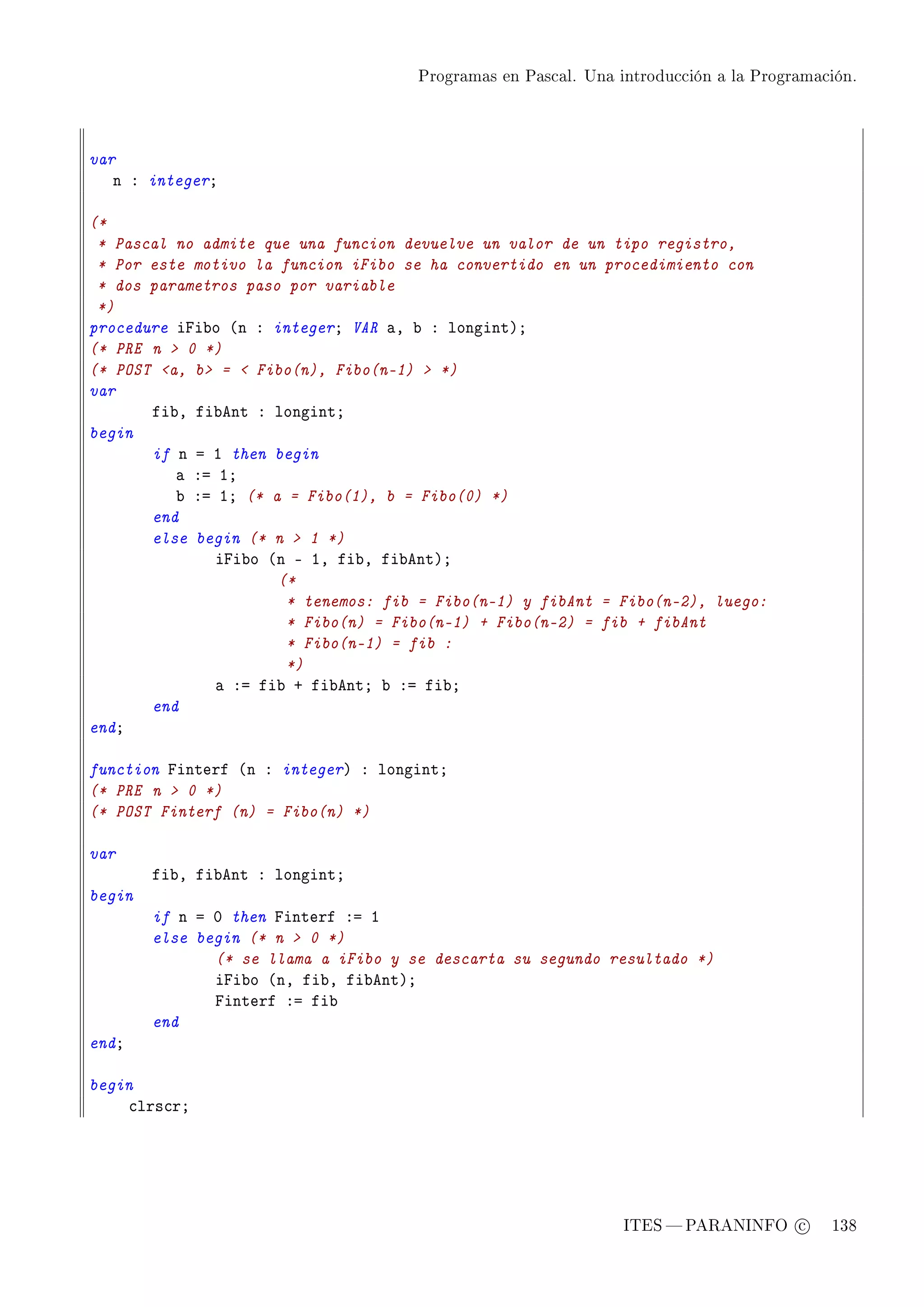 Programas en Pascal. Una introducción a la Programación.




var
   n X integerY

(*
 * Pascal no admite que una funcion devuelve un valor de un tipo registro,
 * Por este motivo la funcion iFibo se ha convertido en un procedimiento con
 * dos parametros paso por variable
 *)
procedure ipi˜o @n X integerY VAR —D ˜ X longintAY
(* PRE n  0 *)
(* POST a, b =  Fibo(n), Fibo(n-1)  *)
var
       fi˜D fi˜ent X longintY
begin
       if n a I then begin
          — Xa IY
          ˜ Xa IY (* a = Fibo(1), b = Fibo(0) *)
       end
       else begin (* n  1 *)
              ipi˜o @n E ID fi˜D fi˜entAY
                      (*
                       * tenemos: fib = Fibo(n-1) y fibAnt = Fibo(n-2), luego:
                       * Fibo(n) = Fibo(n-1) + Fibo(n-2) = fib + fibAnt
                       * Fibo(n-1) = fib :
                       *)
              — Xa fi˜ C fi˜entY ˜ Xa fi˜Y
       end
endY

function pinterf @n X integerA X longintY
(* PRE n  0 *)
(* POST Finterf (n) = Fibo(n) *)

var
        fi˜D fi˜ent X longintY
begin
        if n a H then pinterf Xa I
        else begin (* n  0 *)
               (* se llama a iFibo y se descarta su segundo resultado *)
               ipi˜o @nD fi˜D fi˜entAY
               pinterf Xa fi˜
        end
endY

begin
    ™lrs™rY




                                                                ITES  PARANINFO c        138
 