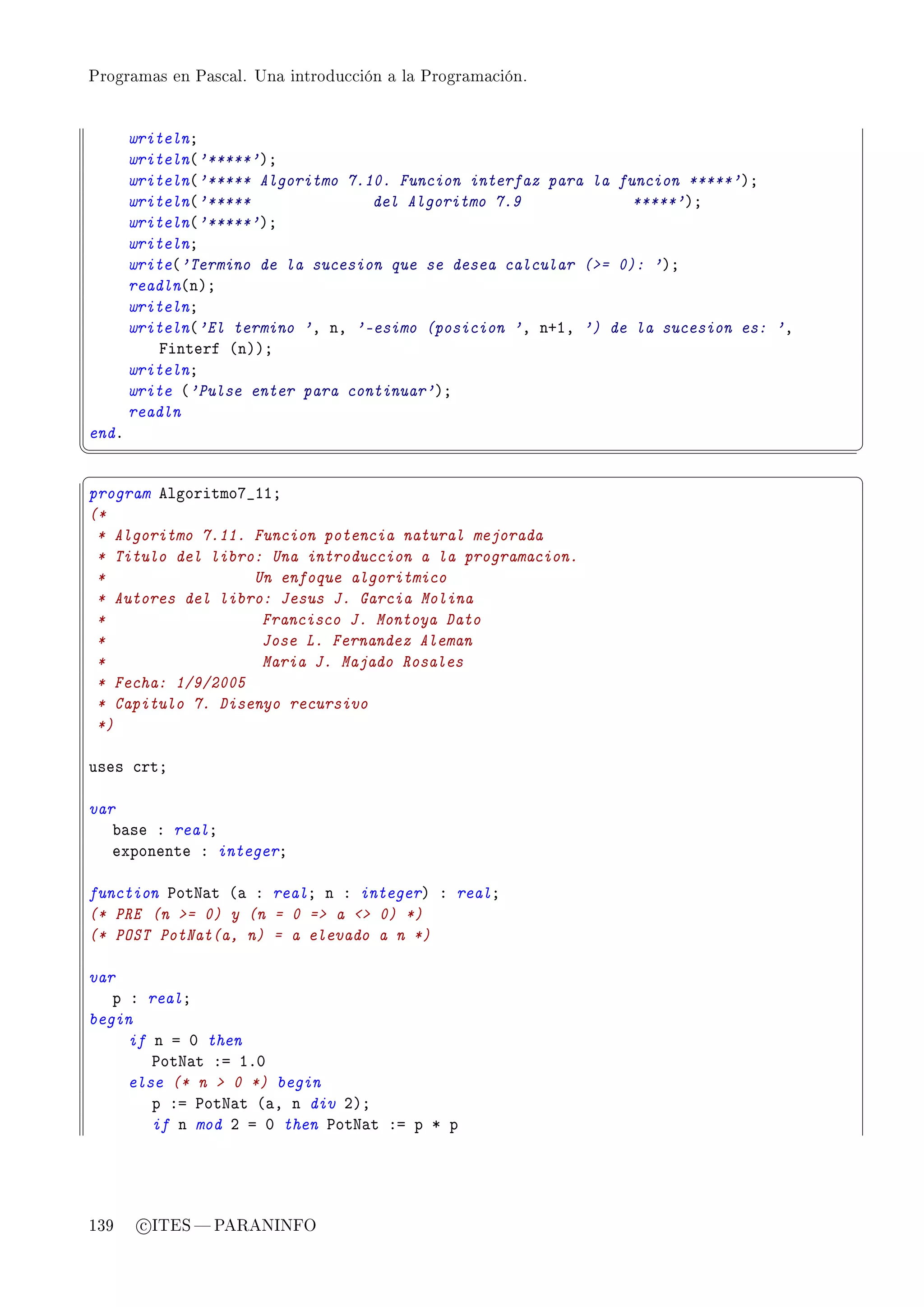 Programas en Pascal. Una introducción a la Programación.




       writelnY
       writeln@'*****'AY
       writeln@'***** Algoritmo 7.10. Funcion interfaz para la funcion *****'AY
       writeln@'*****              del Algoritmo 7.9             *****'AY
       writeln@'*****'AY
       writelnY
       write@'Termino de la sucesion que se desea calcular (= 0): 'AY
       readln@nAY
       writelnY
       writeln@'El termino 'D nD '-esimo (posicion 'D nCID ') de la sucesion es: 'D
           pinterf @nAAY
       writelnY
       write @'Pulse enter para continuar'AY
       readln
endF
¦
                                                                                     ¥
§                                                                                     ¤
program elgoritmoU•IIY
(*
 * Algoritmo 7.11. Funcion potencia natural mejorada
 * Titulo del libro: Una introduccion a la programacion.
 *                 Un enfoque algoritmico
 * Autores del libro: Jesus J. Garcia Molina
 *                  Francisco J. Montoya Dato
 *                  Jose L. Fernandez Aleman
 *                  Maria J. Majado Rosales
 * Fecha: 1/9/2005
 * Capitulo 7. Disenyo recursivo
 *)

uses ™rtY

var
   ˜—se X realY
   exponente X integerY

function €otx—t @— X realY n X integerA X realY
(* PRE (n = 0) y (n = 0 = a  0) *)
(* POST PotNat(a, n) = a elevado a n *)

var
   p X realY
begin
     if n a H then
        €otx—t Xa IFH
     else (* n  0 *) begin
        p Xa €otx—t @—D n div PAY
        if n mod P a H then €otx—t Xa p B p




139     c ITES  PARANINFO
 