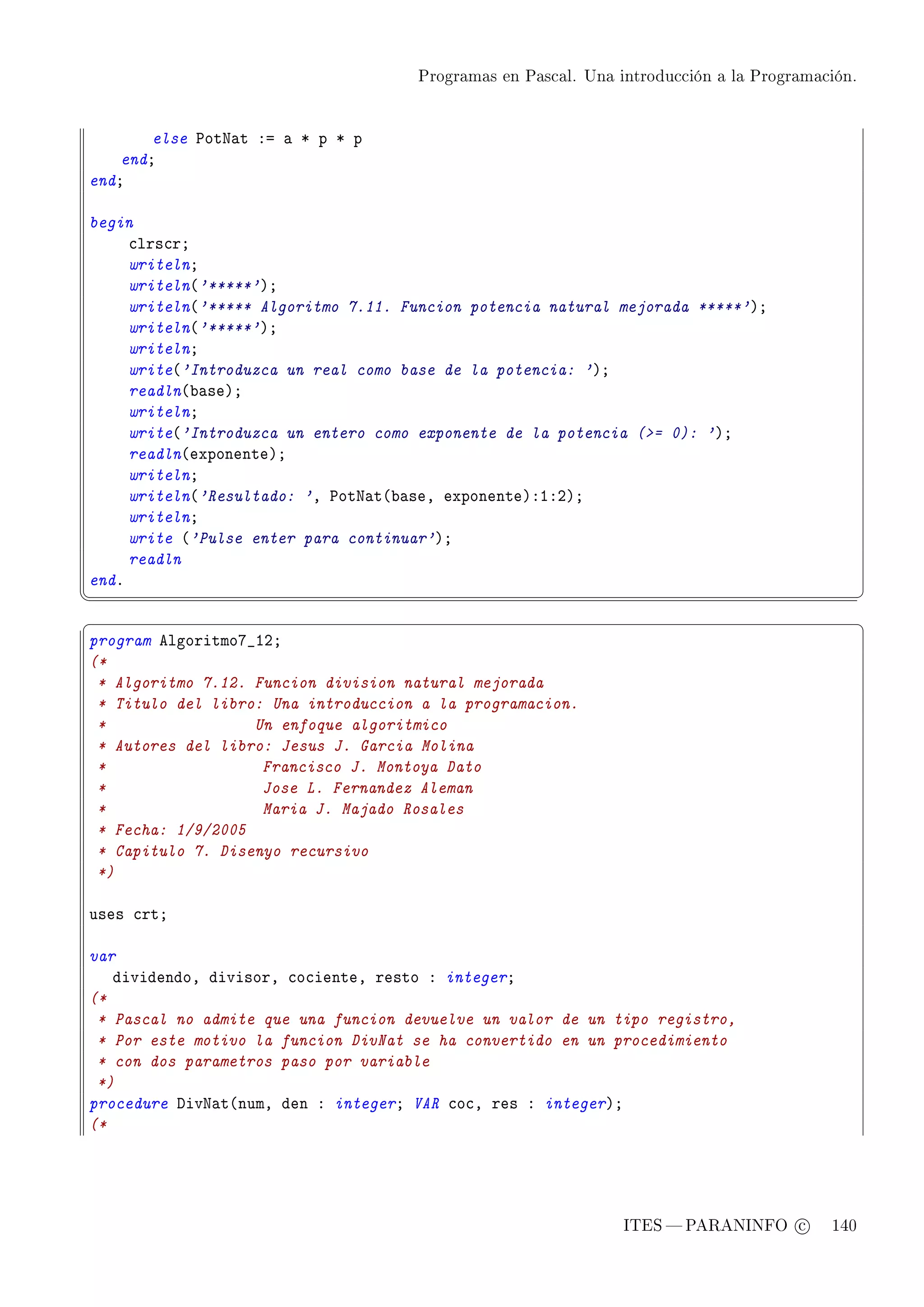 Programas en Pascal. Una introducción a la Programación.




        else €otx—t Xa — B p B p
    endY
endY

begin
     ™lrs™rY
     writelnY
     writeln@'*****'AY
     writeln@'***** Algoritmo 7.11. Funcion potencia natural mejorada *****'AY
     writeln@'*****'AY
     writelnY
     write@'Introduzca un real como base de la potencia: 'AY
     readln@˜—seAY
     writelnY
     write@'Introduzca un entero como exponente de la potencia (= 0): 'AY
     readln@exponenteAY
     writelnY
     writeln@'Resultado: 'D €otx—t@˜—seD exponenteAXIXPAY
     writelnY
     write @'Pulse enter para continuar'AY
     readln
endF
¦
                                                                                               ¥
§                                                                                               ¤
program elgoritmoU•IPY
(*
 * Algoritmo 7.12. Funcion division natural mejorada
 * Titulo del libro: Una introduccion a la programacion.
 *                 Un enfoque algoritmico
 * Autores del libro: Jesus J. Garcia Molina
 *                  Francisco J. Montoya Dato
 *                  Jose L. Fernandez Aleman
 *                  Maria J. Majado Rosales
 * Fecha: 1/9/2005
 * Capitulo 7. Disenyo recursivo
 *)

uses ™rtY

var
   dividendoD divisorD ™o™ienteD resto X integerY
(*
 * Pascal no admite que una funcion devuelve un valor de un tipo registro,
 * Por este motivo la funcion DivNat se ha convertido en un procedimiento
 * con dos parametros paso por variable
 *)
procedure hivx—t@numD den X integerY VAR ™o™D res X integerAY
(*




                                                               ITES  PARANINFO c        140
 