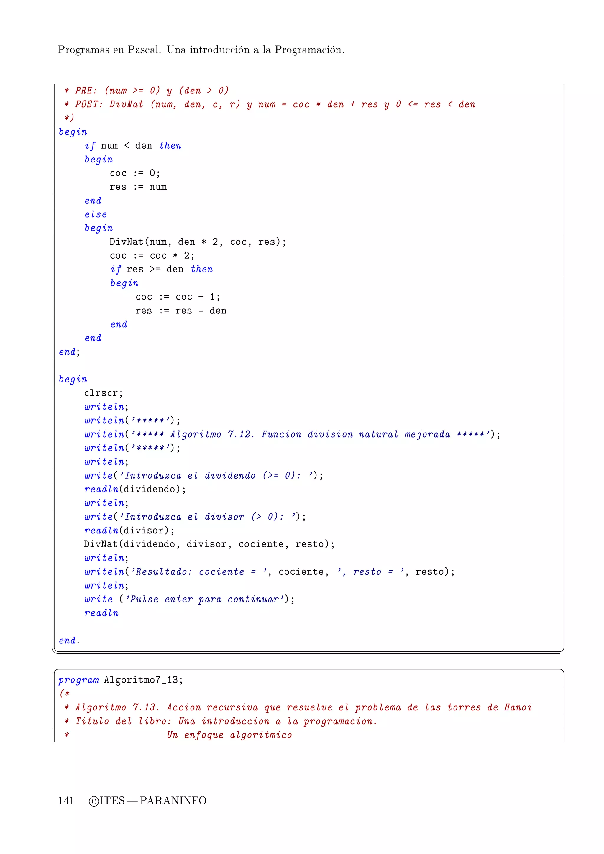 Programas en Pascal. Una introducción a la Programación.




 * PRE: (num = 0) y (den  0)
 * POST: DivNat (num, den, c, r) y num = coc * den + res y 0 = res  den
 *)
begin
     if num ` den then
     begin
          ™o™ Xa HY
          res Xa num
     end
     else
     begin
          hivx—t@numD den B PD ™o™D resAY
          ™o™ Xa ™o™ B PY
          if res ba den then
          begin
              ™o™ Xa ™o™ C IY
              res Xa res E den
          end
     end
endY

begin
    ™lrs™rY
    writelnY
    writeln@'*****'AY
    writeln@'***** Algoritmo 7.12. Funcion division natural mejorada *****'AY
    writeln@'*****'AY
    writelnY
    write@'Introduzca el dividendo (= 0): 'AY
    readln@dividendoAY
    writelnY
    write@'Introduzca el divisor ( 0): 'AY
    readln@divisorAY
    hivx—t@dividendoD divisorD ™o™ienteD restoAY
    writelnY
    writeln@'Resultado: cociente = 'D ™o™ienteD ', resto = 'D restoAY
    writelnY
    write @'Pulse enter para continuar'AY
    readln

endF
¦
                                                                                     ¥
§                                                                                     ¤
program elgoritmoU•IQY
(*
 * Algoritmo 7.13. Accion recursiva que resuelve el problema de las torres de Hanoi
 * Titulo del libro: Una introduccion a la programacion.
 *                 Un enfoque algoritmico




141    c ITES  PARANINFO
 