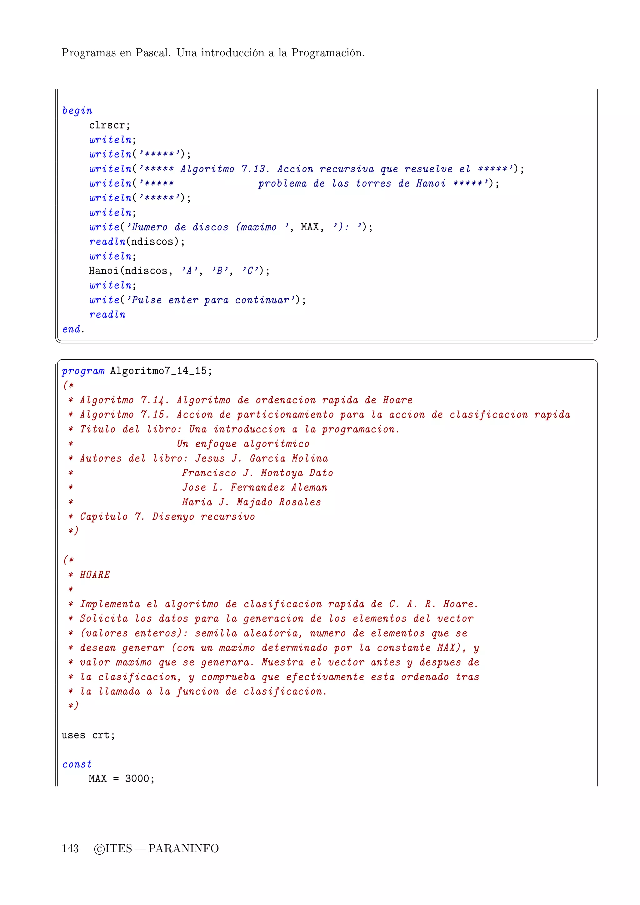 Programas en Pascal. Una introducción a la Programación.




begin
     ™lrs™rY
     writelnY
     writeln@'*****'AY
     writeln@'***** Algoritmo 7.13. Accion recursiva que resuelve el *****'AY
     writeln@'*****              problema de las torres de Hanoi *****'AY
     writeln@'*****'AY
     writelnY
     write@'Numero de discos (maximo 'D weˆD '): 'AY
     readln@ndis™osAY
     writelnY
     r—noi@ndis™osD 'A'D 'B'D 'C'AY
     writelnY
     write@'Pulse enter para continuar'AY
     readln
endF
¦
                                                                                      ¥
§                                                                                      ¤
program elgoritmoU•IR•ISY
(*
 * Algoritmo 7.14. Algoritmo de ordenacion rapida de Hoare
 * Algoritmo 7.15. Accion de particionamiento para la accion de clasificacion rapida
 * Titulo del libro: Una introduccion a la programacion.
 *                 Un enfoque algoritmico
 * Autores del libro: Jesus J. Garcia Molina
 *                  Francisco J. Montoya Dato
 *                  Jose L. Fernandez Aleman
 *                  Maria J. Majado Rosales
 * Capitulo 7. Disenyo recursivo
 *)

(*
 * HOARE
 *
 * Implementa el algoritmo de clasificacion rapida de C. A. R. Hoare.
 * Solicita los datos para la generacion de los elementos del vector
 * (valores enteros): semilla aleatoria, numero de elementos que se
 * desean generar (con un maximo determinado por la constante MAX), y
 * valor maximo que se generara. Muestra el vector antes y despues de
 * la clasificacion, y comprueba que efectivamente esta ordenado tras
 * la llamada a la funcion de clasificacion.
 *)

uses ™rtY

const
    weˆ a QHHHY




143   c ITES  PARANINFO
 