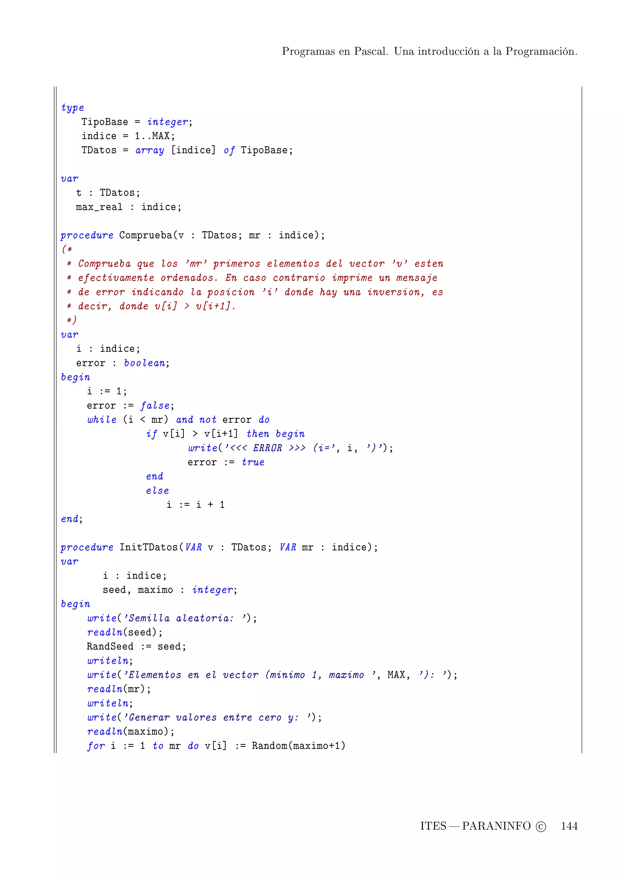 Programas en Pascal. Una introducción a la Programación.




type
    „ipof—se a integerY
    indi™e a IFFweˆY
    „h—tos a array ‘indi™e“ of „ipof—seY

var
   t X „h—tosY
   m—x•re—l X indi™eY

procedure gomprue˜—@v X „h—tosY mr X indi™eAY
(*
 * Comprueba que los 'mr' primeros elementos del vector 'v' esten
 * efectivamente ordenados. En caso contrario imprime un mensaje
 * de error indicando la posicion 'i' donde hay una inversion, es
 * decir, donde v[i]  v[i+1].
 *)
var
   i X indi™eY
   error X booleanY
begin
     i Xa IY
     error Xa falseY
     while @i ` mrA and not error do
               if v‘i“ b v‘iCI“ then begin
                       write@' ERROR  (i='D iD ')'AY
                       error Xa true
               end
               else
                   i Xa i C I
endY

procedure snit„h—tos@VAR v X „h—tosY VAR mr X indi™eAY
var
       i X indi™eY
       seedD m—ximo X integerY
begin
    write@'Semilla aleatoria: 'AY
    readln@seedAY
    ‚—ndƒeed Xa seedY
    writelnY
    write@'Elementos en el vector (minimo 1, maximo 'D weˆD '): 'AY
    readln@mrAY
    writelnY
    write@'Generar valores entre cero y: 'AY
    readln@m—ximoAY
    for i Xa I to mr do v‘i“ Xa ‚—ndom@m—ximoCIA




                                                               ITES  PARANINFO c        144
 