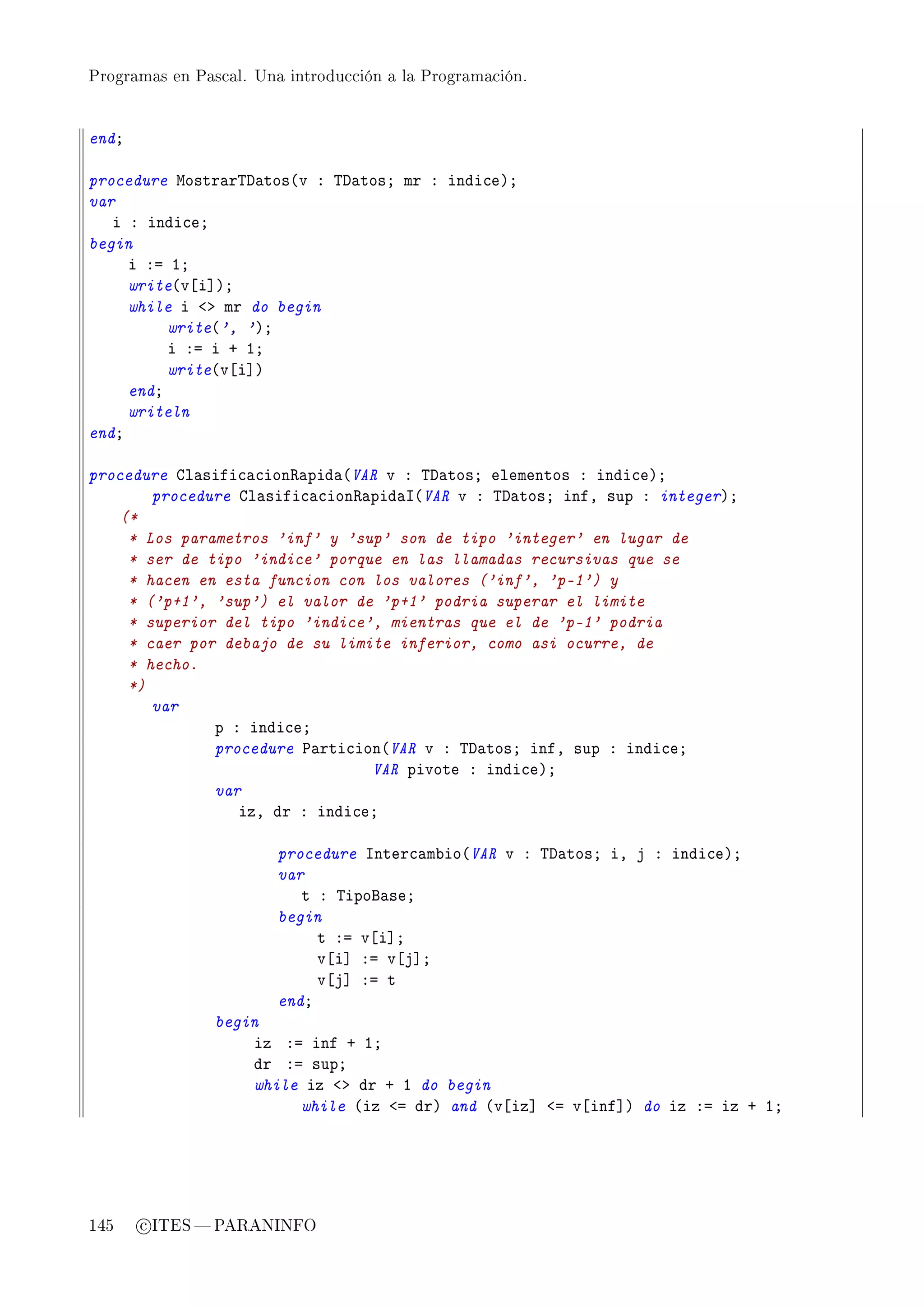 Programas en Pascal. Una introducción a la Programación.




endY

procedure wostr—r„h—tos@v X „h—tosY mr X indi™eAY
var
   i X indi™eY
begin
     i Xa IY
     write@v‘i“AY
     while i `b mr do begin
          write@', 'AY
          i Xa i C IY
          write@v‘i“A
     endY
     writeln
endY

procedure gl—sifi™—™ion‚—pid—@VAR v X „h—tosY elementos X indi™eAY
        procedure gl—sifi™—™ion‚—pid—s@VAR v X „h—tosY infD sup X integerAY
    (*
     * Los parametros 'inf' y 'sup' son de tipo 'integer' en lugar de
     * ser de tipo 'indice' porque en las llamadas recursivas que se
     * hacen en esta funcion con los valores ('inf', 'p-1') y
     * ('p+1', 'sup') el valor de 'p+1' podria superar el limite
     * superior del tipo 'indice', mientras que el de 'p-1' podria
     * caer por debajo de su limite inferior, como asi ocurre, de
     * hecho.
     *)
        var
               p X indi™eY
               procedure €—rti™ion@VAR v X „h—tosY infD sup X indi™eY
                                 VAR pivote X indi™eAY
               var
                  izD dr X indi™eY

                        procedure snter™—m˜io@VAR v X „h—tosY iD j X indi™eAY
                        var
                           t X „ipof—seY
                        begin
                             t Xa v‘i“Y
                             v‘i“ Xa v‘j“Y
                             v‘j“ Xa t
                        endY
                begin
                    iz Xa inf C IY
                    dr Xa supY
                    while iz `b dr C I do begin
                         while @iz `a drA and @v‘iz“ `a v‘inf“A do iz Xa iz C IY




145    c ITES  PARANINFO
 