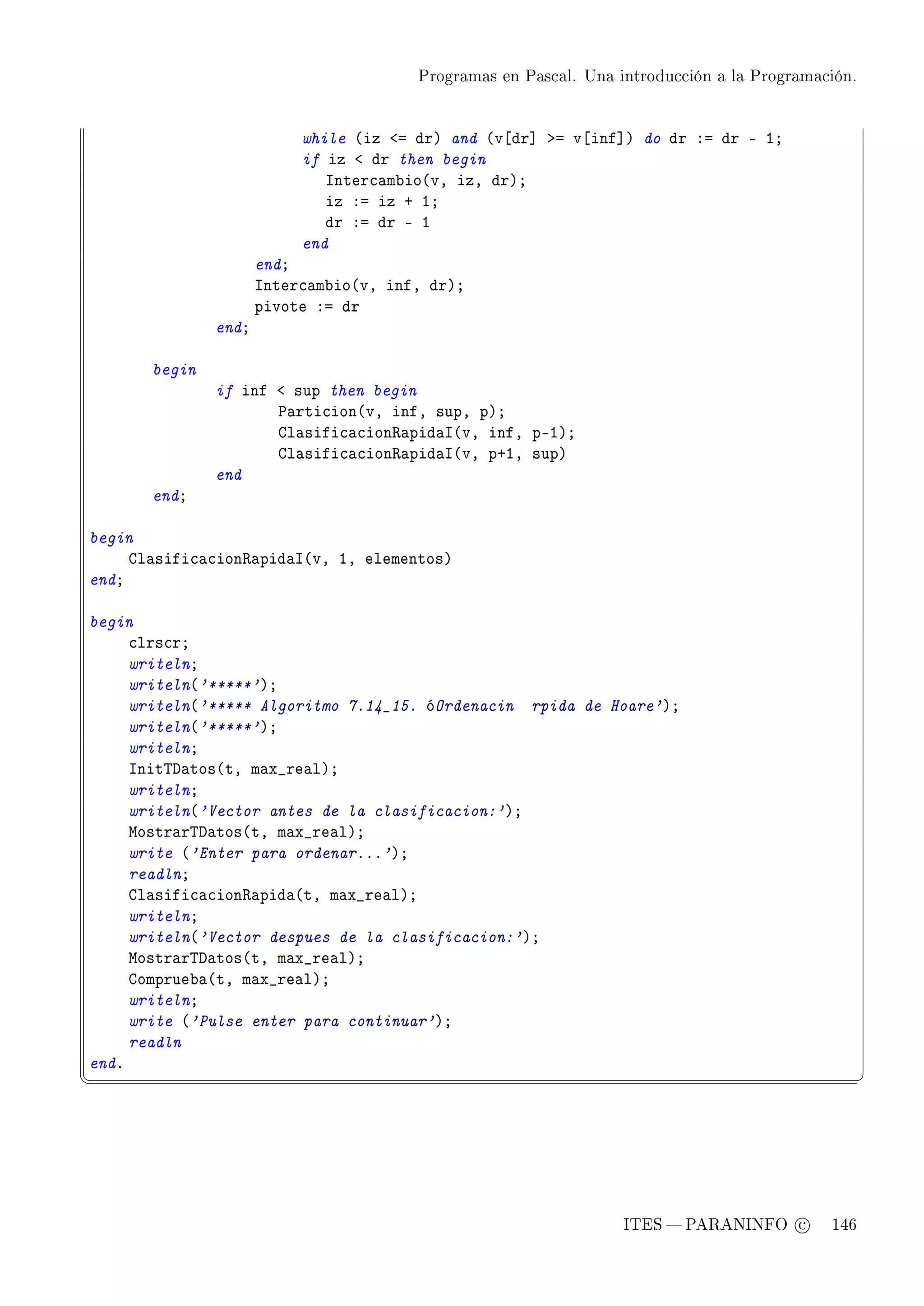 Programas en Pascal. Una introducción a la Programación.




                           while @iz `a drA and @v‘dr“ ba v‘inf“A do dr Xa dr E IY
                           if iz ` dr then begin
                              snter™—m˜io@vD izD drAY
                              iz Xa iz C IY
                              dr Xa dr E I
                           end
                      endY
                      snter™—m˜io@vD infD drAY
                      pivote Xa dr
               endY

       begin
               if inf ` sup then begin
                      €—rti™ion@vD infD supD pAY
                      gl—sifi™—™ion‚—pid—s@vD infD pEIAY
                      gl—sifi™—™ion‚—pid—s@vD pCID supA
               end
       endY

begin
     gl—sifi™—™ion‚—pid—s@vD ID elementosA
endY

begin
     ™lrs™rY
     writelnY
     writeln@'*****'AY
     writeln@'***** Algoritmo 7.14_15. óOrdenacin rpida de Hoare'AY
     writeln@'*****'AY
     writelnY
     snit„h—tos@tD m—x•re—lAY
     writelnY
     writeln@'Vector antes de la clasificacion:'AY
     wostr—r„h—tos@tD m—x•re—lAY
     write @'Enter para ordenar...'AY
     readlnY
     gl—sifi™—™ion‚—pid—@tD m—x•re—lAY
     writelnY
     writeln@'Vector despues de la clasificacion:'AY
     wostr—r„h—tos@tD m—x•re—lAY
     gomprue˜—@tD m—x•re—lAY
     writelnY
     write @'Pulse enter para continuar'AY
     readln
endF
¦
                                                                                                  ¥




                                                                  ITES  PARANINFO c        146
 