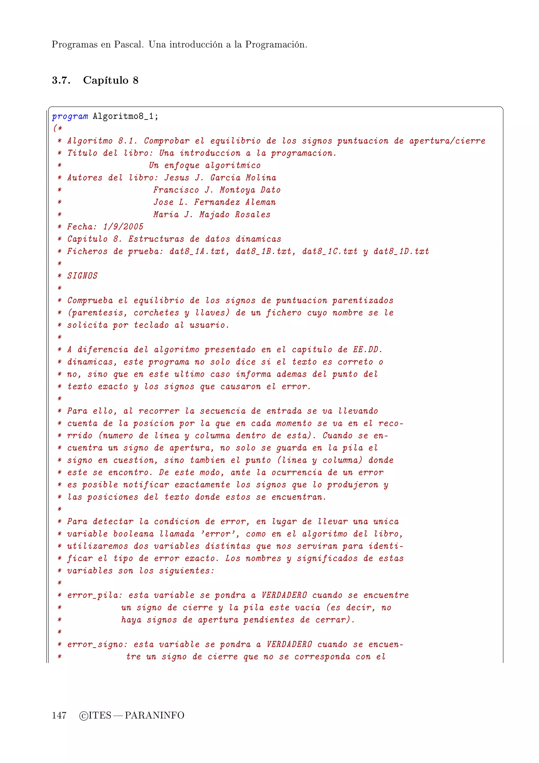 Programas en Pascal. Una introducción a la Programación.




3.7.   Capítulo 8

§                                                                                       ¤
program elgoritmoV•IY
(*
 * Algoritmo 8.1. Comprobar el equilibrio de los signos puntuacion de apertura/cierre
 * Titulo del libro: Una introduccion a la programacion.
 *                  Un enfoque algoritmico
 * Autores del libro: Jesus J. Garcia Molina
 *                   Francisco J. Montoya Dato
 *                   Jose L. Fernandez Aleman
 *                   Maria J. Majado Rosales
 * Fecha: 1/9/2005
 * Capitulo 8. Estructuras de datos dinamicas
 * Ficheros de prueba: dat8_1A.txt, dat8_1B.txt, dat8_1C.txt y dat8_1D.txt
 *
 * SIGNOS
 *
 * Comprueba el equilibrio de los signos de puntuacion parentizados
 * (parentesis, corchetes y llaves) de un fichero cuyo nombre se le
 * solicita por teclado al usuario.
 *
 * A diferencia del algoritmo presentado en el capitulo de EE.DD.
 * dinamicas, este programa no solo dice si el texto es correto o
 * no, sino que en este ultimo caso informa ademas del punto del
 * texto exacto y los signos que causaron el error.
 *
 * Para ello, al recorrer la secuencia de entrada se va llevando
 * cuenta de la posicion por la que en cada momento se va en el reco-
 * rrido (numero de linea y columna dentro de esta). Cuando se en-
 * cuentra un signo de apertura, no solo se guarda en la pila el
 * signo en cuestion, sino tambien el punto (linea y columna) donde
 * este se encontro. De este modo, ante la ocurrencia de un error
 * es posible notificar exactamente los signos que lo produjeron y
 * las posiciones del texto donde estos se encuentran.
 *
 * Para detectar la condicion de error, en lugar de llevar una unica
 * variable booleana llamada 'error', como en el algoritmo del libro,
 * utilizaremos dos variables distintas que nos serviran para identi-
 * ficar el tipo de error exacto. Los nombres y significados de estas
 * variables son los siguientes:
 *
 * error_pila: esta variable se pondra a VERDADERO cuando se encuentre
 *            un signo de cierre y la pila este vacia (es decir, no
 *            haya signos de apertura pendientes de cerrar).
 *
 * error_signo: esta variable se pondra a VERDADERO cuando se encuen-
 *             tre un signo de cierre que no se corresponda con el




147    c ITES  PARANINFO
 