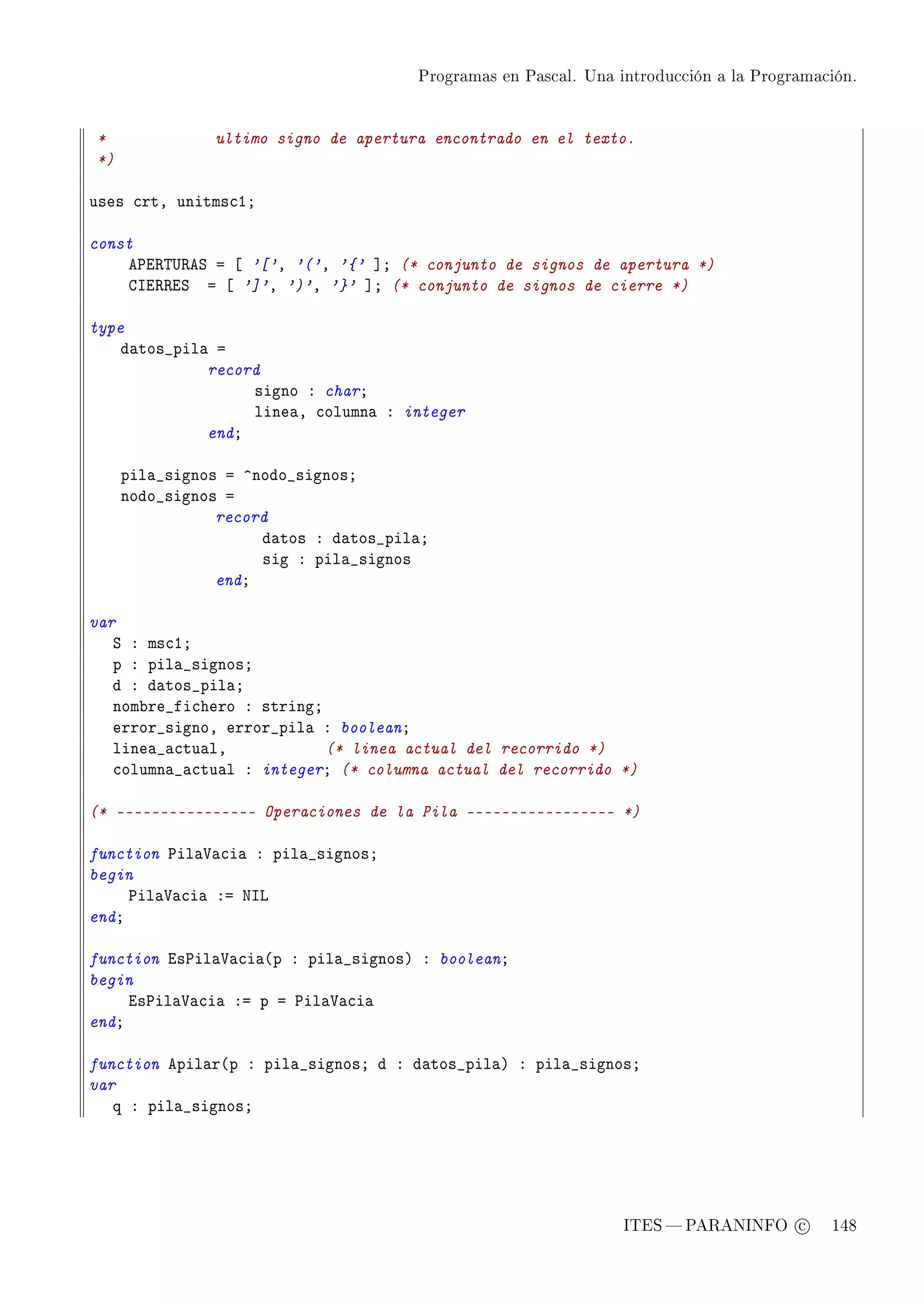 Programas en Pascal. Una introducción a la Programación.




*              ultimo signo de apertura encontrado en el texto.
*)

uses ™rtD unitms™IY

const
    e€i‚„…‚eƒ a ‘ '['D '('D '{' “Y (* conjunto de signos de apertura *)
    gsi‚‚iƒ a ‘ ']'D ')'D '}' “Y (* conjunto de signos de cierre *)

type
    d—tos•pil— a
              record
                   signo X charY
                   line—D ™olumn— X integer
              endY

     pil—•signos a ”nodo•signosY
     nodo•signos a
                record
                     d—tos X d—tos•pil—Y
                     sig X pil—•signos
                endY

var
   ƒ X ms™IY
   p X pil—•signosY
   d X d—tos•pil—Y
   nom˜re•fi™hero X stringY
   error•signoD error•pil— X booleanY
   line—•—™tu—lD            (* linea actual del recorrido *)
   ™olumn—•—™tu—l X integerY (* columna actual del recorrido *)

(* ---------------- Operaciones de la Pila ----------------- *)

function €il—†—™i— X pil—•signosY
begin
     €il—†—™i— Xa xsv
endY

function is€il—†—™i—@p X pil—•signosA X booleanY
begin
     is€il—†—™i— Xa p a €il—†—™i—
endY

function epil—r@p X pil—•signosY d X d—tos•pil—A X pil—•signosY
var
   q X pil—•signosY




                                                                ITES  PARANINFO c        148
 