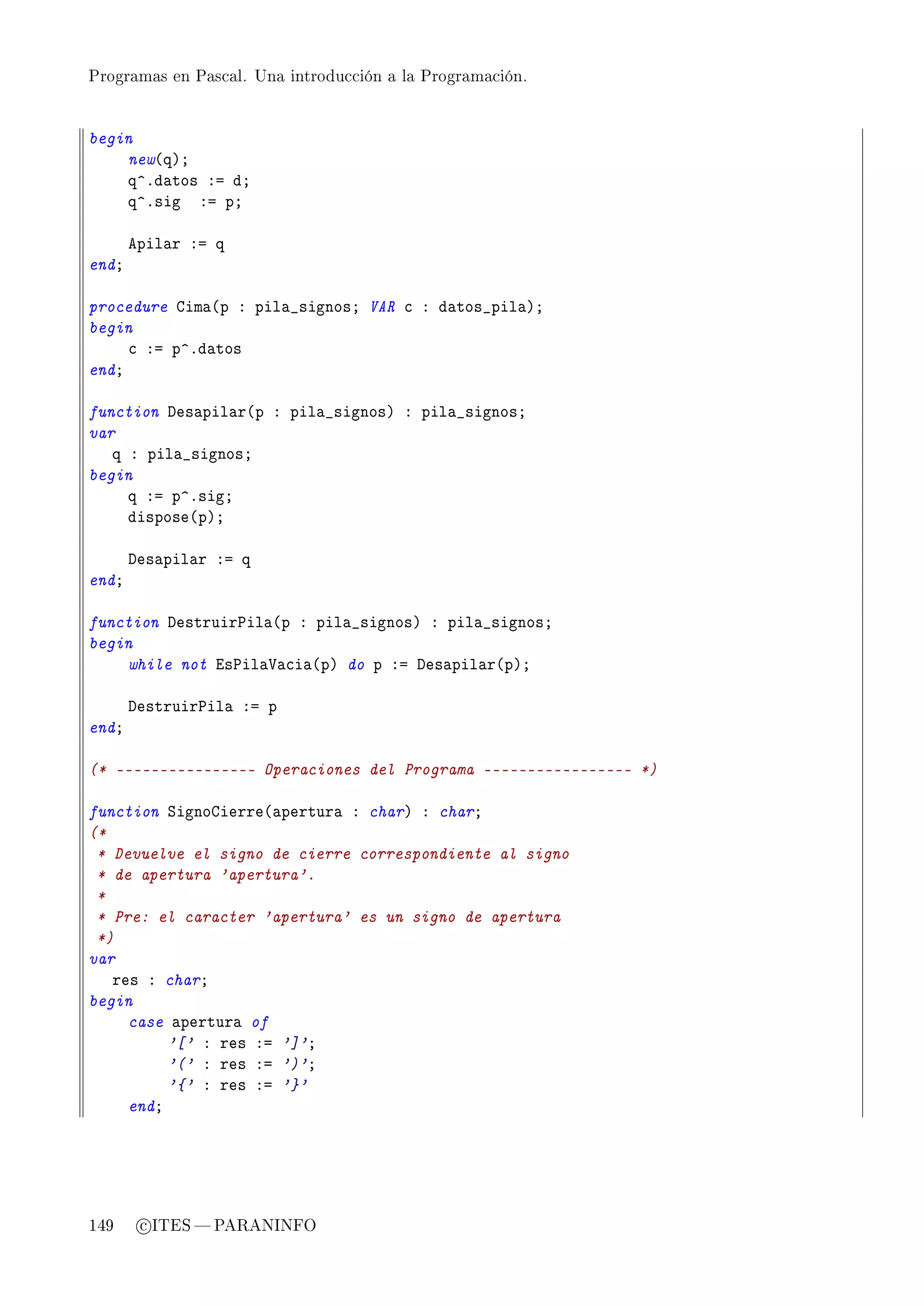 Programas en Pascal. Una introducción a la Programación.




begin
    new@qAY
    q”Fd—tos Xa dY
    q”Fsig Xa pY

       epil—r Xa q
endY

procedure gim—@p X pil—•signosY VAR ™ X d—tos•pil—AY
begin
     ™ Xa p”Fd—tos
endY

function hes—pil—r@p X pil—•signosA X pil—•signosY
var
   q X pil—•signosY
begin
     q Xa p”FsigY
     dispose@pAY

       hes—pil—r Xa q
endY

function hestruir€il—@p X pil—•signosA X pil—•signosY
begin
    while not is€il—†—™i—@pA do p Xa hes—pil—r@pAY

       hestruir€il— Xa p
endY

(* ---------------- Operaciones del Programa ----------------- *)

function ƒignogierre@—pertur— X charA X charY
(*
 * Devuelve el signo de cierre correspondiente al signo
 * de apertura 'apertura'.
 *
 * Pre: el caracter 'apertura' es un signo de apertura
 *)
var
   res X charY
begin
     case —pertur— of
          '[' X res Xa ']'Y
          '(' X res Xa ')'Y
          '{' X res Xa '}'
     endY




149     c ITES  PARANINFO
 