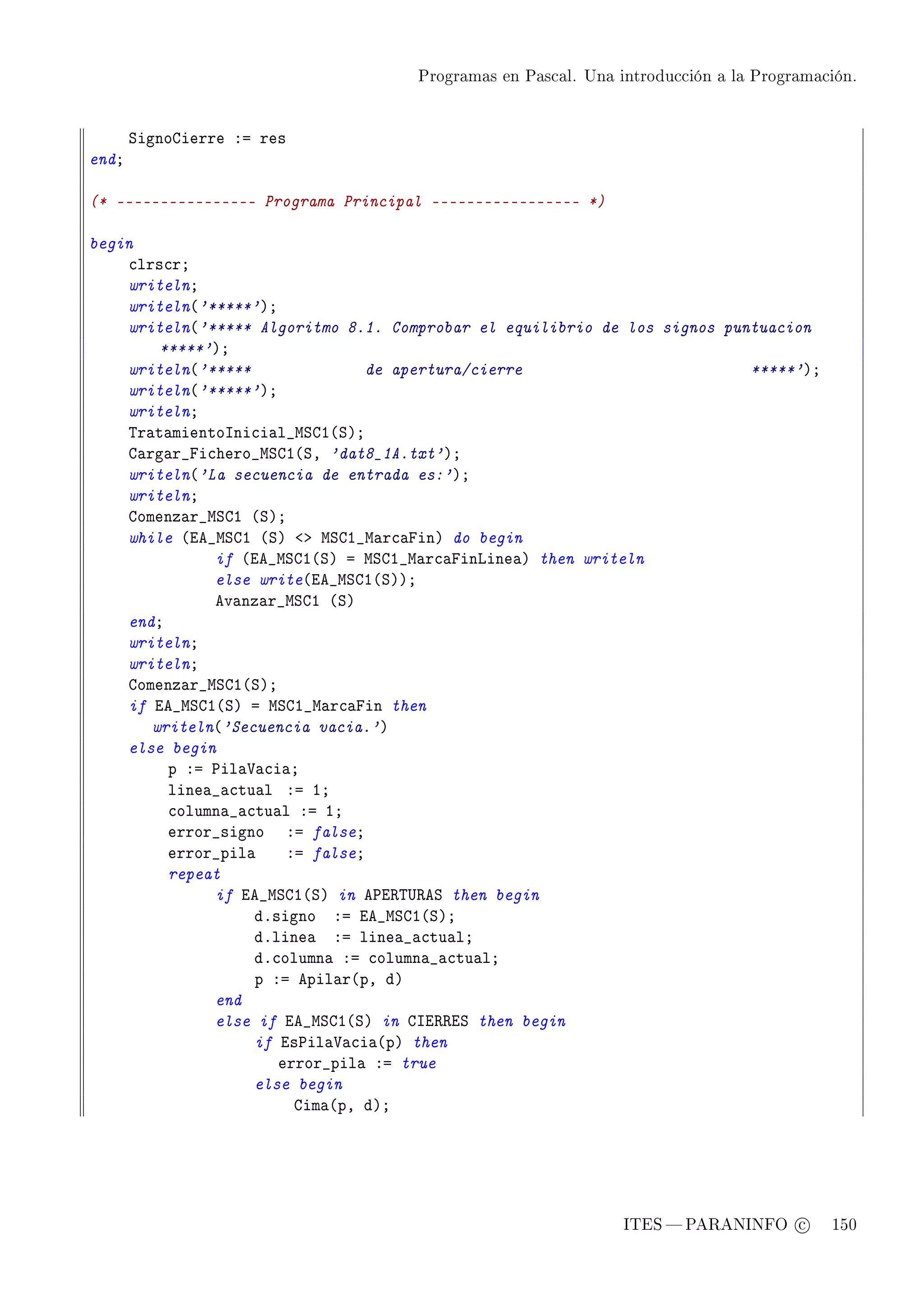 Programas en Pascal. Una introducción a la Programación.




       ƒignogierre Xa res
endY

(* ---------------- Programa Principal ----------------- *)

begin
    ™lrs™rY
    writelnY
    writeln@'*****'AY
    writeln@'***** Algoritmo 8.1. Comprobar el equilibrio de los signos puntuacion
        *****'AY
    writeln@'*****              de apertura/cierre                         *****'AY
    writeln@'*****'AY
    writelnY
    „r—t—mientosni™i—l•wƒgI@ƒAY
    g—rg—r•pi™hero•wƒgI@ƒD 'dat8_1A.txt'AY
    writeln@'La secuencia de entrada es:'AY
    writelnY
    gomenz—r•wƒgI @ƒAY
    while @ie•wƒgI @ƒA `b wƒgI•w—r™—pinA do begin
              if @ie•wƒgI@ƒA a wƒgI•w—r™—pinvine—A then writeln
              else write@ie•wƒgI@ƒAAY
              ev—nz—r•wƒgI @ƒA
    endY
    writelnY
    writelnY
    gomenz—r•wƒgI@ƒAY
    if ie•wƒgI@ƒA a wƒgI•w—r™—pin then
       writeln@'Secuencia vacia.'A
    else begin
         p Xa €il—†—™i—Y
         line—•—™tu—l Xa IY
         ™olumn—•—™tu—l Xa IY
         error•signo Xa falseY
         error•pil—    Xa falseY
         repeat
              if ie•wƒgI@ƒA in e€i‚„…‚eƒ then begin
                   dFsigno Xa ie•wƒgI@ƒAY
                   dFline— Xa line—•—™tu—lY
                   dF™olumn— Xa ™olumn—•—™tu—lY
                   p Xa epil—r@pD dA
              end
              else if ie•wƒgI@ƒA in gsi‚‚iƒ then begin
                   if is€il—†—™i—@pA then
                      error•pil— Xa true
                   else begin
                        gim—@pD dAY




                                                               ITES  PARANINFO c        150
 