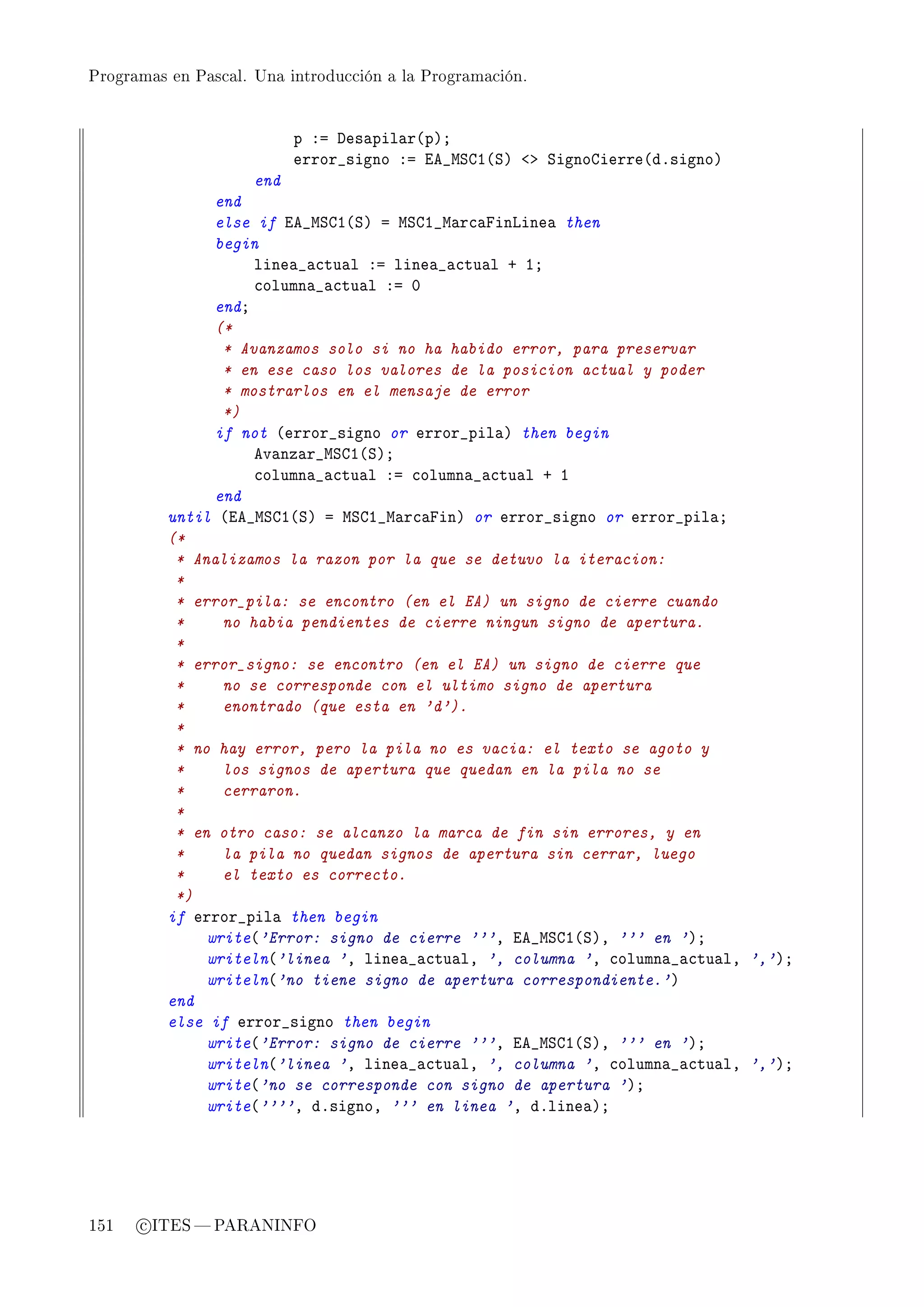 Programas en Pascal. Una introducción a la Programación.




                           p Xa hes—pil—r@pAY
                           error•signo Xa ie•wƒgI@ƒA `b ƒignogierre@dFsignoA
                     end
                end
                else if ie•wƒgI@ƒA a wƒgI•w—r™—pinvine— then
                begin
                     line—•—™tu—l Xa line—•—™tu—l C IY
                     ™olumn—•—™tu—l Xa H
                endY
                (*
                 * Avanzamos solo si no ha habido error, para preservar
                 * en ese caso los valores de la posicion actual y poder
                 * mostrarlos en el mensaje de error
                 *)
                if not @error•signo or error•pil—A then begin
                     ev—nz—r•wƒgI@ƒAY
                     ™olumn—•—™tu—l Xa ™olumn—•—™tu—l C I
                end
          until @ie•wƒgI@ƒA a wƒgI•w—r™—pinA or error•signo or error•pil—Y
          (*
           * Analizamos la razon por la que se detuvo la iteracion:
           *
           * error_pila: se encontro (en el EA) un signo de cierre cuando
           *     no habia pendientes de cierre ningun signo de apertura.
           *
           * error_signo: se encontro (en el EA) un signo de cierre que
           *     no se corresponde con el ultimo signo de apertura
           *     enontrado (que esta en 'd').
           *
           * no hay error, pero la pila no es vacia: el texto se agoto y
           *     los signos de apertura que quedan en la pila no se
           *     cerraron.
           *
           * en otro caso: se alcanzo la marca de fin sin errores, y en
           *     la pila no quedan signos de apertura sin cerrar, luego
           *     el texto es correcto.
           *)
          if error•pil— then begin
               write@'Error: signo de cierre '''D ie•wƒgI@ƒAD ''' en 'AY
               writeln@'linea 'D line—•—™tu—lD ', columna 'D ™olumn—•—™tu—lD ','AY
               writeln@'no tiene signo de apertura correspondiente.'A
          end
          else if error•signo then begin
               write@'Error: signo de cierre '''D ie•wƒgI@ƒAD ''' en 'AY
               writeln@'linea 'D line—•—™tu—lD ', columna 'D ™olumn—•—™tu—lD ','AY
               write@'no se corresponde con signo de apertura 'AY
               write@''''D dFsignoD ''' en linea 'D dFline—AY




151   c ITES  PARANINFO
 