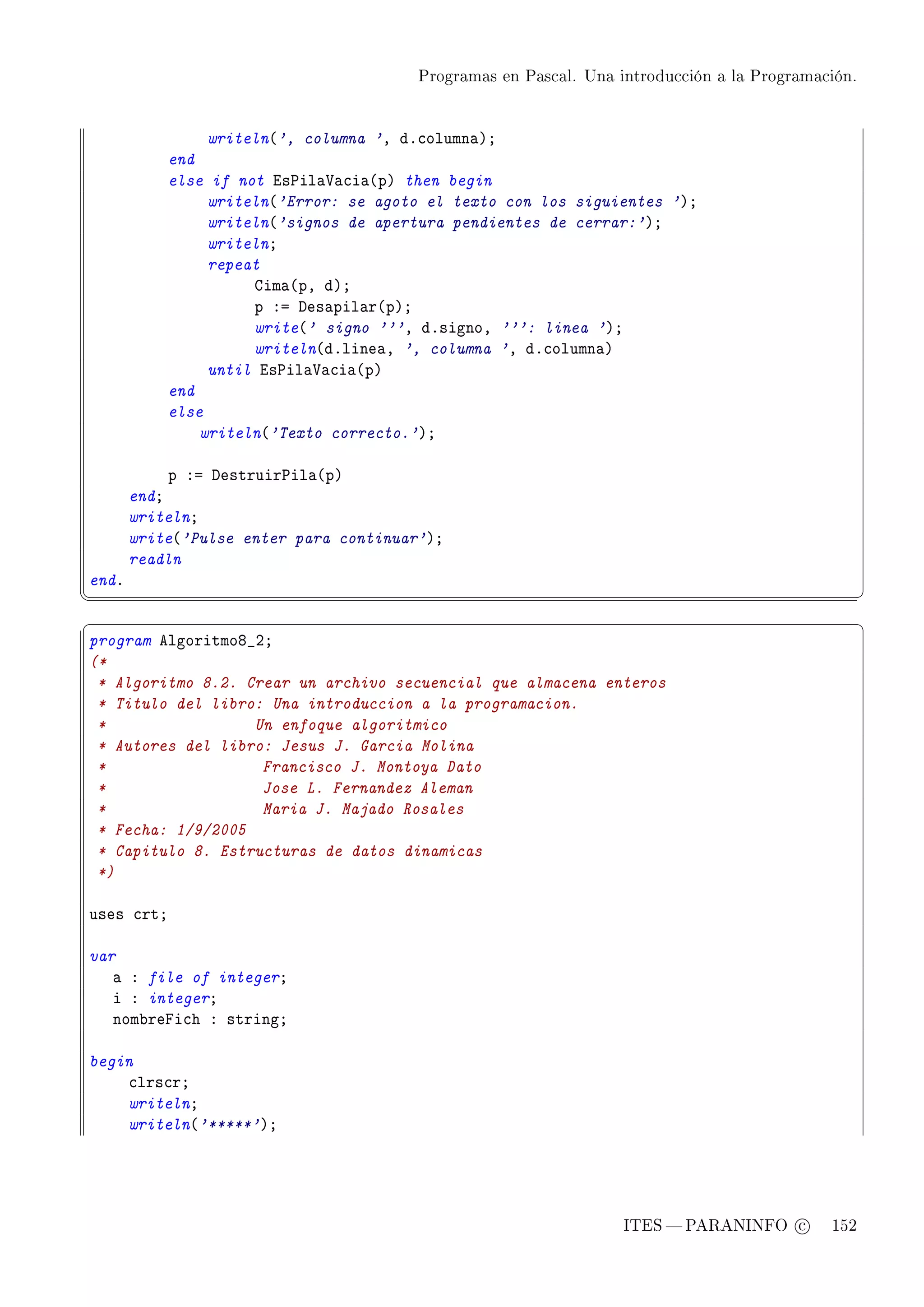 Programas en Pascal. Una introducción a la Programación.




                writeln@', columna 'D dF™olumn—AY
           end
           else if not is€il—†—™i—@pA then begin
                writeln@'Error: se agoto el texto con los siguientes 'AY
                writeln@'signos de apertura pendientes de cerrar:'AY
                writelnY
                repeat
                     gim—@pD dAY
                     p Xa hes—pil—r@pAY
                     write@' signo '''D dFsignoD ''': linea 'AY
                     writeln@dFline—D ', columna 'D dF™olumn—A
                until is€il—†—™i—@pA
           end
           else
               writeln@'Texto correcto.'AY

            p Xa hestruir€il—@pA
       endY
       writelnY
       write@'Pulse enter para continuar'AY
       readln
endF
¦
                                                                                                  ¥
§                                                                                                  ¤
program elgoritmoV•PY
(*
 * Algoritmo 8.2. Crear un archivo secuencial que almacena enteros
 * Titulo del libro: Una introduccion a la programacion.
 *                 Un enfoque algoritmico
 * Autores del libro: Jesus J. Garcia Molina
 *                  Francisco J. Montoya Dato
 *                  Jose L. Fernandez Aleman
 *                  Maria J. Majado Rosales
 * Fecha: 1/9/2005
 * Capitulo 8. Estructuras de datos dinamicas
 *)

uses ™rtY

var
   — X file of integerY
   i X integerY
   nom˜repi™h X stringY

begin
    ™lrs™rY
    writelnY
    writeln@'*****'AY




                                                                  ITES  PARANINFO c        152
 